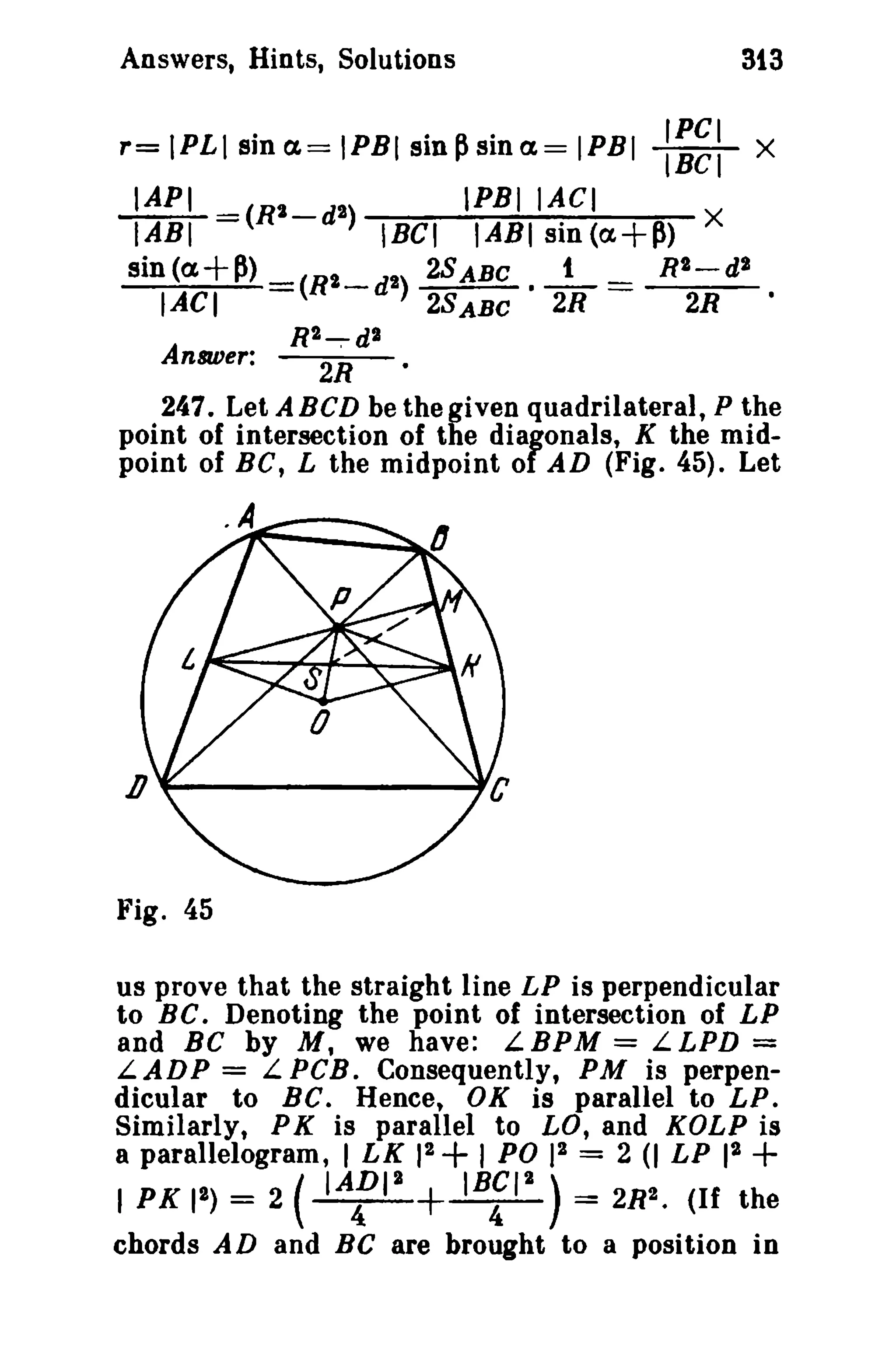 Answers, Hints, Solutions

r= IPL I sin ex. = IPBI sin ~ sin ex. = IPBI
~_

IABI -(R

sin (a+p>

IACI
Answer:

2_

2

d)

SiS

:=~:

X

IPBIIACI
IABI sin (a.+~) X
2SABC • _t_ = Rt-d 2
2SABC
2R
2R

IRGI

(R2_d 2)
R2~dl

2R

247. Let ABCD be the given quadrilateral, P the
point of intersection of the diagonals, K the midpoint of BC, L the midpoint of AD (Fig. 45). Let

Fig. 45
us prove that the straight line LP is perpendicular
to BC. Denoting the point of intersection of LP
and BC by M, we have: LBPM = LLPD =
LADP = LPCB. Consequently, PM is perpendicular to BC. Hence, OK is parallel to LP.
Similarly, P K is parallel to LO, and KOLP is
a parallelogram, I LK 12 + I PO )2 = 2 (I LP 12
I PK Ie) = 2 ( IAfie
IBfle ) = 2Re. (If the

+

+

chords AD and Be are brought to a position in

 