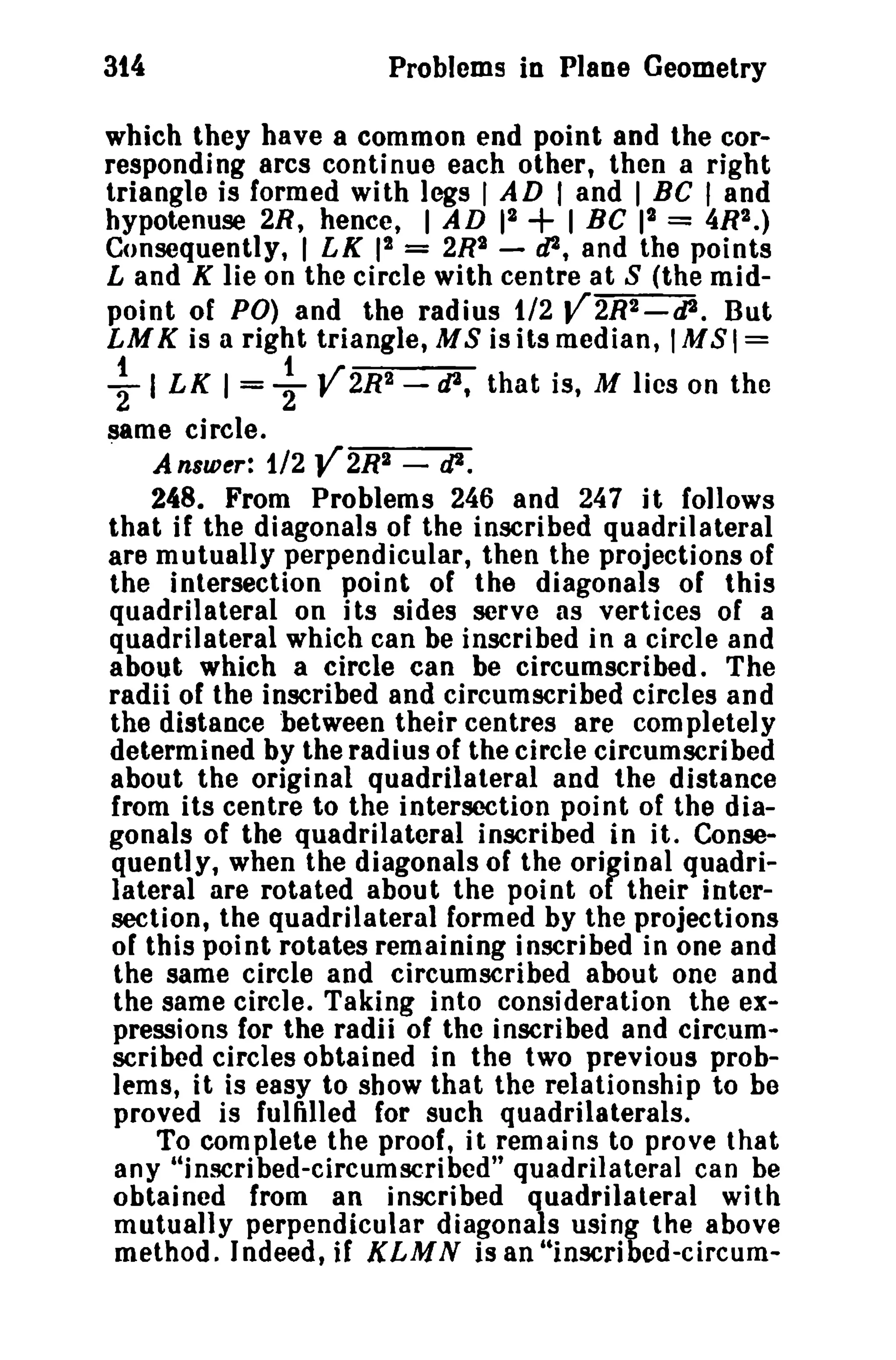 314

Problems in Plane Geometry

which they have a common end point and the corresponding arcs continue each other, then a right
triangle is formed with legs I AD I and I BC I and
hypotenuse 2R, hence, I AD r~
I BC 12 = 4R2.)
Consequently, I LK 12 = 2R2 - dJ, and the points
Land K lie on the circle with centre at S (the midpoint of PO) and the radius t/2 V2R2_tP. But
LM K is a right triangle, M S is its median, 1M S 1=

+

~ I LK 1= -} V2R2 -,p,

that is, M lies on the

same circle.

Answer: 1/2 Y2R2 - tJ2.
248. From Problems 246 and 247 it follows
that if the diagonals of the inscribed quadrilateral
are mutually perpendicular, then the projections of
the intersection point of the diagonals of this
quadrilateral on its sides serve as vertices of a
quadrilateral which can be inscribed ina circle and
about which a circle can be circumscribed. The
radii of the inscribed and circumscribed circles and
the distance between their centres are completely
determined by the radius of the circle circumscribed
about the original quadrilateral and the distance
from its centre to the intersection point of the diagonals of the quadrilateral inscribed in it. Consequently, when the diagonals of the original quadrilateral are rotated about the point of their intersection, the quadrilateral formed by the projections
of this point rotates remaining inscribed in one and
the same circle and circumscribed about one and
the same circle. Taking into consideration the expressions for the radii of the inscribed and circumscribed circles obtained in the two previous problems, it is easy to show that the relationship to he
proved is fulfilled for such quadrilaterals.
To complete the proof, it remains to prove that
any "inscribed-clrcumscrtbed" quadrilateral can be
obtained from an inscribed quadrilateral with
mutually perpendicular diagonals using the above
method. Indeed, if KLM N is an "lnscribed-clrcum.

 