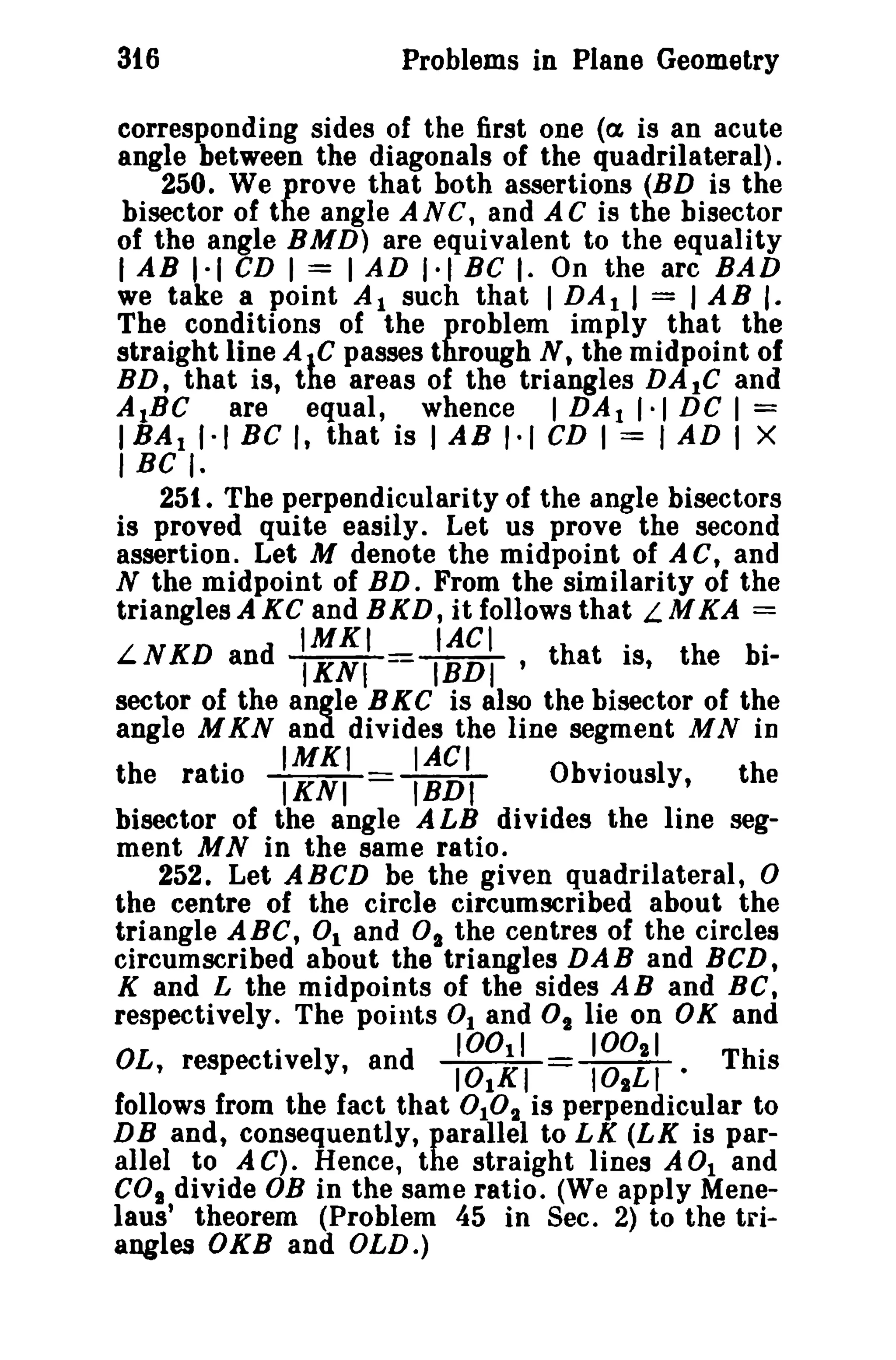 316

Problems in Plane Geometry

corresponding sides of the first one «(1, is an acute
angle between the diagonals of the quadrilateral).
250. We prove that both assertions (BD is the
bisector of the angle AN C, and A C is the bisector
of the angle BMD) are equivalent to the equality
lAB 1·1 CD I = I AD 1·1 BC I. On the arc BAD
we take a point Al such that I DA t I = lAB [.
The conditions of the problem imply that the
straight line AIC passes through N, the midpoint of
BD, that is, the areas of the triangles DA lC and
AtBC are equal, whence I DA t 1·1 DC I =
IBAtl·t BC I, that is lAB 1·1 CD I = I AD I X

I BC I.

251. The perpendicularity of the angle bisectors
is proved quite easily. Let us prove the second
assertion. Let M denote the midpoint of AC, and
N the midpoint of RD. From the similarity of the
triangles A KC and BKD, it follows that L M KA =

IMKI

IACt

.

.

LNKD and IKNI = IBDI ' that IS, the bisector of the angle B K C is also the bisector of the
angle M KN and divides the line segment M N in

.

IMKI

IACI

.

the ratio IKNI = IBDt
Obviously,
the
bisector of the angle A LB divides the line segment MN in the same ratio.
252. Let ABCD be the given quadrilateral,
the centre of the circle circumscribed about the
triangle ABC, 0 1 and 0 1 the centres of the circles
circumscribed about the triangles DAB and BCD,
K and L the midpoints of the sides AB and BC.
respectively. The points 0 1 and 02 lie on OK and
100
1002 1
ThO
OL, respectiveI y, an d 101 1 1
101LI.
IS
KI
follows from the fact that 0 10 t is perpendicular to
DB and, consequently, parallel to LK (LK is parallel to A C). Hence, the straight lines A 0t and
CO. divide OB in the same ratio. (We apply Menelaus' theorem (Problem 45 in Sec. 2) to the triangles OKB and OLD.)

°

0

 