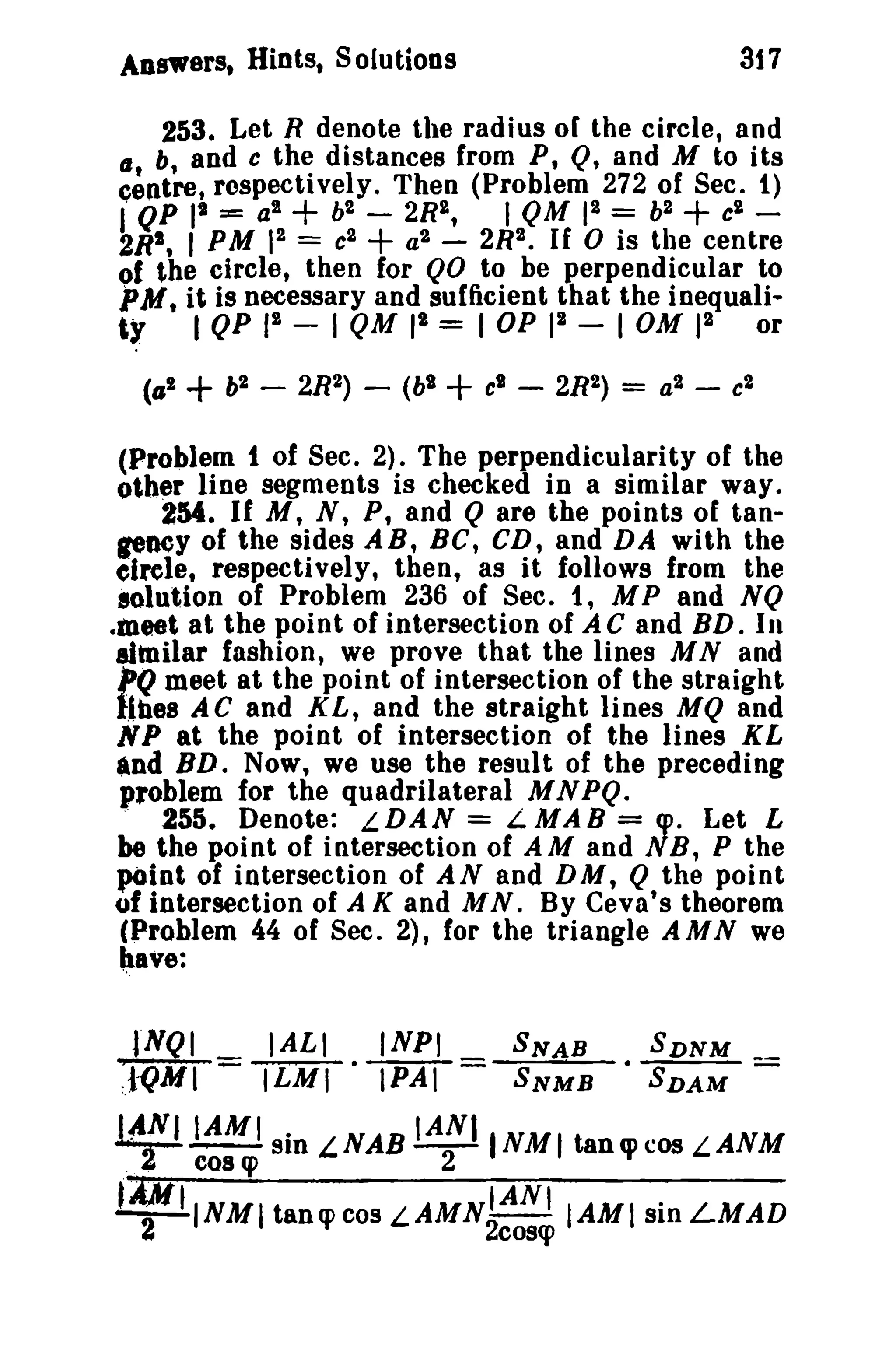 317

Answers. Hints, Solutions

253. Let R denote the radius of the circle, and
b, and c the distances from P, Q, and M to its
c~ntret respectively. Then (Problem 272 of Sec. t)
2
f QP It == a2
b2 - 2RI,
I QM 1 = b2 c'- 2
2R1 , I PM 1 = c2
a2 - 2R2. If 0 is the centre
(J

+

+

+

of the circle, then for QO to be perpendicular to

PM, it is necessary and sufficient that the inequali2
ty I QP p~ - I QM I' = I OP 1 - I OM)2 or
(til

+

b2

-

2R2) -

(bl

+

cl

-

2R2)

=

a2

-

c2

(Problem 1 of Sec. 2). The perpendicularity of the
other line segments is checked in a similar way.
2M. If M, N, P, and Q are the points of taopoey of the sides AB, Be, CD, and DA with the
efrete, respectively, then, as it follows from the
solution of Problem 236 of Sec. 1, M P and N Q
.meet at the point of intersection of A C and BD. In
altoilar fashion, we prove that the lines M Nand
I'Q meet at the point of intersection of the straight
l.lbes AC and KL, and the straight lines MQ and
N P at the point of intersection of the lines KL
and BD. Now, we use the result of the preceding
problem for the quadrilateral M N PQ.
255. Denote: LDAN = LMAB = cpo Let L
be the point of intersection of A M and N B, P the
~iDt of intersection of A Nand D M, Q the point
uf intersection of A K and MN. By Ceva's theorem
(Problem 44 of Sec. 2), for the triangle AMN we
have:

lNQI

IALI

1QMT= ILMI
l~f'IAMI sin
..

cos q>

INPI

e1PAf=

SNAB
SNMB

__
-

L,NAB IANI ' NM 1 tan e cos L,ANM
2

tD/ t INMI tanq> cos LAMN21ANt
""
2

SDNM
• SDAM

cose

IAMI sin LMAD

 
