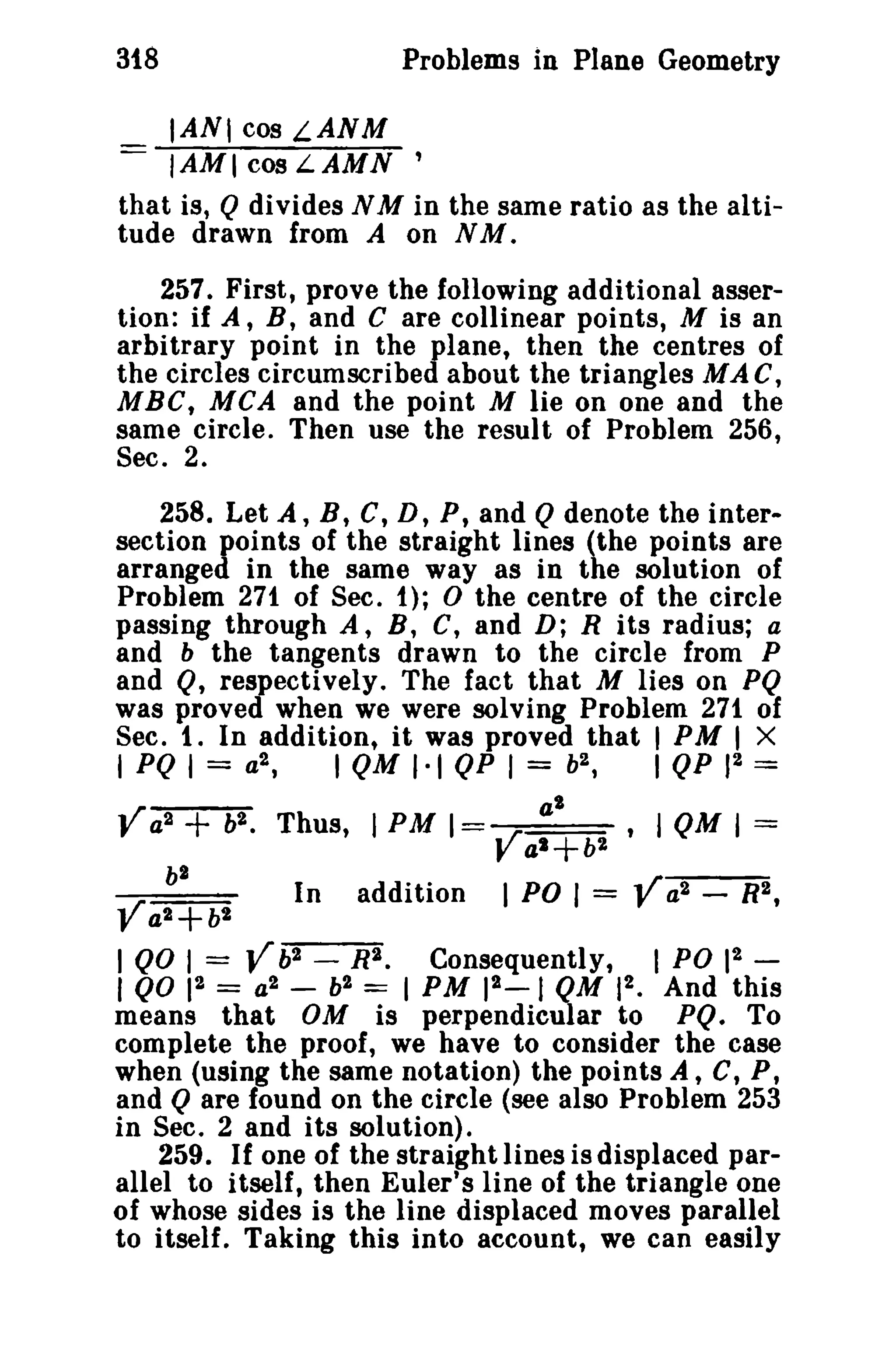 318

Problems in Plane Geometry
IAN' cos LANM

IAMI cos LAMN '
that is, Q divides N M in the same ratio as the altitude drawn from A on N M .
257. First, prove the following additional assertion: if A, B, and C are collinear points, M is an
arbitrary point in the plane, then the centres of
the circles circumscribed about the triangles MAC,
MBC, MCA and the point M lie on one and the
same circle. Then use the result of Problem 256,
Sec. 2.
258. Let A, B, C, D, P, and Q denote the intersection points of the straight lines (the points are
arranged in the same way as in the solution of
Problem 271 of Sec. t); 0 the centre of the circle
passing through A, B, C, and D; R its radius; a
and b the tangents drawn to the circle from P
and Q, respectively. The fact that M lies on PQ
was proved when we were solving Problem 271 of
Sec. 1. In addition, it was proved that I PM I X
I PQ I

=

a2 ,

V a2 + b2 •

Ya2 +b2

Thus, I PM I
In

Vb2 -

1 QO I =
= a2

2
I QO 1

I QM 1·1 QP I = b2 ,

-

addition
R2.
b2 =

Va la' b2
+
1 PO I

'

I QM I =

= Y a2

Consequently,

2_1
I PM 1

I QP 12 =

QM

-

I PO 12

R2,
-

2
1 • And this

means that OM is perpendicular to PQ. To
complete the proof, we have to consider the case
when (using the same notation) the points A, C, P,
and Q are found on the circle (see also Problem 253
in Sec. 2 and its solution).
259. If one of the straight lines is displaced parallel to itself, then Euler's line of the triangle one
of whose sides is the line displaced moves parallel
to itself. Taking this into account, we can easily

 