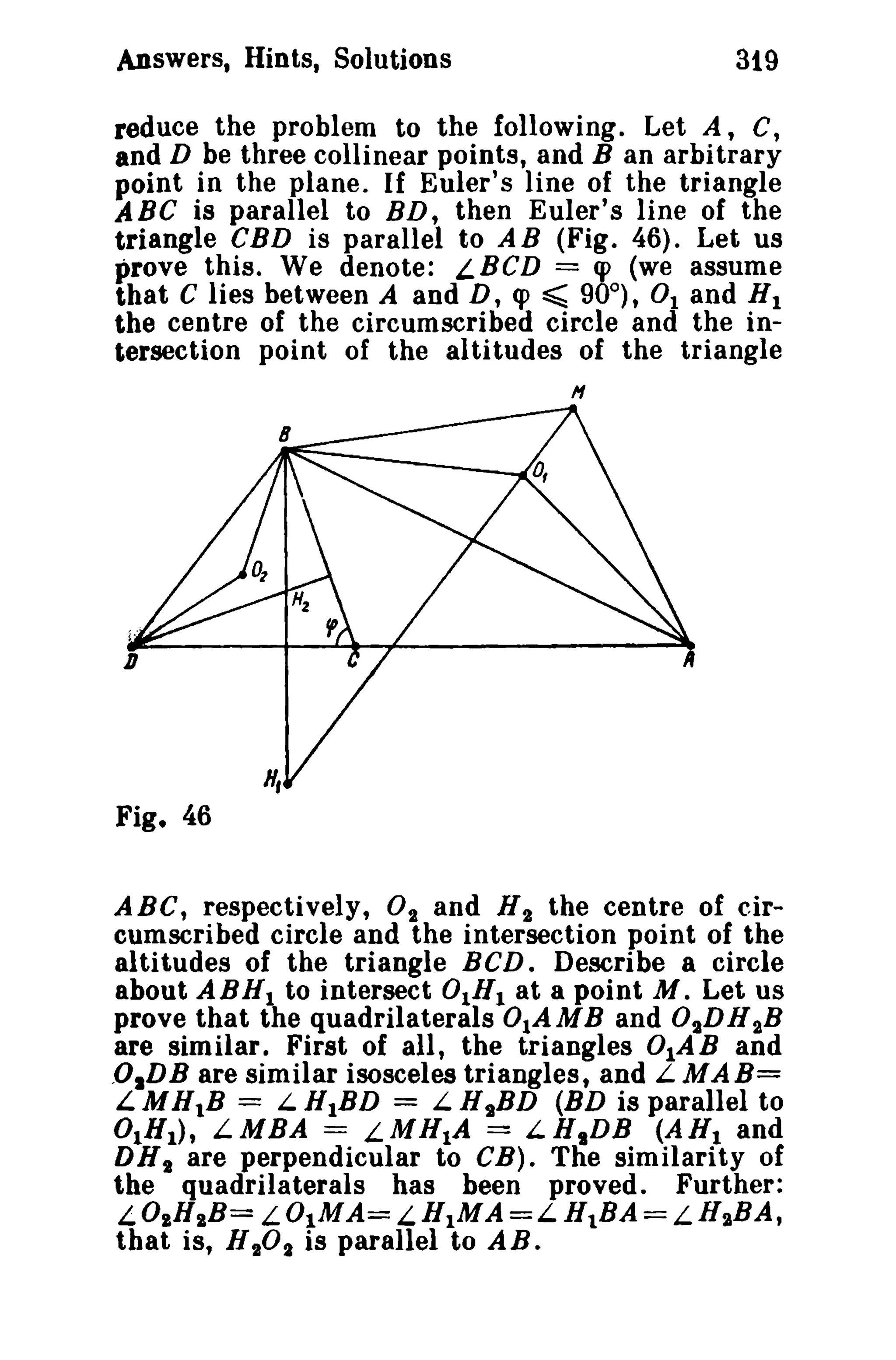 Answers, Hints, Solutions

319

reduce the problem to the following. Let A, C,
and D be three collinear points, and B an arbitrary
point in the plane. If Euler's line of the triangle
ABC is parallel to BD, then Euler's line of the
triangle eBD is parallel to AB (Fig. 46). Let us
prove this. We denote: LBCD == q> (we assume
that C lies between A and D, q> ~ 90°), 0 1 and HI
the centre of the circumscribed circle and the intersection point of the altitudes of the triangle
H

Fig. 46
ABC, respectively, 02 and H 2 the centre of circumscribed circle and the intersection point of the
altitudes of the triangle BCD. Describe a circle
about ABHl to intersect 0lHI at a point M. Let us
prove that the quadrilaterals 0IA MBand 02D H 2B
are similar. First of all, the triangles 0IAB and
,OIDB are similar isosceles triangles, and L MAB=
LMH1B = LHIBD = LH 2 BD (BD is parallel to
°IH1 ) , LMBA == LMH1A == LH,DB (AR I and
DH 2 are perpendicular to CB). The similarity of
the quadrilaterals has been proved. Further:
LOIHIB= LOIMA== L.HlMA =L HIBA ==LHIBA,

that is, H 20 2 is parallel to A B .

 