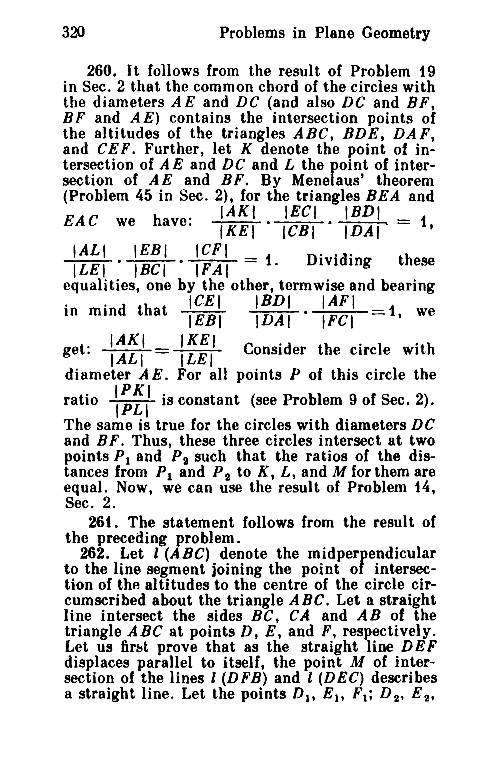 320

Problems in Plane Geometry

260 _ I t follows from the result of Problem 19
in Sec. 2 that the common chord of the circles with
the diameters AE and DC (and also DC and BF,
B F and A E) contains the intersection points of
the altitudes of the triangles ABC, BDE, DAF,
and CE F ° Further, let K denote the point of intersection of A E and DC and L the point of intersection of AE and BF. By Menelaus' theorem
(Problem 45 in Sec. 2), for the triangles BEA and

.
we have.

EAC

IAKI
IECI
lKET-1CBI·

t,

...
Dividing
these
equalities, one by the other, termwise and bearing
..
ICEI
IBDI
IAFI
In mind that
IEBI
IDAI· IFCI
i, we
IALI

~

.

IEBI
ICFt
°lBCl·1F"'A/ =

IBDI_

IDAI -

IAXI

IKEI

1.

..

get. lALI=l'IEI Consider the circle with
diameter A E. For all points P of this circle the
ratio ~:II is constant (see Problem 9 of Sec. 2).
The same is true for the circles with diameters DC
and B F. Thus, these three circles intersect at two
points PI and Pi such that the ratios of the distances from PI and P t to K, L, and M for them are
equal. Now, we can use the result of Problem t 4,
Sec. 2.
26t. The statement follows from the result of
the preceding problem.
262_ Let I (ABC) denote the midperpendicular
to the line segment joining the point of intersection of the altitudes to the centre of the circle circumscribed about the triangle ABC. Let a straight
line intersect the sides BC t CA and AB of the
triangle A Be at points D, E, and F, respectively.
Let us first prove that as the straight line DE F
displaces parallel to itself, the point M of intersection of the lines l (DFB) and l (DEC) describes
a straight line. Let the points D 1 , E lt F t ; D 2 , E 2 ,

 