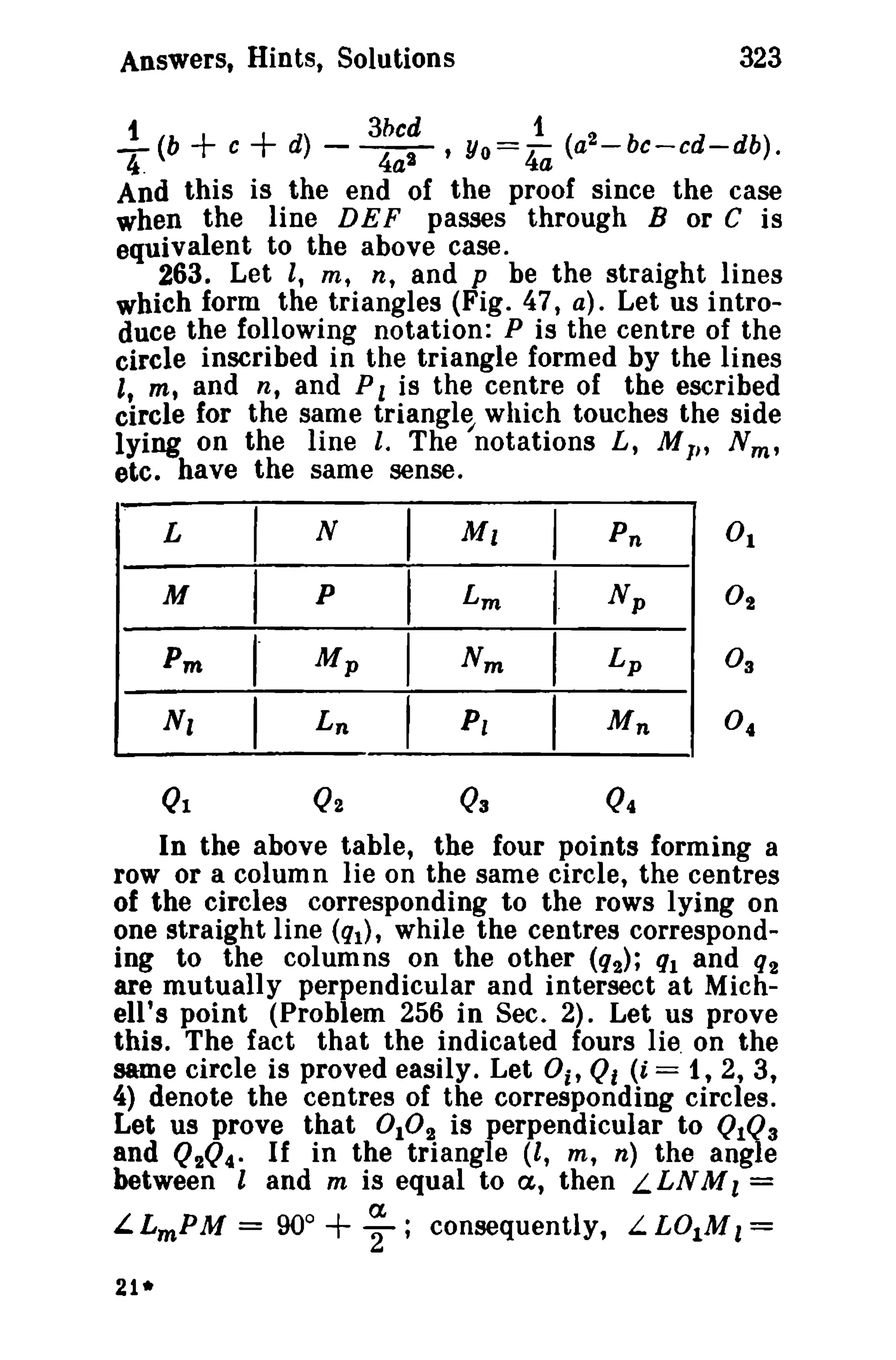 323

Answers, Hints, Solutions

t

T

(b

+ c + d) -

3bcd
1
~' Yo= 4a (a2-bc-cd-db).

And this is the end of the proof since the case
when the line DEF passes through B or C is
equivalent to the above case.
263. Let I, m, n, and p be the straight lines
which form the triangles (Fig. 47, a). Let us introduce the following notation: P is the centre of the
circle inscribed in the triangle formed by the lines
I, m, and n, and P 1 is the centre of the escribed
circle for the same triangle which touches the side
lying on the line i. The 'notations L, M I" N m ,
etc. have the same sense.

L
M

I
I

N
p

Pm

I

Mp

N,

I

Ln

Ql

Q2

I
I
I

I

Ml

I

Lm

I

Nm

I
I

P,

03

Pn
Np

Lp
Mn

Q4

In the above table, the four points forming a
row or a column lie on the same circle, the centres
of the circles corresponding to the rows lying on
one straight line (ql), while the centres corresponding to the columns on the other (q2); ql and q2
are mutually perpendicular and intersect at Michell's point (Problem 256 in Sec. 2). Let us prove
this. The fact that the indicated fours lie on the
same circle is proved easily. Let 0i' Qf (i ="1, 2, 3,
4) denote the centres of the corresponding circles.
Let us prove that 0 10 2 is perpendicular to QIQ3
and Q2Q4. If in the triangle (l, m, n) the angle
between land m is equal to a, then L LNM l =
a
L LmP M = 90°
'2; consequently, L. L01 M l =

+

21*

 
