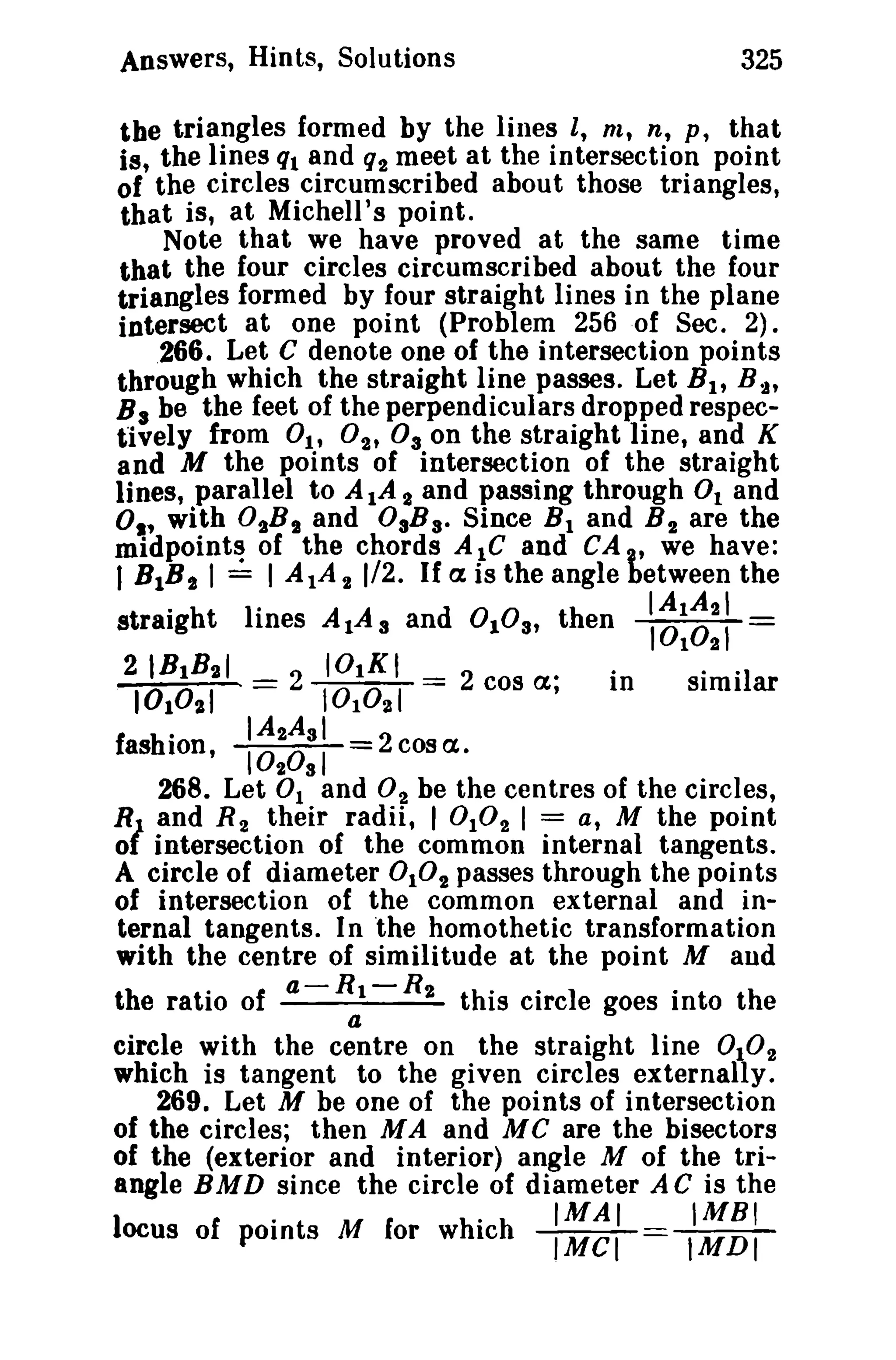 Answers, Hints, Solutions

325

the triangles formed by the lines I, m, n, p , that
is, the lines ql and q2 meet at the intersection point
of the circles circumscribed about those triangles,
that is, at Michell '8 point.
Note that we have proved at the same time
that the four circles circumscribed about the four
triangles formed by four straight lines in the plane
intersect at one point (Problem 256 of Sec. 2).
266. Let C denote one of the intersection points
through which the straight line passes. Let B 1 , B-A'
B 3 be the feet of the perpendiculars dropped respectively from 01' 02' Os on the straight line, and K
and M the points of intersection of the straight
lines, parallel to AlA 2 and passing through 0 1 and
01' with OtBS and OsB s. Since B l and B 2 are the
midpoints of the chords A 1C and CA , we have:
I BIB,. I ~ I AlA 2 1/2. If a is the angle between the

straight lines A1A a and 0lOa, then
21B1B2 1
2 IOl K I
10 0 1 =
10 10 21 == 2 cos a;
in
1

2

~:~::

0 01

SImI ar

.
IA2As i
fashion, 1020s1
2cosa.
268. Let 0 1 and O 2 be the cen tres of the circles,
RJ and R 2 their radii, 1 0 10 2 1 = a, M the point
01 intersection of the common internal tangents.
A circle of diameter 0 102 passes through the points
of intersection of the common external and internal tangents. In the homothetic transformation
with the centre of similitude at the point M and
the ratio of a - R 1 - R 2 this circle goes into the
a
circle with the centre on the straight line 0 10 2
which is tangent to the given circles externally.
269. Let M be one of the points of intersection
of the circles; then MA and MC are the bisectors
of the (exterior and interior) angle M of the triangle BMD since the circle of diameter A C is the
o

•

locus of points M for which

IMAI
IMCI

IMBI
IMDI

 