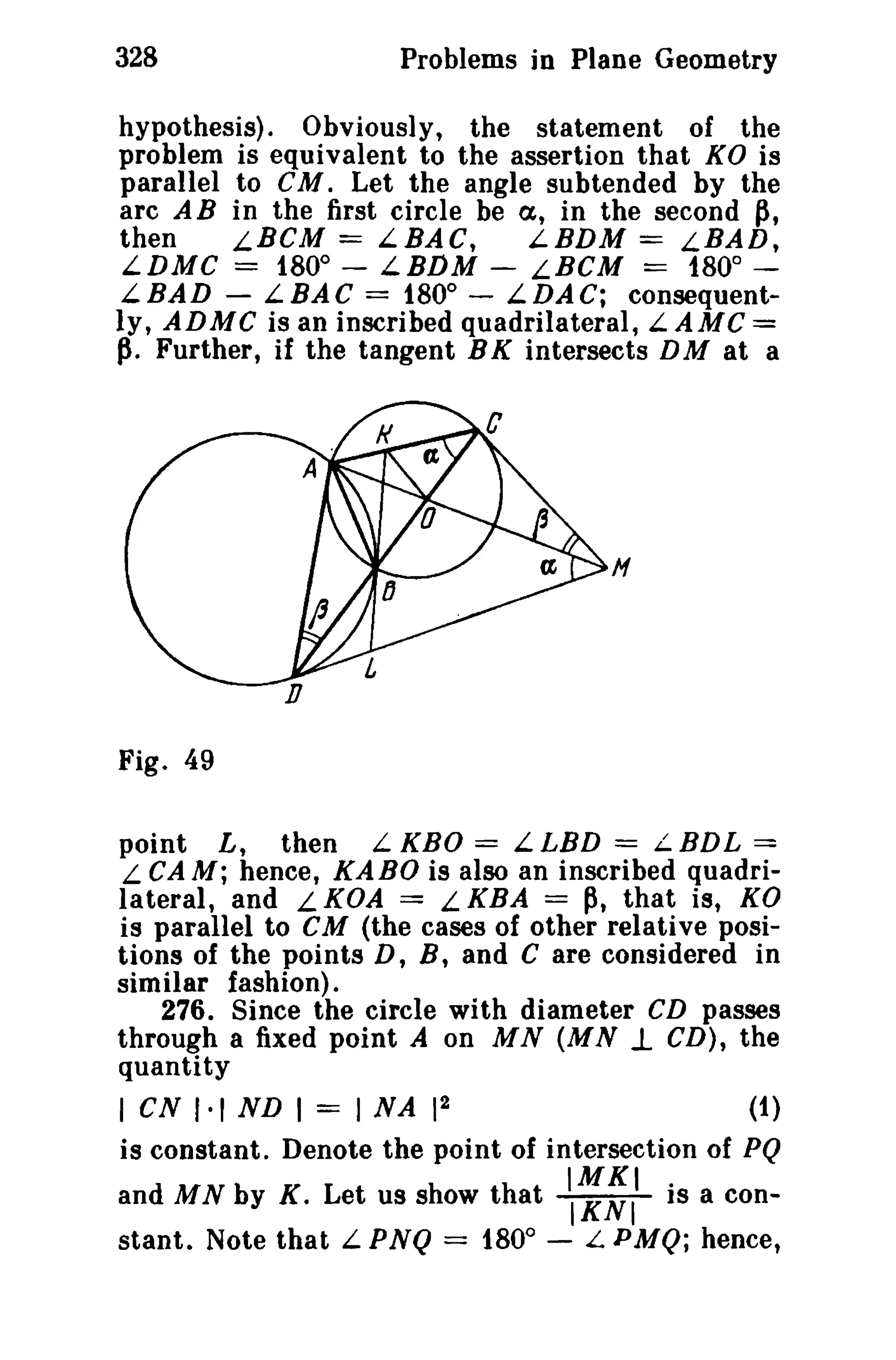 328

Problems in Plane Geometry

hypothesis). Obviously, the statement of the
problem is equivalent to the assertion that KO is
parallel to CM. Let the angle subtended by the
arc A B in the first circle be (x, in the second p,
then
LBCM == LBAC,
LBDM == LBAD,
LDMC == 1800 - LBDM - LBCM == 1800 0
LBAD - LBAC = 180 - LDAC; consequently, ADMC is an inscribed quadrilateral, L AMC =
p. Further, if the tangent B K intersects D M at a

H

Fig. 49
L, then L KBO = L LBD = L BDL ==
L CA M; hence, KABO is also an inscribed quadrilateral, and L KOA = L KBA == p, that is, KO
point

is parallel to eM (the cases of other relative positions of the points D, B, and C are considered in
similar fashion).
276. Since the circle with diameter CD passes
through a fixed point A on MN (MN 1. CD), the
quantity
I CN 1·1 ND I

==

2
INA 1

(1)

is constant. Denote the point of intersection of PQ

and MN by K. Let us show that
stant. Note that L PNQ = 1800 -

'1;:11

is a con-

L PMQ; hence t

 