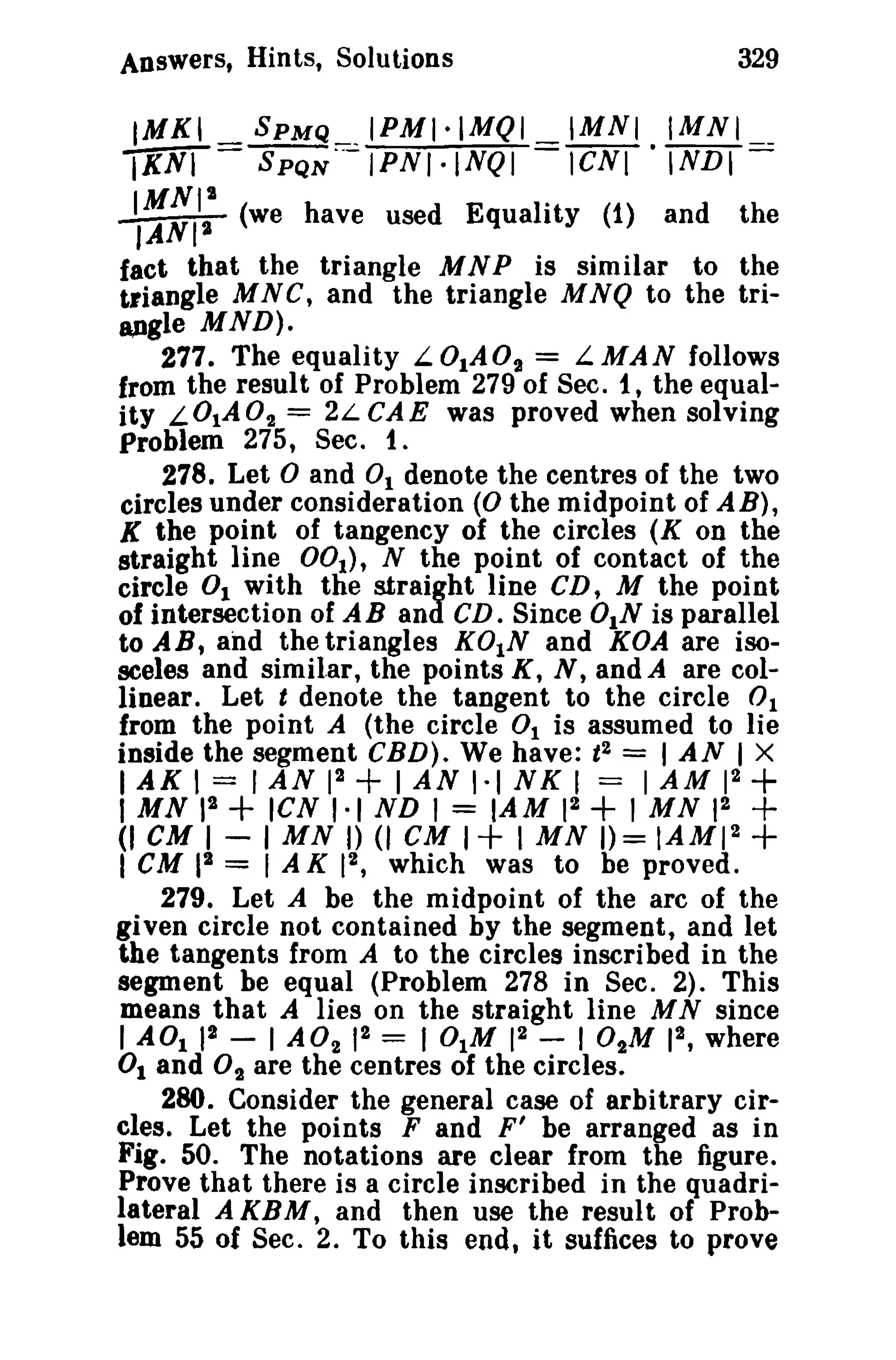 329

Answers, Hints, Solutions

IMKI _
IKNI -

-t::,I:

sPMQ __ IPMI·IMQI
SPQN··-IPNI·INQI

IMNI.IMNI __
leNI INDI-

(we have used Equality (1) and

the

fact that the triangle M N P is similar to the
triangle MNC, and the triangle MNQ to the tri8J)gle MND).
277. The equality L.01A02 = L.MAN follows
from the result of Problem 279 of Sec. t , the equality L OI A 0 2 = 2L CAE was proved when solving
Problem 275, Sec. t.
278. Let and 0 1 denote the centres of the two
circles under consideration (0 the midpoint of AB),
K the point of tangency of the circles (K on the
straight line DOt), N the point of contact of the
circle 0 1 with the straight line CD, M the point
of intersection of A B and CD. Since DIN is parallel
to AB, and the triangles K01N and KOA are isosceles and similar, the points K, N, and A are collinear. Let t denote the tangent to the circle 0 1
from the point A (the circle 0 1 is assumed to lie
inside the segment CBD). We have: t 2 = I AN I X
I AK I = I AN 12 + I AN 1·1 NK I == 1 AM 12

°

I MN
(I CM

+

II + ICN 1·1 ND I = lAM 12 + I MN 12 +
I - I MN I) (I CM I + I MN 1)= IAMI 2 +

CM 12 = 1 A K 12 , which was to be proved.
279. Let A be the midpoint of the arc of the
given circle not contained by the segment, and let
the tangents from A to the circles inscribed in the
segment be equal (Problem 278 in Sec. 2). This
means that A lies on the straight line M N since
2
2
I A01 12 - I A0 2 12 = 101M 1 - I 0tM 1 , where
0 1 and O2 are the centres of the circles.
280. Consider the general case of arbitrary circles. Let the points F and F' be arranged as in
Fig. 50. The notations are clear from the figure.
Prove that there is a circle inscribed in the quadrilateral A KBM, and then use the result of Problem 55 of Sec. 2. To this end, it suffices to prove
I

 