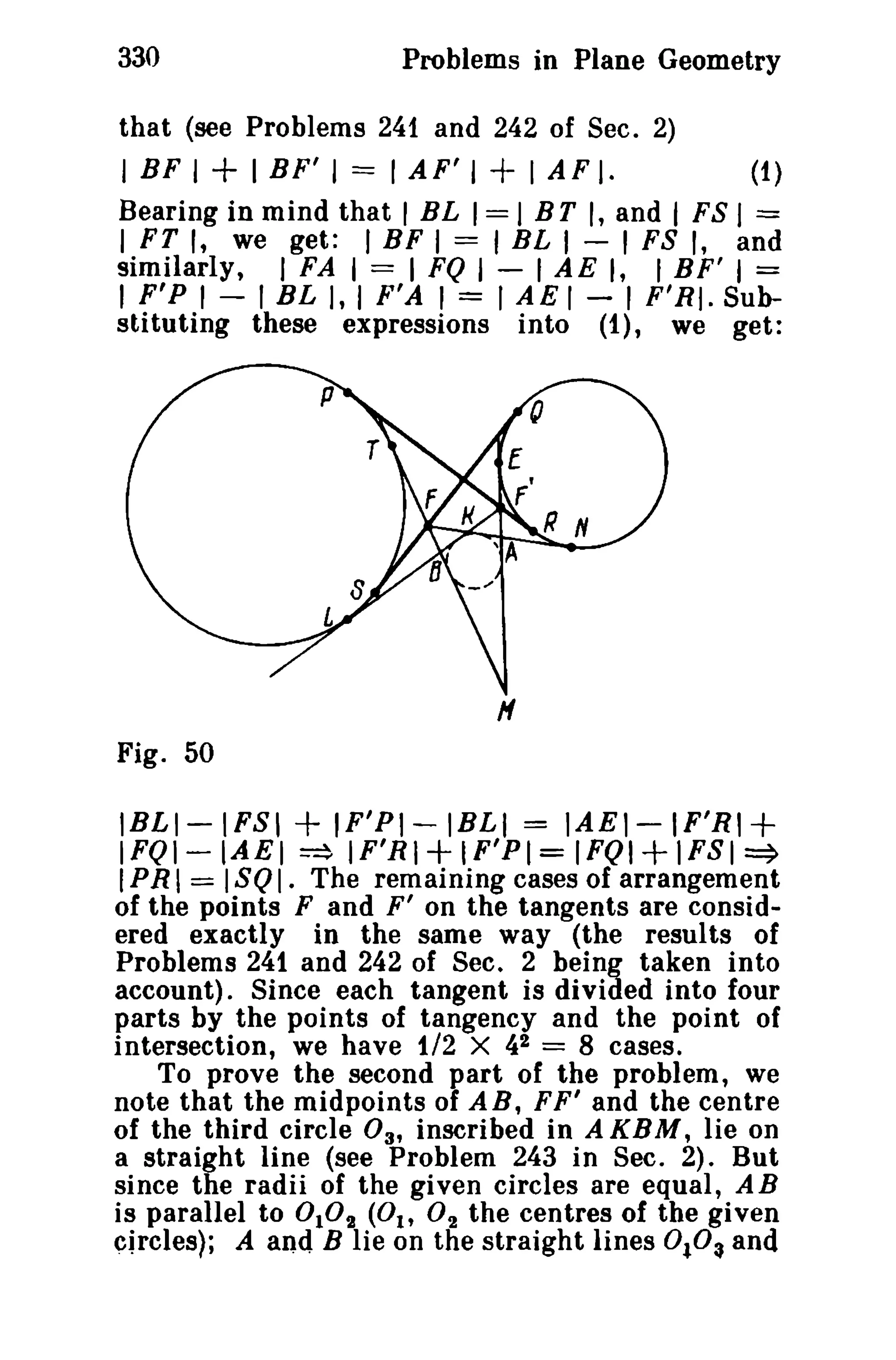 330

Problems in Plane Geometry

that (see Problems 241 and 242 of Sec. 2)

I BF I + I BF' I == I AF' I + I AF I.

(1)

Bearing in mind that I BL I == I BT I, and I FS I =
I FT I, we get: I BF I == I BL I - I FS I, and
similarly, I FA I == I FQ I - I AE I, f BF' I =
I F' P I - I BL I, I F'A I = I A E I - I F'RI. Substituting these expressions into (1), we get:

H
Fig. 50

lBLI-IFSI + IF'PI -IBLI = lAE1-IF'RI +
I FQ 1- IA E I ~ IF'R I + IF'PI = I FQ 1+ 1 S I ~
F
I PR I == I soI. The remaining cases of arrangement

of the points F and F' on the tangents are considered exactly in the same way (the results of
Problems 241 and 242 of Sec. 2 being taken into
account). Since each tangent is divided into four
parts by the points of tangency and the point of
intersection, we have 1/2 X 42 == 8 cases.
To prove the second part of the problem, we
note that the midpoints of A B, F F' and the centre
of the third circle 03' inscribed in A KBM, lie on
a straight line (see Problem 243 in Sec. 2). But
since the radii of the given circles are equal, A B
is parallel to °102 (0 1, O 2 the centres of the given
circles): A and B lie on the straight lines 0t.0:t and

 