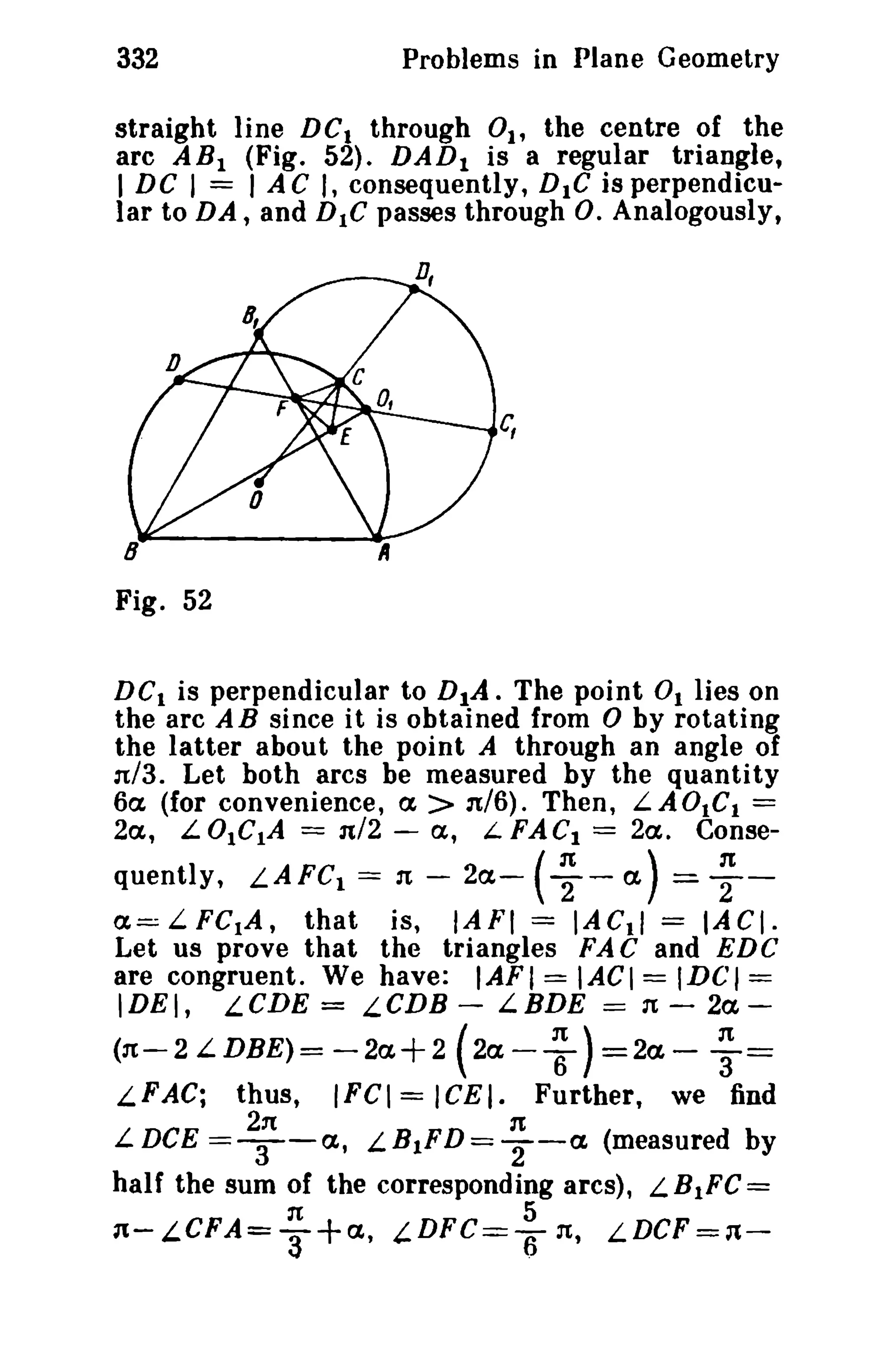 332

Problems in Plane Geometry

straight line DC I through 0t, the centre of the
arc AB} (Fig. 52). DAD} is a regular triangle,
I DC I = lAC J, consequently, DIG isperpendicular to DA, and DIC passes through o. Analogously,

c,

Fig. 52
DC 1 is perpendicular to D 1A . The point 0. lies on
the arc A B since it is obtained from 0 by rotating
the latter about the point A through an angle of
:r13. Let both arcs be measured by the quantity
6a (for convenience, a > n/6). Then, L A 0t C1 =
2a, L 0IC.A = nl2 - (x, L FACt = 2a. Conse-

quently, L.AFC 1 = n - 2a- ( ~ ~ a) = ~­
that is, IAFI = IACtl = IACI.
Let us prove that the triangles FAC and EDC
are congruent. We have: IAFI = IACI = IDCI =

(X=:;LFCtA,
IDEI,

LCDE

=

LCDB -

LBDE

==

It -

2a-

~ ) =2a- ; =
IFCI = ICEI. Further, we find

(n-2 L.DBE)= -2a+2 (2aL.FAC;

L DCE

thus,
2n

==T-a,

n

LB.FD= T-a (measured by

half the sum of the corresponding arcs), L. BtFC =
It
5
n- LCFA= 3+ a , t.DFC==r; n, LDCF =1f,-

 