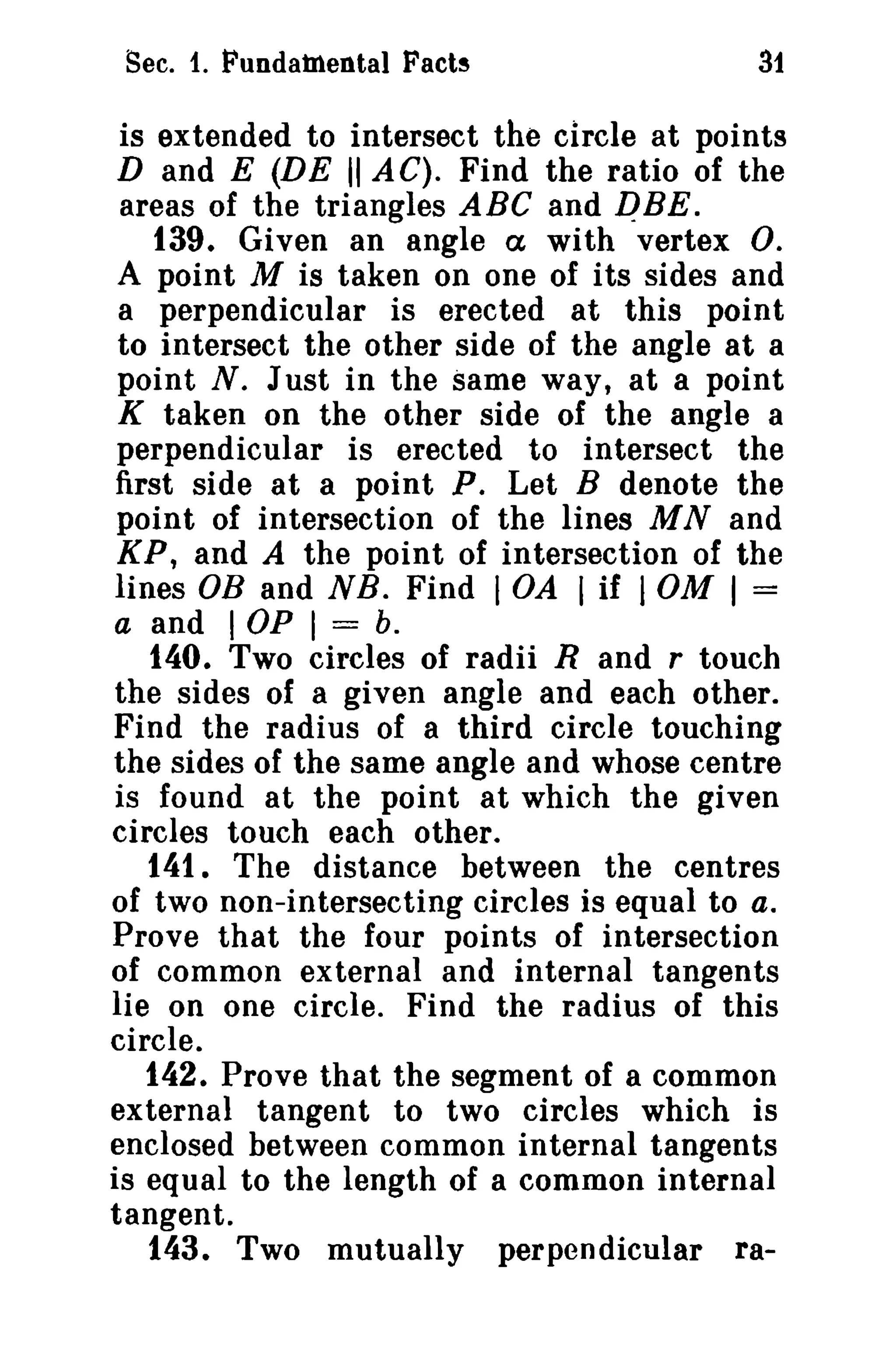 Sec. 1. Fundamental Facts

31

is extended to intersect the circle at points
D and E (DE II AC). Find the ratio of the
areas of the triangles ABC and pBE.
t39. Given an angle ex with vertex O.
A point M is taken on one of its sides and
a perpendicular is erected at this point
to intersect the other side of the angle at a
point N. Just in the same way, at a point
K taken on the other side of the angle a
perpendicular is erected to intersect the
first side at a point P. Let B denote the
point of intersection of the lines M Nand
KP, and A the point of intersection of the
lines OB and NB. Find lOA I if 10M I =
a and I OP I === b.
t40. Two circles of radii Rand r touch
the sides of a given angle and each other.
Find the radius of a third circle touching
the sides of the same angle and whose centre
is found at the point at which the given
circles touch each other.
t41. The distance between the centres
of two non-intersecting circles is equal to a.
Prove that the four points of intersection
of common external and internal tangents
lie on one circle. Find the radius of this
circle.
t42. Prove that the segment of a common
external tangent to two circles which is
enclosed between common internal tangents
is equal to the length of a common internal
tangent.
143. Two mutually perpendicular ra-

 