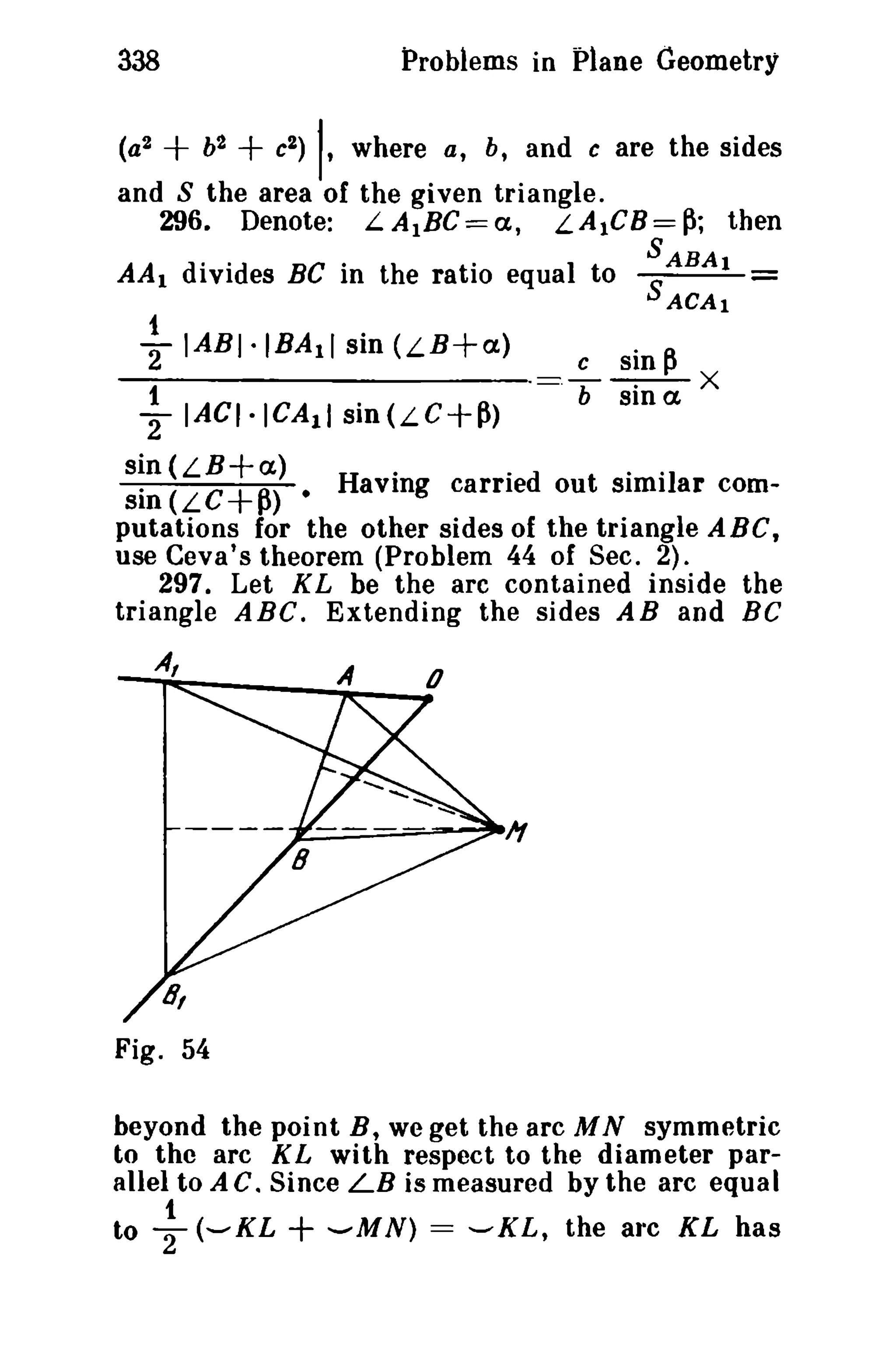 338

Problems in plane Geometry

+b +c

(a2

2

2)

I,

where a, b, and c are the sides

and S the area of the given triangle.
296. Denote: L.A1BC==a, LAICB=~; then
S
AA 1 divides BC in the ratio equal to SABA!
ACAI

1 IABI·IBAll sin (LB+a)
2

~

IACI.ICA11

sin(LC+~)

c

·=T

sin

~

sina X

sin (LB+a)
H·
. d
··1
sin (LC+~).
avmg carrie out simi ar computations for the other sides of the triangle ABC,
use Cava's theorem (Problem 44 of Sec. 2).
297. Let KL be the arc contained inside the
triangle ABC. Extending the sides AB and BC
A,

A

Fig. 54
beyond the point B, we get the arc M N symmetric
to the arc KL with respect to the diameter parallel to A C. Since LB is measured by the arc equal
1
to T(-KL
-MN) = -KL, the arc KL has

+

 