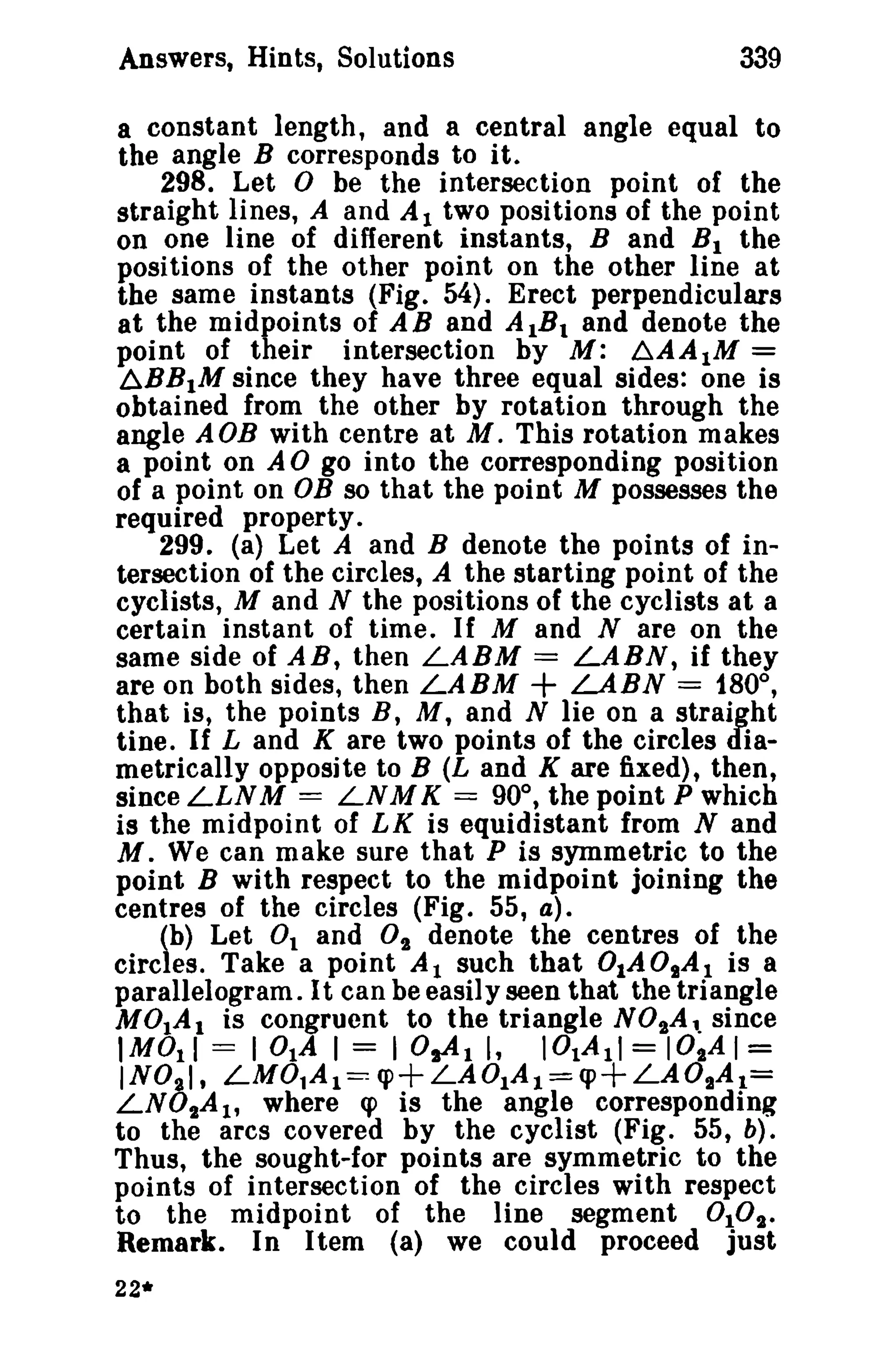 339

Answers, Hints, Solutions

a constant length, and a central angle equal to
the angle B corresponds to it.
298. Let
be the intersection point of the
straight lines, A and Al two positions of the point
on one line of different instants, Band B I the
positions of the other point on the other line at
the same instants (Fig. 54). Erect perpendiculars
at the midpoints of AB and AIB I and denote the
point of their intersection by M: .6.AA 1M =
~BBIM since they have three equal sides: one is
obtained from the other by rotation through the
angle AOB with centre at M. This rotation makes
a point on A go into the corresponding position
of a point on OB so that the point M possesses the
required property.
299. (a) Let A and B denote the points of intersection of the circles, A the starting point of the
cyclists, M and N the positions of the cyclists at a
certain instant of time. If M and N are on the
same side of AR, then LABM = LABN, if they
are on both sides, then LABM
LABN = 180°,
that is, the points B, M, and N lie on a straight
tine. If Land K are two points of the circles diametrically opposite to B (L and K are fixed), then,
since LLNM == LNM K == 90°, the point P which
is the midpoint of LK is equidistant from Nand
M. We can make sure that P is symmetric to the
point B with respect to the midpoint joining the
centres of the circles (Fig. 55, a).
(b) Let 0 1 and 0t denote the centres of the
circles. Take a point A 1 such that 0IA 0IA 1 is a
parallelogram. It can be easil y seen that the triangle
MOlAl is congruent to the triangle NOtAl. since
IMOII = lOlA I = I 0sAl I, IOIAll = IOtA 1=
INO,I, LM01A 1 ~ q>+LAOIA l =q>+LAOjA t =
LNO,.A 1 , where q> is the angle corresponding
to the arcs covered by the cyclist (Fig. 55, b).
Thus, the sought-for points are symmetric to the
points of intersection of the circles with respect
to the midpoint of the line segment 010t.
Remark. In Item (a) we could proceed just

°

°

+

22*

 