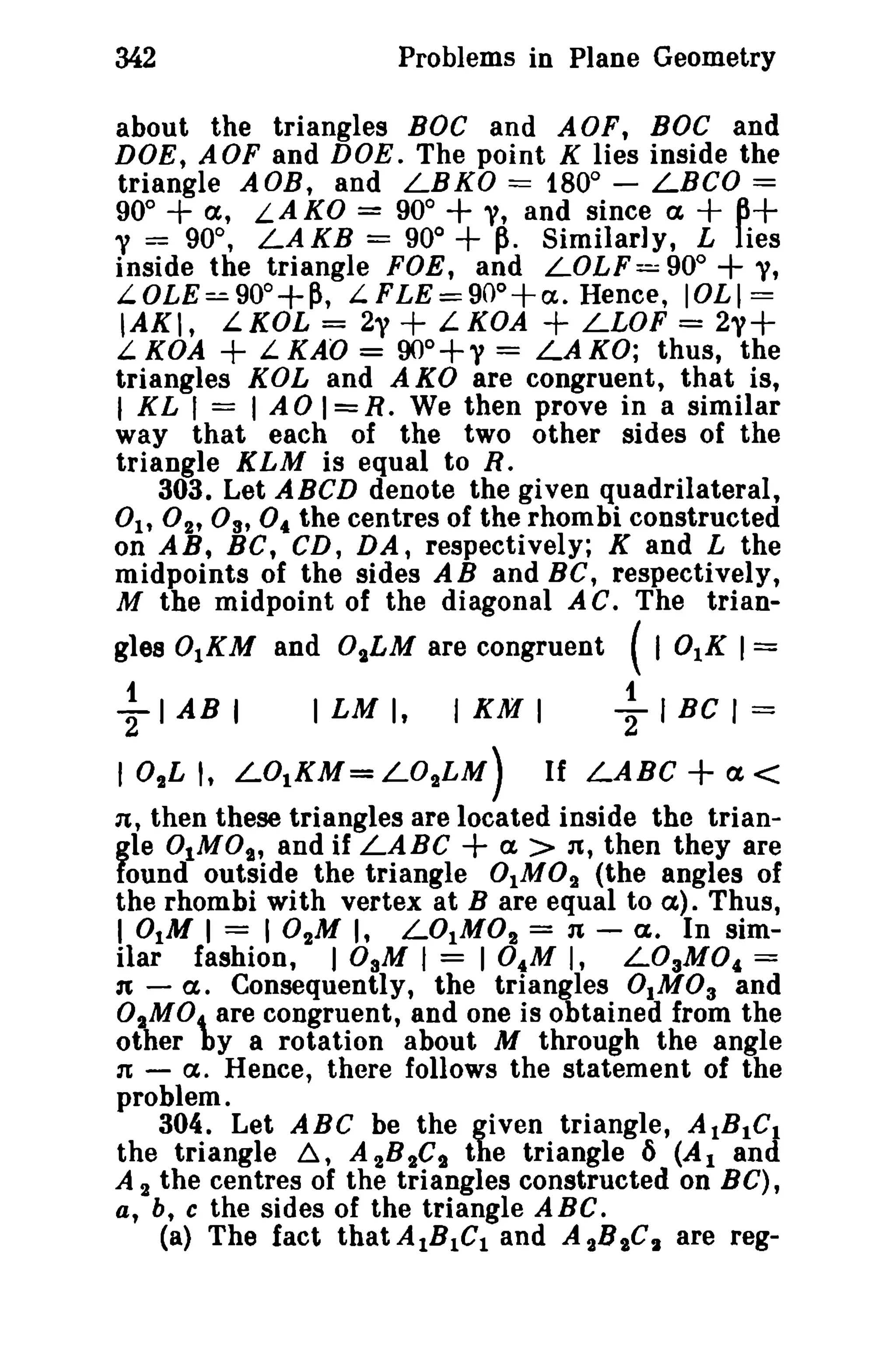 342

Problems in Plane Geometry

about the triangles BOC and AOF, BOC and
DOE, AOF and DOE. The point K lies inside the
triangle AOB, and LBKO == 180° - LBCO ==
90° + a, LAKO = 90°
y, and since a
13+
y = 90°, LAKB = 90° +~. Similarly, L lies
inside the triangle FOE, and LOLF= 90°
y,
LOLE=90o+~, L FLE=900+a. Hence, lOLl ==
lAKl, LKOL = 2y + LKOA + LLOF = 2,,+
L. KDA + L. KAO = 90°+" = LAKO; thus, the
triangles KOL and AKO are congruent, that is,
I KL I == lAO I=R. We then prove in a similar

+

+
+

way that each of the two other sides of the
triangle KLM is equal to R.
303. Let ABCD denote the given quadrilateral,
0h 02' o; 0 .. the centres of the rhombi constructed
on AB, Be, CD, DA, respectively; K and L the
midpoints of the sides A Band BC, respectively,
M the midpoint of the diagonal A C. The trian-

gles 0lKM and 0ILM are congruent

~ I AB I

I LM I,

I KM I

101LI. L01KM=LO ILM)

(I 0lK I=

~ I BC I =

If LABC+<X<

n, then these triangles are located inside the trian-

+

gle OlMOs, and if LABC
a > 11, then they are
found outside the triangle 0lM0 2 (the angles of
the rhombi with vertex at B are equal to a). Thus,
I 0iM I == 10 1 M I, LOlM0 2 = 11 - a. In similar fashion, I DaM I = 104 M I, LOaMO, ==
1t a. Consequently, the triangles 0IM0 3 and
02MO.. are congruent, and one is obtained from the
other by a rotation about M through the angle
1t a. Hence, there follows the statement of the
problem.
304. Let ABC be the given triangle, A tBtCt
the triangle ~, A 2B 2C, the triangle 6 (At and
A 2 the centres of the triangles constructed on Be),
a, b, c the sides of the triangle A Be.
(a) The fact that AIBiCl and A 28 I C I are reg-

 