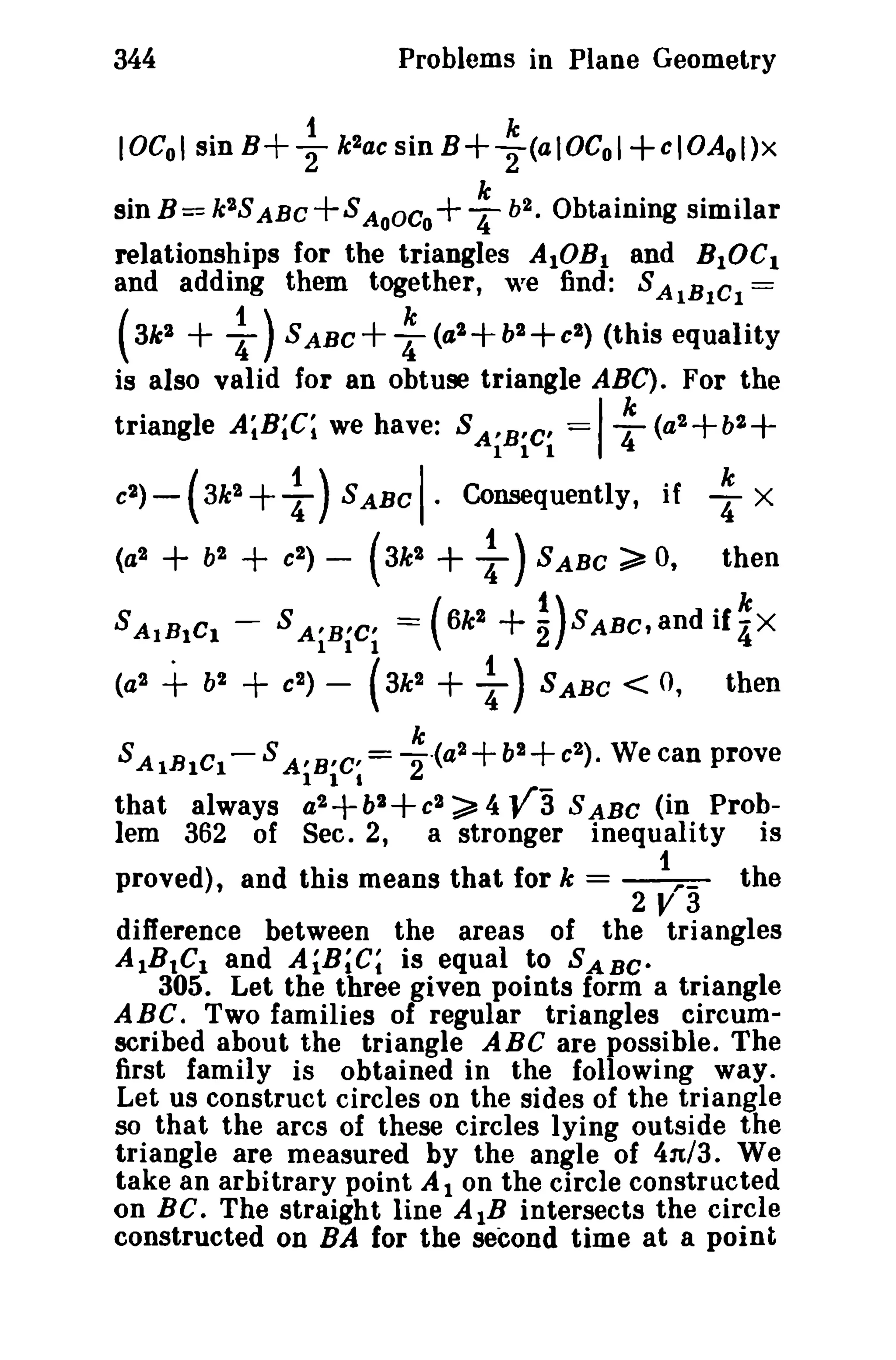 344

Problems in Plane Geometry

~

IOCol sinB+

klaesinB+

~ (aIOCol+eIOAol)x

sin B = k 2S ABC + S AoOCo+ : i». Obtaining similar
relationships for the triangles AIOB I and BIOC I
and adding them together, we find: S AIBICI =

1)

( 3k l +
S ABC + : (a l + bl + el ) (this equality
is also valid for an obtuse triangle ABC). For the
k
triangle A~B;C; we have: S A'B'C' == 4 (a 2 + b2
el )

(al

-

I·

+

+ 1)S ABC Consequently if
+ b + e (3k + 1)S ABC ~ 0,
(

3k l
l

SAIBICI (a l

I

III

+

bl

l

l

) -

l

) -

+ 1)SABC < 0,

k

SAIBICI- S A'B'C' = -2 ·(a2
a2

+ +
bl

that always
lem 362 of Sec. 2,

then

l

(3k l

1 1 I

: X

(6k +nSABc,andif~X

SAiBiCi =

+e

I

+b +c
2

2

).

then

We can prove

;a, 4 ya S ABC (in Proba stronger inequality is

c2

proved), and this means that for k =

~

the

2V3

difference between the areas of the triangles
AIBtCI and AiB~C; is equal to SABe.

305. Let the three given points form a triangle
ABC. Two families of regular triangles circumscribed about the triangle ABC are possible. The
first family is obtained in the following way.
Let us construct circles on the sides of the triangle
so that the arcs of these circles lying outside the
triangle are measured by the angle of 4n/3. We
take an arbitrary point A I on the circle constructed
on BC. The straight line A IB intersects the circle
constructed on BA for the second time at a point

 