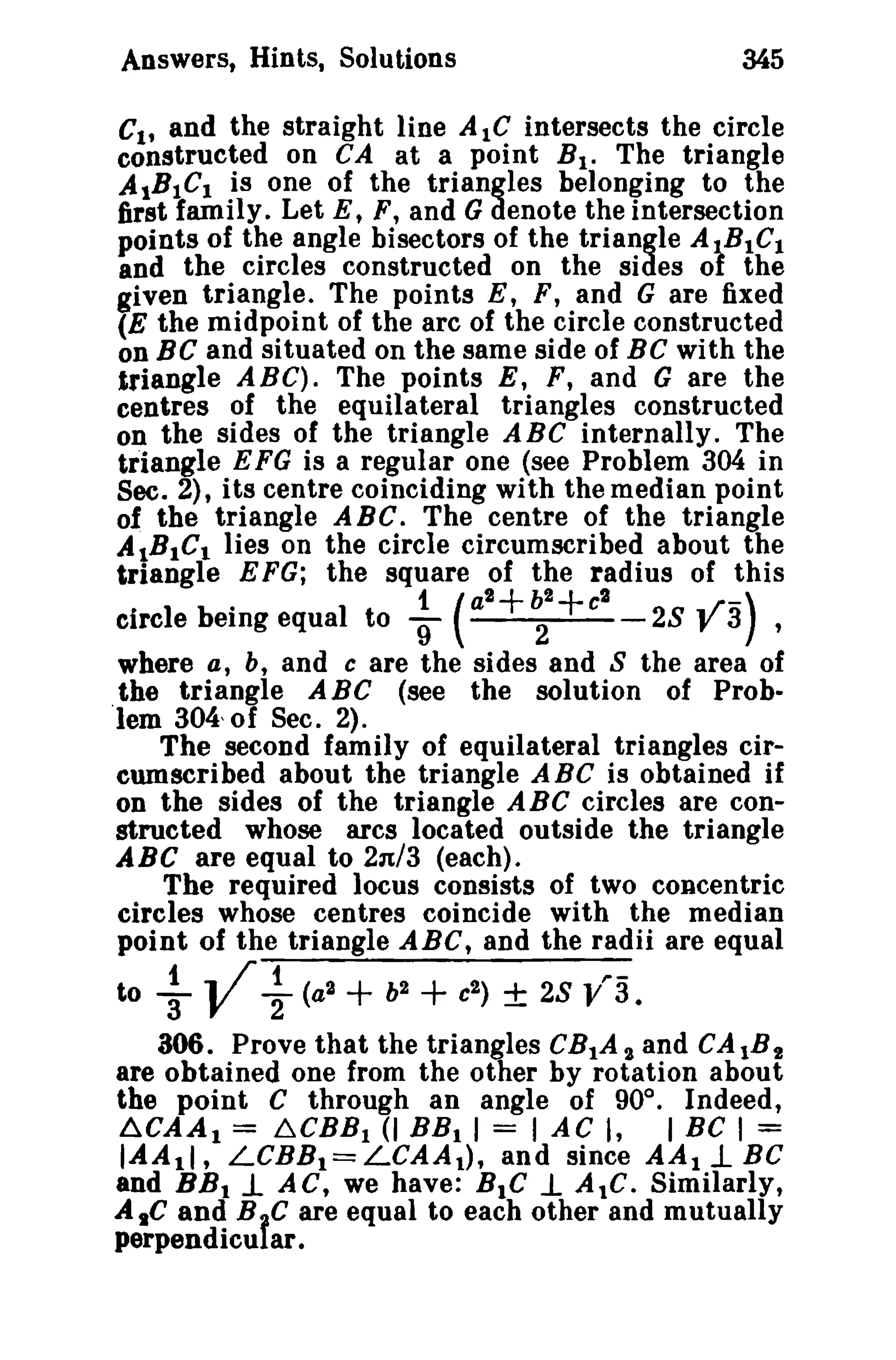 Answers, Hints, Solutions

345

Cit and the straight line AlC intersects the circle
constructed on CA at a point B I . The triangle
A IB1CI is one of the triangles belonging to the
first family. Let E, F, and G denote the intersection
points of the angle bisectors of the triangle AtBtCl
and the circles constructed on the sides 01 the
given triangle. The points E, F, and G are fixed
(E the midpoint of the arc of the circle constructed
on BC and situated on the same side of BC with the
triangle ABC). The points E, F, and G are the
centres of the equilateral triangles constructed
on the sides of the triangle A BC internally. The
triangle E FG is a regular one (see Problem 304 in
Sec. 2), its centre coinciding with the median point
of the triangle ABC. The centre of the triangle
AIBICt lies on the circle circumscribed about the
triangle E FG; the square of the radius of this
2
2
2
1.
h
circle being equal to 9' ( a
2 c
28 V 3) ,

+ +

where a, b, and c are the sides and 8 the area of
the triangle A BC (see the solution of Problem 304, of Sec. 2).
The second family of equilateral triangles circumscribed about the triangle A BC is obtained if
on the sides of the triangle ABC circles are constructed whose arcs located outside the triangle
ABC are equal to 2n/3 (each).
The required locus consists of two concentric
circles whose centres coincide with the median
point of the triangle ABC, and the radii are equal

to

t .. /" 1

"3 V 2

(a2

+

h2

+ c ± 28 V~3.
2

)

306. Prove that the triangles CB tA 2 and CAtB!
are obtained one from the other by rotation about
the point C through an angle of 90°. Indeed,
~CBBI (I BB i I = I AC I,
I BC I =
IAA11, LCBB t = LCAA t ) , and since AA t 1- BC
and BB t 1- AC, we have: BtC 1. AtC. Similarly,
~CAAl =

AtC and BIC are equal to each other and mutually
perpendicu ar.

 