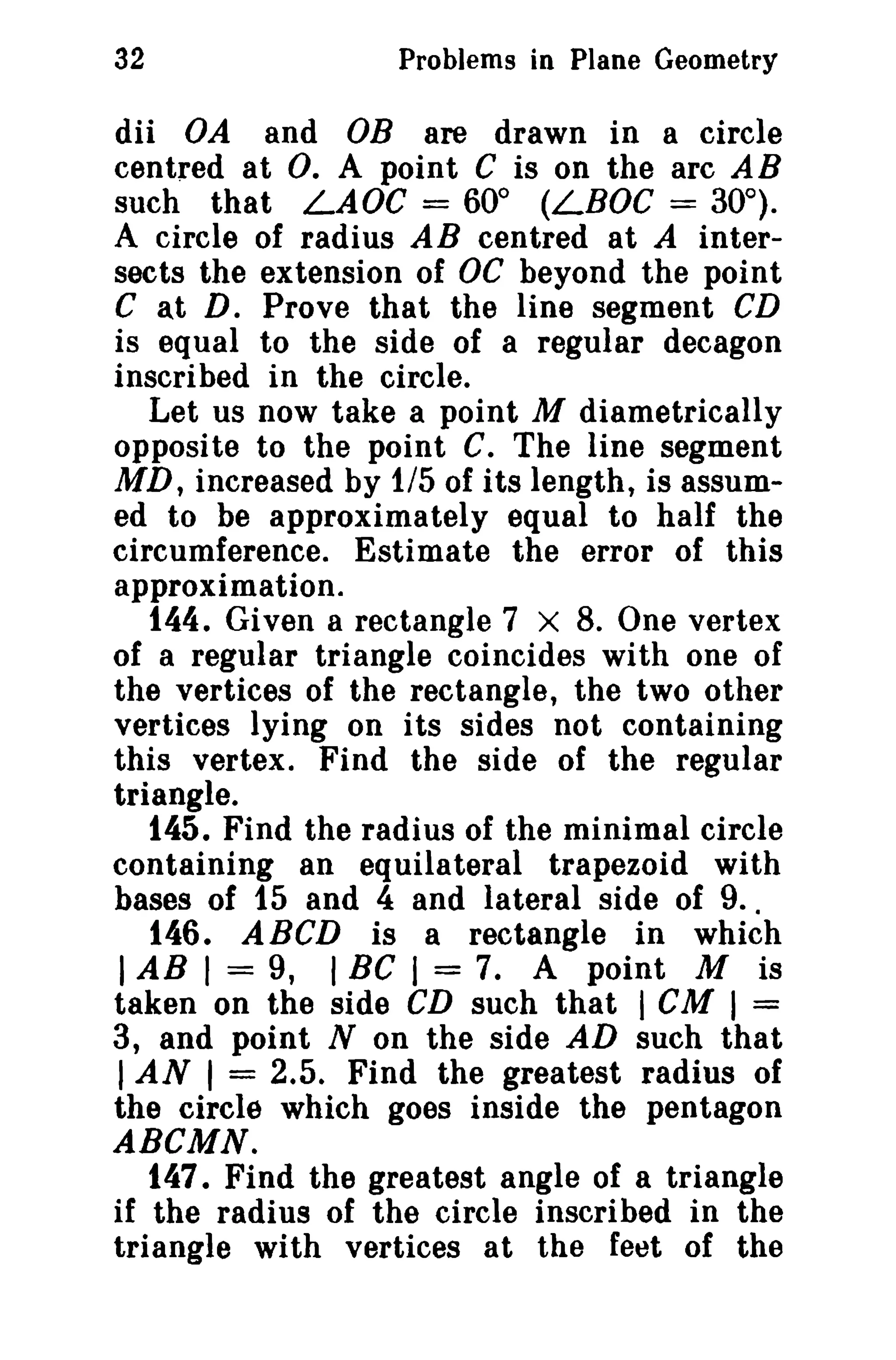 32

Problems in Plane Geometry

dii VA and OB are drawn in a circle
centred at O. A point C is on the arc AB
such that LAOe = 60° (LBOC = 30°).
A circle of radius AB centred at A intersects the extension of OC beyond the point
C at D. Prove that the line segment CD
is equal to the side of a regular decagon
inscribed in the circle.
Let us now take a point M diametrically
opposite to the point C. The line segment
MD, increased by 1/5 of its length, is assumed to be approximately equal to half the
circumference. Estimate the error of this
approximation.
144. Given a rectangle 7 X 8. One vertex
of a regular triangle coincides with one of
the vertices of the rectangle, the two other
vertices lying on its sides not containing
this vertex. Find the side of the regular
triangle.
145. Find the radius of the minimal circle
containing an equilateral trapezoid with
bases of 15 and 4 and lateral side of 9..
146. ABCD is a rectangle in which
I AB I = 9, I BC I = 7. A point M is
taken on the side CD such that I CM I =
3, and point N on the side AD such that
I AN I = 2.5. Find the greatest radius of
the circle which goes inside the pentagon
ABCMN.
147. Find the greatest angle of a triangle
if the radius of the circle inscribed in the
triangle with vertices at the feet of the

 