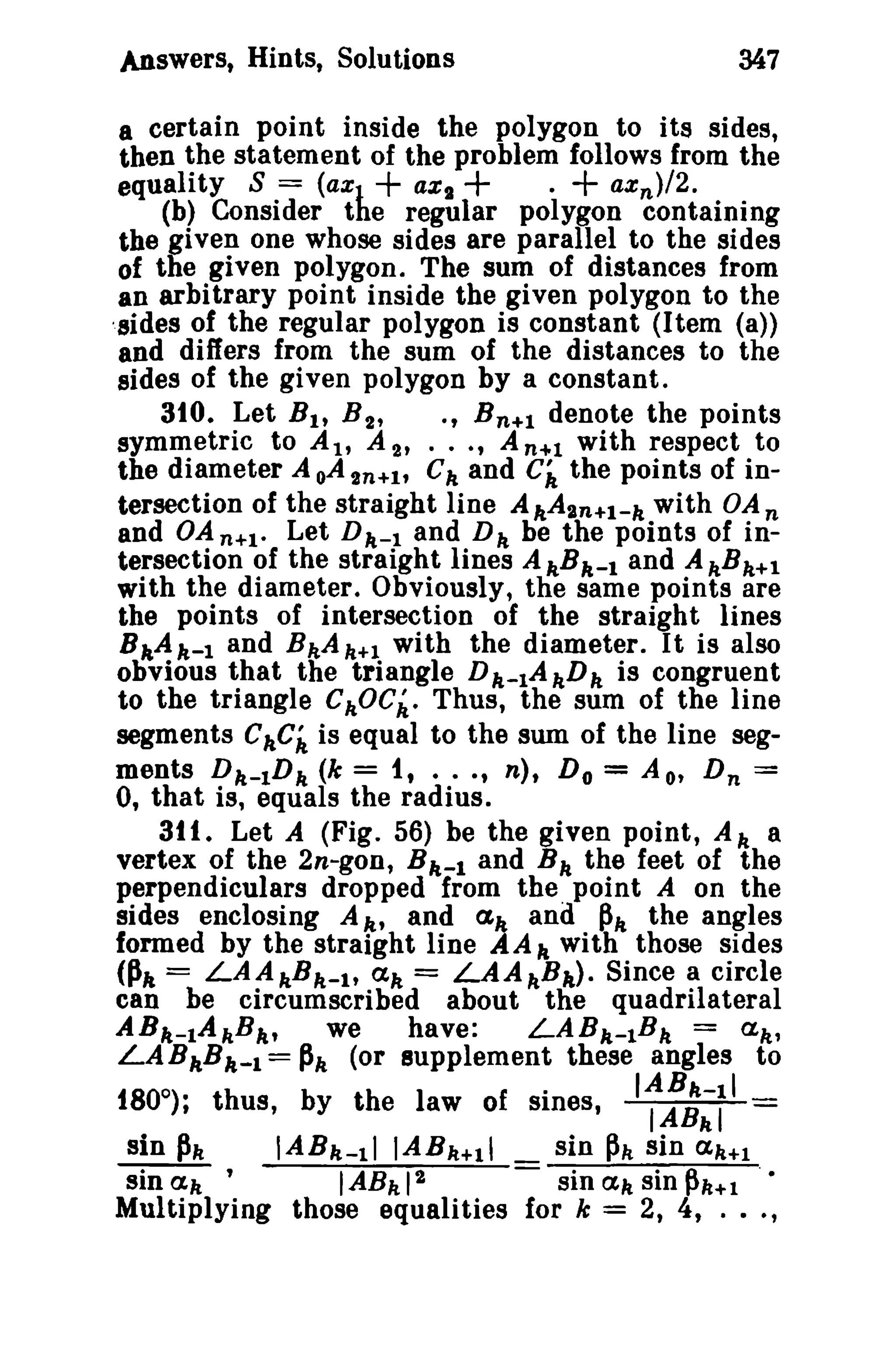 Answers, Hints, Solutions

347

a certain point inside the polygon to its sides,
then the statement of the problem follows from the
aXg
ax n }/2.
equality S = (axJ
(b) Consider the regular polygon containing
the given one whose sides are parallel to the sides
of the given polygon. The sum of distances from
an arbitrary point inside the given polygon to the
'sides of the regular polygon is constant (Item (a»
and differs from the sum of the distances to the
sides of the given polygon by a constant.
310. Let Bit B 2 ,
., B n + l denote the points
symmetric to At, A 2' ••• , A n+l with respect to
the diameter A oA2n+I' C k and Ci the points of intersection of the straight line A kAsn+l-k with OA n
and OA n+l. Let D k - l and D k be the points of intersection of the straight lines A hBk-1 and A kBk+l
with the diameter. Obviously, the same points are
the points of intersection of the straight lines
BkA k- 1 and BkA k +1 with the diameter. It is also
obvious that the triangle Dk-1AkD k is congruent
to the triangle CkOCk. Thus, the sum of the line
segments eke;" is equal to the sum of the line segments Dk-1D k (k = it . · .t n), Do = A o' D n =
0, that is, equals the radius.
311. Let A (Fig. 56) be the given point, A k a
vertex of the 2n-gon, B k-l and B k the feet of the
perpendiculars dropped from the. point A on the
sides enclosing A k» and elk and ~k the angles
formed by the straight line AA k with those sides
<Pit = LAAkB k- 1t ak = LAAkB k). Since a circle
can be circumscribed about the quadrilateral
ABk-1AkB k,
we
have:
LABA-1B k = ak'
LA BkB k- 1 = Pk (or supplement these angles to
180°)· thus by the law of sines, IABA-li

+

t

,

+

.+

IABkl

sin Ph
IABk-11 IABk+11
sin ~k sin ak+l
sin ak '
IABk 12
sin ak sin ~k+l '.
Multiplying those equalities for k = 2, 4, ... ,

 