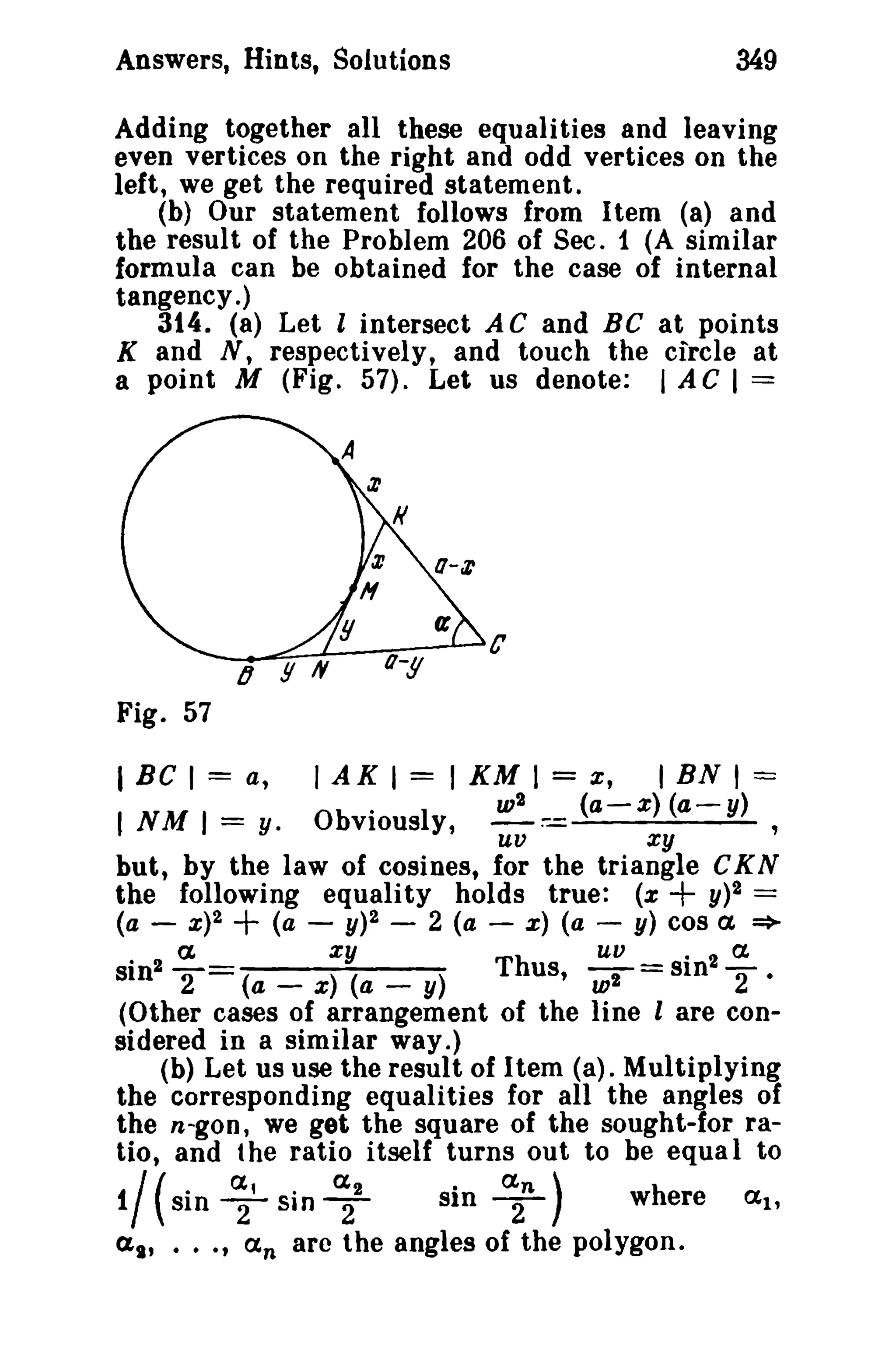 349

Answers, Hints, Solutions

Adding together all these equalities and leaving
even vertices on the right and odd vertices on the
left, we get the required statement.
(b) Our statement follows from Item (a) and
the result of the Problem 206 of Sec. 1 (A similar
formula can be obtained for the case of internal
tangency.)
314. (8) Let l intersect A C and BC at points
K and N, respectively, and touch the circle at
a point M (Fig. 57). Let us denote: I A C I ==

c
Fig. 57

= x, I BN I ==
2
w
(a-x) (a-y)
'uv
xy
but, by the law of cosines, for the triangle CK N
the following equality holds true: (x
y)2 ==
(a - X)2 + (a - y)2 - 2 (a - x) (a - y) cos a =>
. 2 a
xy
Th
uu _ . 2 ex.
sln 2
(a _ x) (a _ y)
us, 7 - SIn "2.
(Other cases of arrangement of the line I are considered in a similar way.)
(b) Let us use the result of Item (a). Multiplying
the corresponding equalities for all the angles of
the n-gon, we get the square of the sought-for ratio, and the ratio itself turns out to be equal to
I Be I = a,

I A K I = I KM I

I NM 1=

Obviously

y.

+

1/ (sin ~' sin ~z
sin ~n )
a., ..., an arc the angles of the

where
polygon.

!Xl.

 