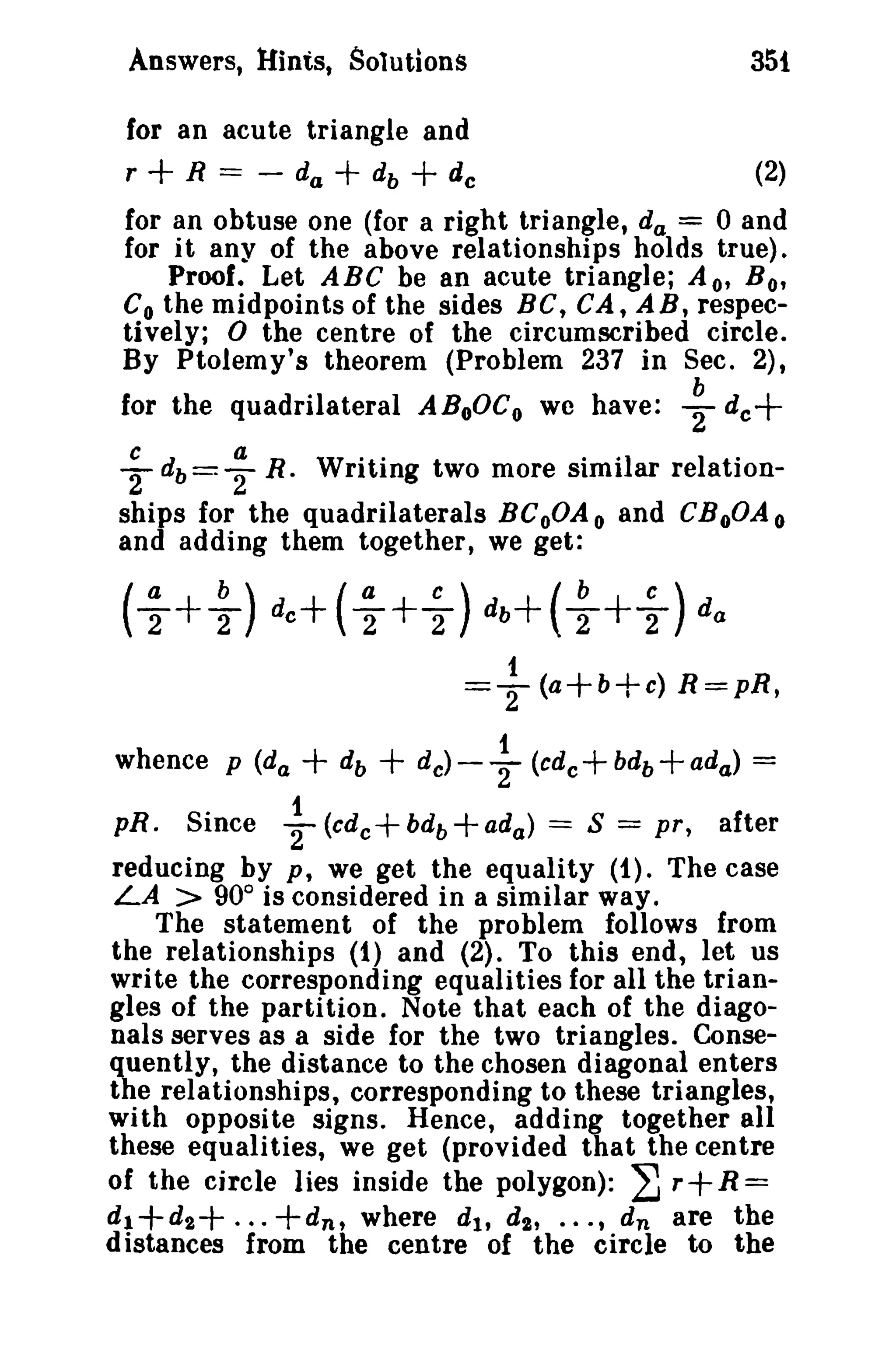 Answers, Hints, Solutions

35!

for an acute triangle and
r
R == - da
db
de

(2)

+

+ +

for an obtuse one (for a right triangle, d a = 0 and
for it any of the above relationships holds true).
Proof. Let ABC be an acute triangle; A o' B o'
Co the midpoints of the sides BC, CA, A B, respectively; 0 the centre of the circumscribed circle.
By Ptolemy's theorem (Problem 237 in Sec. 2),
for the quadrilateral ABoOC o we have:

~

dc

+

W··
. °1
riting two more SImI ar re Ia to
ionships for the quadrilaterals BCoOA o and CBoOA o
and adding them together, we get:
c b==T
2 daR

°

(; + ~ ) dc + ( ; + ~ ) db+ ( ~ + ~ ) d a
1

=2 (a+b+c) R=pR,
1
+ db + de) - '2 (cdc + bd b + ada) =
~ (cdc + bdb + ada) = S = pr, after

whence p (d a
pR.

Since

reducing by p, we get the equality (1). The case
LA > 90° is considered in a similar way.
The statement of the problem follows from
the relationships (1) and (2). To this end, let us
write the corresponding equalities for all the triangles of the partition. Note that each of the diagonals serves as a side for the two triangles. Consequently, the distance to the chosen diagonal enters
the relationships, corresponding to these triangles,
with opposite signs. Hence, adding together all
these equalities, we get (provided that the centre
of the circle lies inside the polygon): ~ r R =
d 1+d2
+d n , where d t , d 2 , ••• , d n are the
distances from the centre of the circle to the

+ ...

+

 
