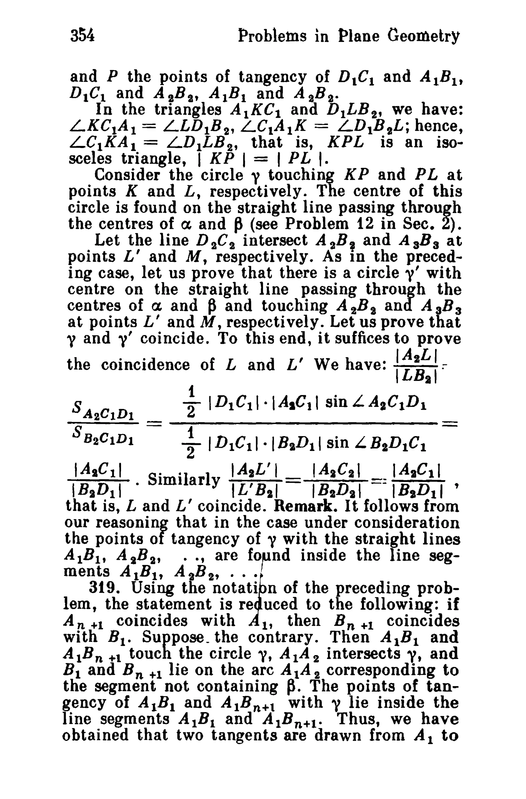 354

Problems in Plane Geometry

and P the points of tangency of D.CI and AIB I,
DICt and AgB I , AIB I and A 2B g •
In the triangles A1KC I and D ILB 2 , we have:
LKCIA I = LLD IB 2 , LC.A 1 K = LD 1B 2L; hence,
LC1KA I = LD I L B 2 , that is, KPL is an iso-

sceles triangle, I K P I = I P L I.
Consider the circle y touching K P and PLat
points K and L, respectively. The centre of this
circle is found on the straight line passing through
the centres of ex and ~ (see Problem 12 in Sec. 2).
Let the line D 2C'}, intersect A 2B, and AaB a at
points L' and M, respectively. As In the preceding case, let us prove that there is a circle y' with
centre on the straight line passing through the
centres of ex and p and touching A 2B 2 and A 3 B 3
at points L' and M, respectively. Let us prove that
y and V' coincide. To this end, it suffices to prove
the coincidence of Land L' We have:

:~~~:

s A2CIDI

21IDICll·IAsCtlsinL.AIClDl

SB2 C I D l

~

t:

ID1C11·IBIID11 sin LBlID1C 1

S· °1 I IAzL'1
IAzCII
IAICII
nm ar y IL'B11
I BID I I
: IBi D 1 1 '
that is, Land L' coincide. Remark. It follows from
our reasoning that in the case under consideration
the points of tangency of y with the straight lines
A 1B lt A IB 2 , •• , are fOfnd inside the line segments AlB I , A tB 2 , •• ~
319. Using the notati n of the preceding problem, the statement is re uced to the following: if
An +1 coincides with
1, then B n +1 coincides
with B I • Suppose. the contrary. Then AIB I and
AlB n +1 touch the circle "I, A l A 2 intersects y, and
B I and B n +1 lie on the arc AlA 2 corresponding to
the segment not containing ~. The points of tangency of AIB I and AIB n + t with y lie inside the
line segments AIB I and AlB n +l . Thus, we have
obtained that two tangents are drawn from Al to
IAICII

IB2 D 1 1

•

 