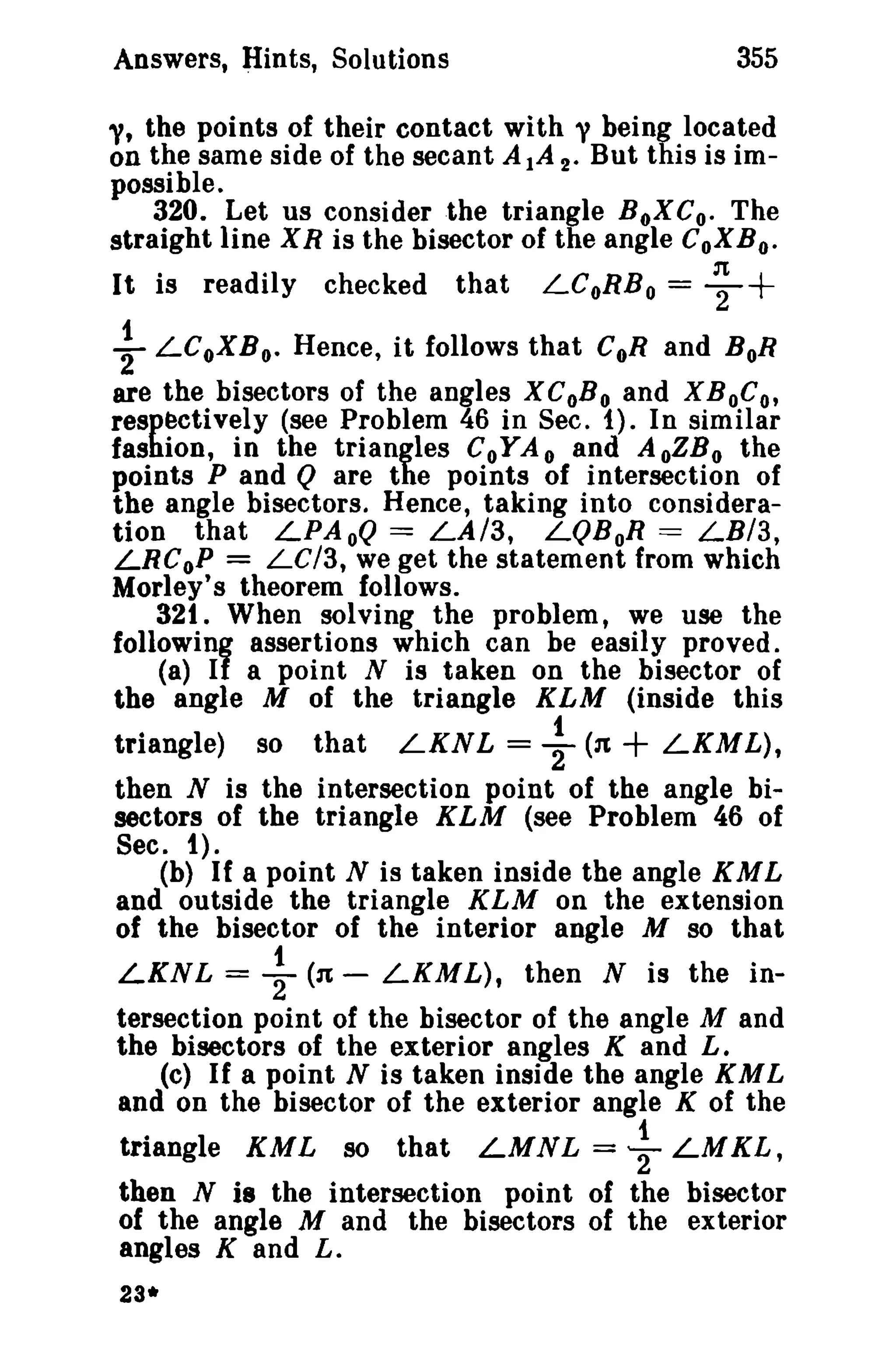 355

Answers, Hints, Solutions

"It the points of their contact with y being located
on the same side of the secant AlA 2. But this is impossible.
320. Let us consider the triangle BoXC o. The
straight line X R is the bisector of the angle CoX B o'
It is readily checked that LCoRB o = ~

+

~ LCoXB o- Hence, it follows that CoR and BoR
are the bisectors of the angles XCoB o and XBoC o,
respectively (see Problem 46 in Sec. i). In similar
fashion, in the triangles CoYA 0 and A oZB 0 the
points P and Q are the points of intersection of
the angle bisectors. Hence, taking into consideration that LPAoQ = LA/3, LQBoR = LBI3,
LRCoP = LC/3, we get the statement from which
Morley's theorem follows.
32t. When solving the problem, we use the
followinf assertions which can be easily proved.
(a) I a point N is taken on the bisector of
the angle M of the triangle KLM (inside this
triangle) so that LKNL = ~ (31
LKML),
then N is the intersection point of the angle bisectors of the triangle KLM (see Problem 46 of
Sec. t).
(b) If a point N is taken inside the angle KM L
and outside the triangle KLM on the extension
of the bisector of the interior angle M so that

+

LKNL

= -}

(31 -

LKML), then N is the in-

tersection point of the bisector of the angle M and
the bisectors of the exterior angles K and L.
(c) If a point N is taken inside the angle KM L
and on the bisector of the exterior angle K of the

triangle KML so that LMN L = ~ LMKL,
then N is the intersection point of the bisector
of the angle M and the bisectors of the exterior
angles K and L.
23*

 