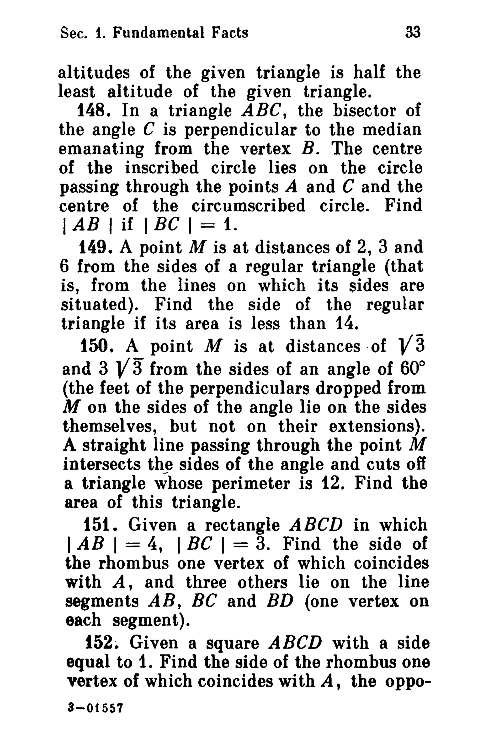 Sec. 1. Fundamental Facts

33

altitudes of the given triangle is half the
least altitude of the given triangle.
148. In a triangle ABC, the bisector of
the angle C is perpendicular to the median
emanating from the vertex B. The centre
of the inscribed circle lies on the circle
passing through the points A and C and the
centre of the circumscribed circle. Find
I AB I if I BC I = 1.
149. A point M is at distances of 2, 3 and
6 from the sides of a regular triangle (that
is, from the lines on which its sides are
situated). Find the side of the regular
triangle if its area is less than 14.
150. A point M is at distances -of
and 3
from the sides of an angle of 60°
(the feet of the perpendiculars dropped from
M on the sides of the angle lie on the sides
themselves, but not on their extensions).
A straight line passing through the point M
intersects the sides of the angle and cuts off
a triangle whose perimeter is 12. Find the
area of this triangle.
151. Given a rectangle ABeD in which
I AB I = 4, I Be I = 3. Find the side of
the rhombus one vertex of which coincides
with A, and three others lie on the line
segments AB, BC and BD (one vertex on
each segment).
152. Given a square ABCD with a side
equal to 1. Find the side of the rhombus one
vertex of which coincides with A, the oppo-

va

3-01557

va

 