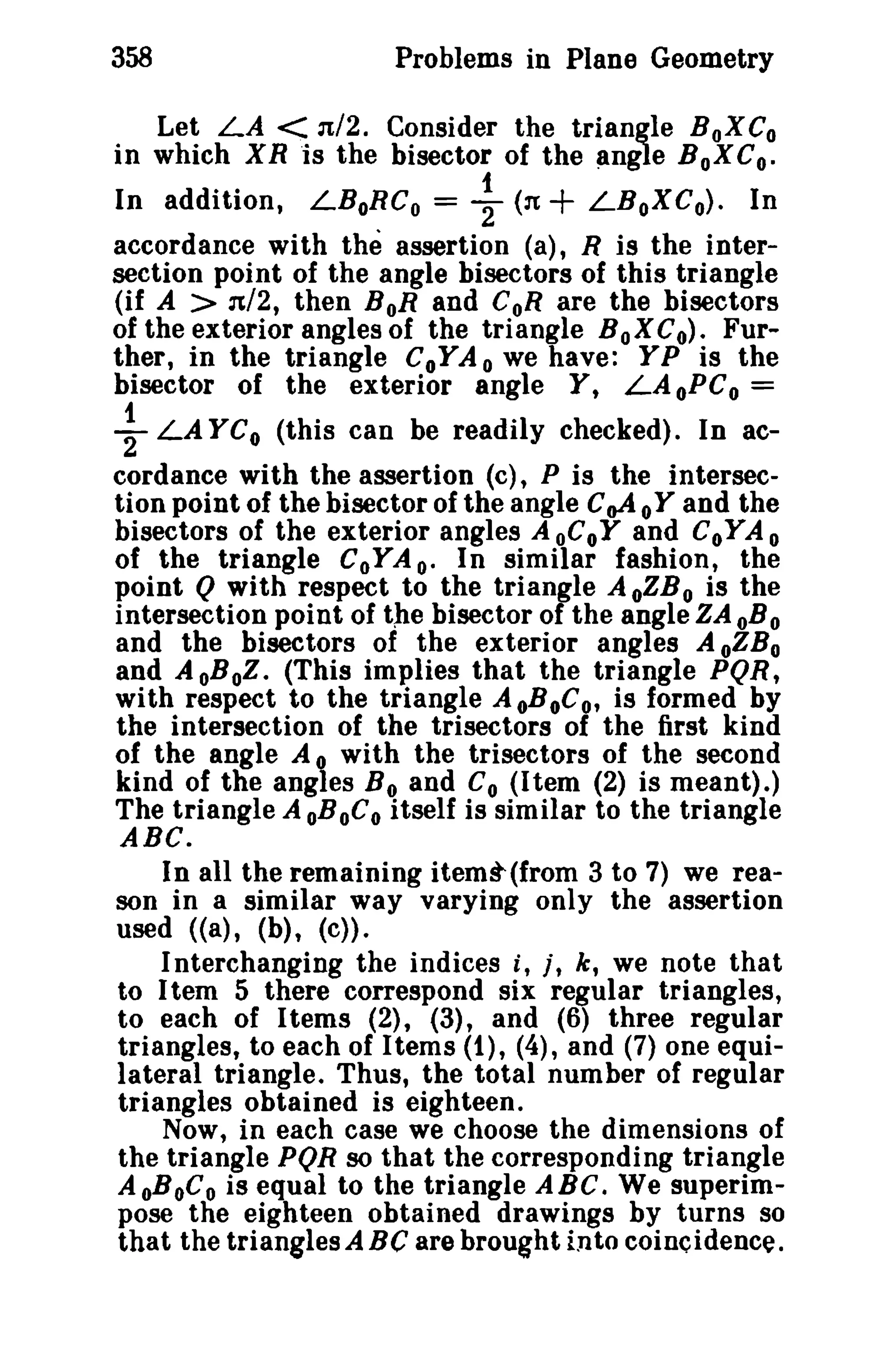 358

Problems in Plane Geometry

Let LA < 1t/2. Consider the triangle BoXCo
in which XR "is the bisector of the angle BoXC o.

In addition, LBoRC o = ~ (:It
LBoXCo). In
accordance with the assertion (a), R is the intersection point of the angle bisectors of this triangle
(if A > 'Jt/2, then BoR and CoR are the bisectors
of the exterior angles of the triangle BoXC o). Further, in the triangle CoYA o we have: YP is the
bisector of the exterior angle Y, LAoPC o =
LA YCo (this can be readily checked). In accordance with the assertion (c), P is the intersection point of the bisector of the angle C oA 0 Y and the
bisectors of the exterior angles A oCoY and CoY A 0
of the triangle CoYA e- In similar fashion, the
point Q with respect to the triangle A oZB 0 is the
intersection point of the bisector of the angle ZA oB0
and the bisectors of the exterior angles A oZBo
and A oBoZ. (This implies that the triangle PQR,
with respect to the triangle AoBoC o, is formed by
the intersection of the trisectors of the first kind
of the angle A 0 with the trisectors of the second
kind of the angles B o and Co (Item (2) is meant).)
The triangle A oBoC0 itself is similar to the triangle
ABC.
In all the remaining itemt(from 3 to 7) we reason in a similar way varying only the assertion
used «a), (b), (c».
I nterchanging the indices i, t, k, we note that
to Itern 5 there correspond six regular triangles,
to each of I terns (2), (3), and (6) three regular
triangles, to each of Items (1), (4), and (7) one equilateral triangle. Thus, the total number of regular
triangles obtained is eighteen.
Now, in each case we choose the dimensions of
the triangle PQR so that the corresponding triangle
AoBoC o is equal to the triangle ABC. We superimpose the eighteen obtained drawings by turns so
that the trianglesABC are brought into coincidence.

+

+

 