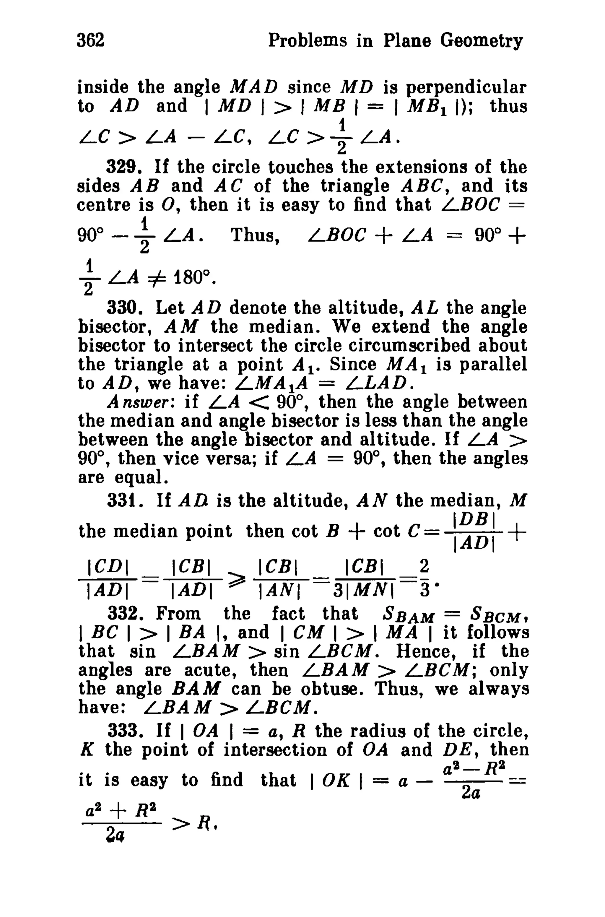362

Problems in Plane Geometry

inside the angle MAD since M D is perpendicular
to AD and I MD I > I MB I = I MB I I); thus
LC> LA - LC, LC >{-LA.
329. If the circle touches the extensions of the
sides AB and AC of the triangle ABC, and its
centre is 0, then it is easy to find that LBOC =

900

-

i-

~

Thus,

LA.

LBOC

+ LA

=

900

+

0

LA =i= 180 •
330. Let AD denote the altitude, AL the angle
bisector, AM the median. We extend the angle
bisector to intersect the circle circumscribed about
the triangle at a point A I. Since MAl is parallel
to AD, we have: LMA1A = LLAD.
A nsuier; if LA < 90°, then the angle between
the median and angle bisector is less than the angle
between the angle bisector and altitude. If LA >
90°, then vice versa; if LA = 90°, then the angles
are equal.
33t. If AD is the altitude, A N the median, M

the median point then cot B

ICDI

ICBI

ICBI

+ cot C=
ICBI

2

:~~:

+

IADI ~ IANI =::3IMNI==a·
332. From the fact that SBAM = SBeM,
I BC I > I BA I, and I CM I > I MA I it follows
that sin LBAM> sin LBCM. Hence, if the
angles are acute, then LBAM> LBCM; only
the angle BAM can be obtuse. Thus, we always
have: LBAM > LBCM.
333. If I OA I = a, R the radius of the circle,
K the point of intersection of OA and DE, then
a"-R2
it is easy to find that I OK I = a - ~=

lADT==

a2

+ R"

24

>

n.

 
