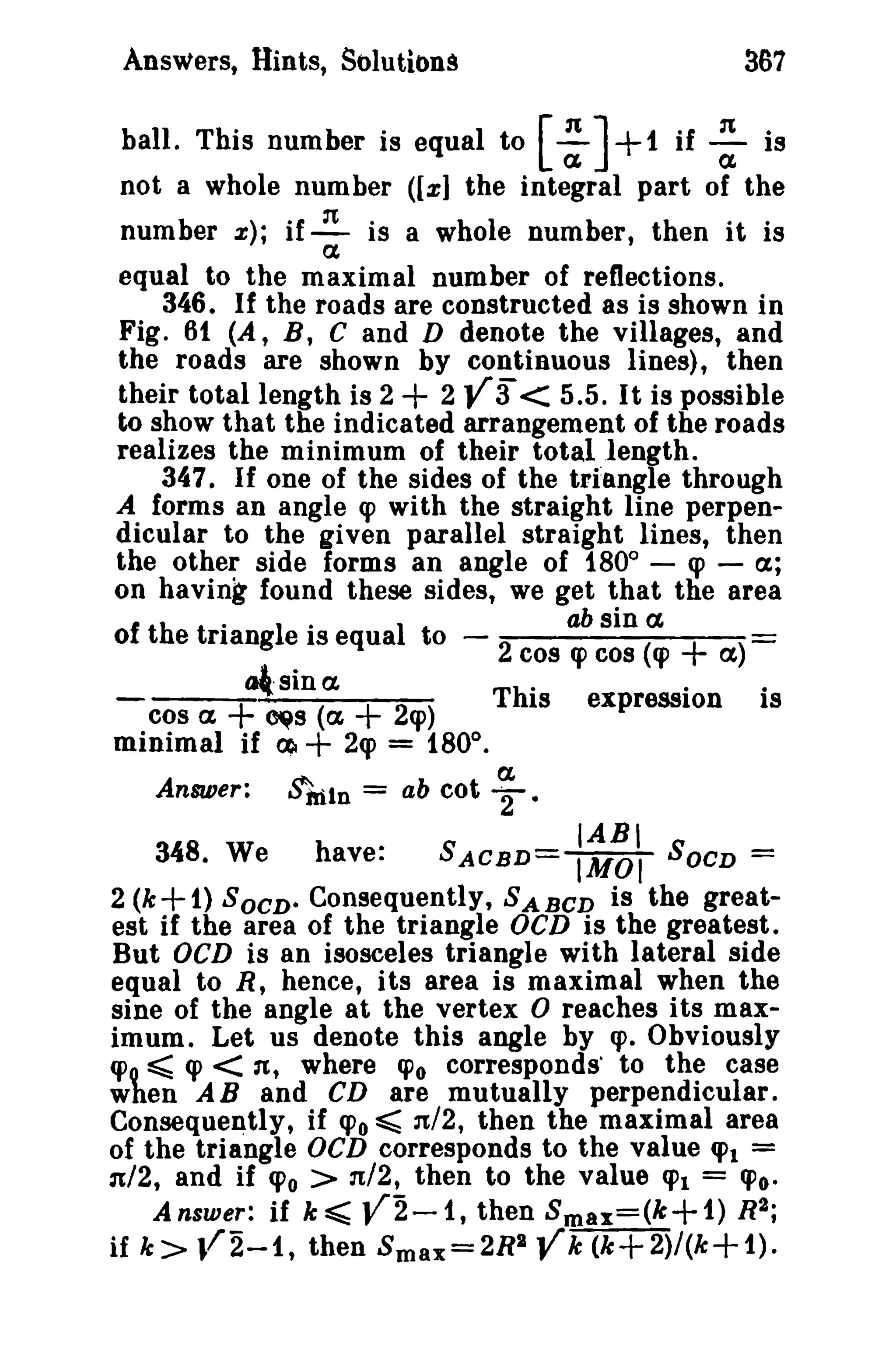 367

Answers, Hints, Solutions

+

ball. This number is equal to [ : ] 1 if : is
not a whole number ([xl the integral part of the
number z}; if ~ is a whole number, then it is

a

equal to the maximal number of reflections.
346. If the roads are constructed as is shown in
Fig. 61 (A, B, C and D denote the villages, and
the roads are shown by continuous lines), then
their total length is 2
2
< 5.5. It is possible
to show that the indicated arrangement of the roads
realizes the minimum of their total length.
347. If one of the sides of the triangle through
A forms an angle q> with the straight line perpendicular to the given parallel straight lines, then
the other side forms an angle of 1800 - q> - ex;
on having found these sides, we get that the area
sin a
of th e tri
riangI ' equaI to
e IS
2 cos ab cos (cp
q>
ex
tal- sin ex
This expression is
cos a
~s (a
2q»
minimal if ctl
2q> = 1800 •

+ Y3

+ )

+

Answer:

+

+

$'ftiln =

ab cot

a.
'"2.

IABI

348. We
have:
SACBD= IMOI SOCD =
2 (k+1) SOCD. Consequently, SABCD is the greatest if the area of the triangle OeD is the greatest.
But OCD is an isosceles triangle with lateral side
equal to R, hence, its area is maximal when the
sine of the angle at the vertex 0 reaches its maximum. Let us denote this angle by q>. Obviously
q> ~ q> < n, where «Po corresponds' to the case
wten AB and CD are mutually perpendicular.
Consequently, if CPo ~ n/2, then the maximal area
of the triangle OCD corresponds to the value q>t =
n/2, and if <Po > n/2, then to the value fJ't = (J'o.
Answer: if s«; V2-1, then Smax=(k+1) R2;
if k ;» l/2-1, then Smax=2R2 Yk (k+2)/(k+1).

 