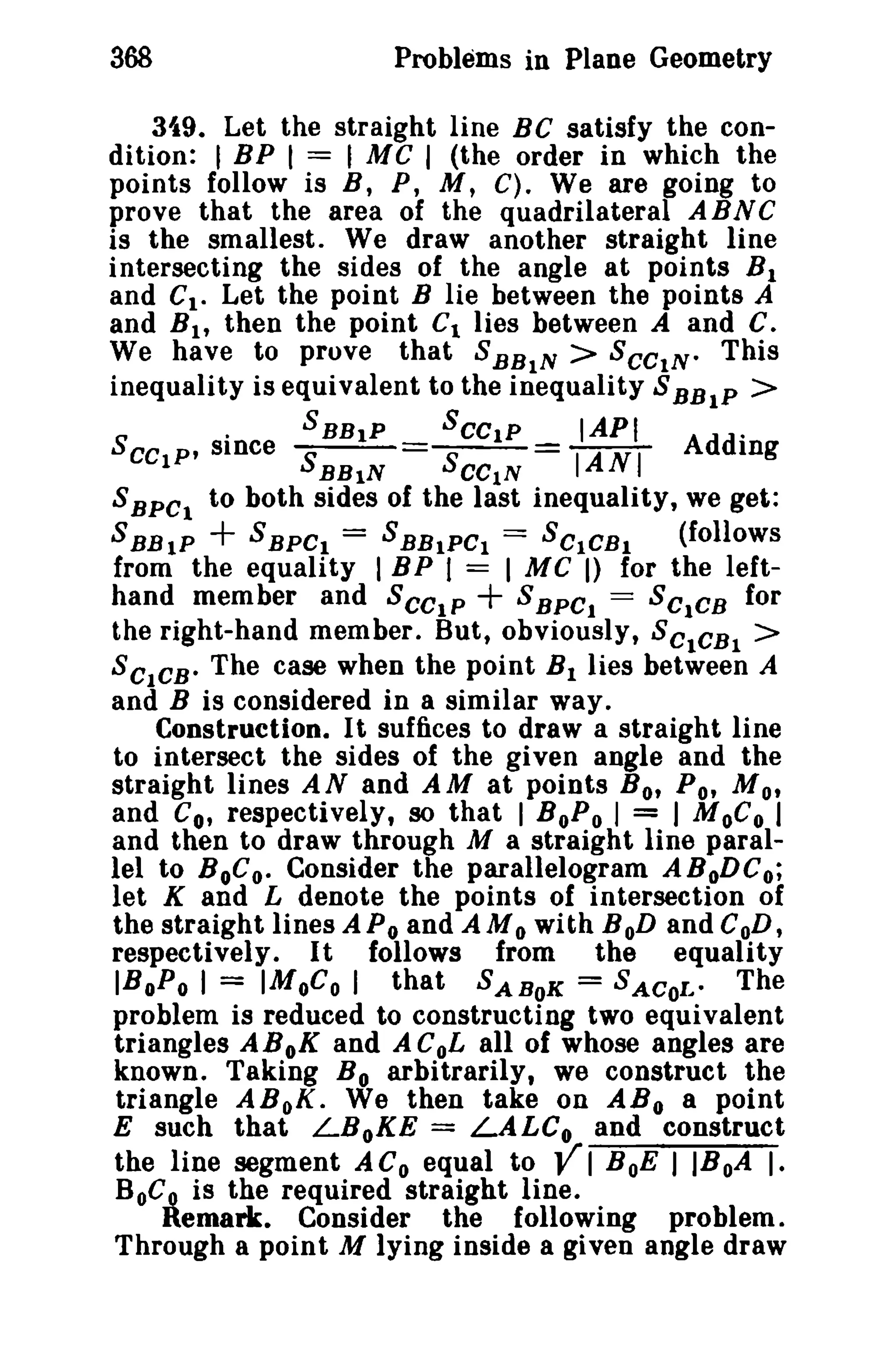 368

Problems in Plane Geometry

3i9. Let the straight line BC satisfy the condition: I BP I == I MC I (the order in which the
points follow is B, P, M, C) Weare going to
prove that the area of the quadrilateral ABNC
is the smallest. We draw another straight line
intersecting the sides of the angle at points B 1
and C t " Let the point B lie between the points A
and B h then the point Ct lies between A and C.
We have to prove that S BBIN > SCCIN0 This
inequality is equivalent to the inequality S BBtP >
.
SBBtP
SCCtP
IAPI
.
SCCIP' since S
8
= IANI Adding
0

RBIN

CCIN

8 sec, to both sides of the last inequality, we get:
S BBIP + 8 BPCt == S BBIPCI == 8CICBl
(follows
from the equality I BP I = I MC I) for the leftS BPC. == SC1CB for
hand member and SCCtP
the right-hand member. But, obviously, SCtCBI >
SCICB. The case when the point B 1 lies between A
and B is considered in a similar way.
Construction. It suffices to draw a straight line
to intersect the sides of the given angle and the
straight lines A N and A M at points B 0' Po, M 0'
and Co, respectively, so that I BoP o I = I MoC o I
and then to draw through M a straight line parallel to BoGoo Consider the parallelogram ABoDC o;
let K and L denote the points of intersection of
the straight lines A Po and AM 0 with BoD and CoD,
respectively. It follows from the equality
IBoP o I = IMoC o I that SABoK = SACOI... The
problem is reduced to constructing two equivalent
triangles ABoK and ACoL all of whose angles are
known. Taking B o arbitrarily, we construct the
triangle ABoK. We then take on ABo a point
E such that LBoKE = LALC o and construct
the line segment A Coequal to Y I B oE I IBoA I.
BoC~ is the required straight line.
Remark. Consider the following problem.
Through a point M lying inside a given angle draw

+

 