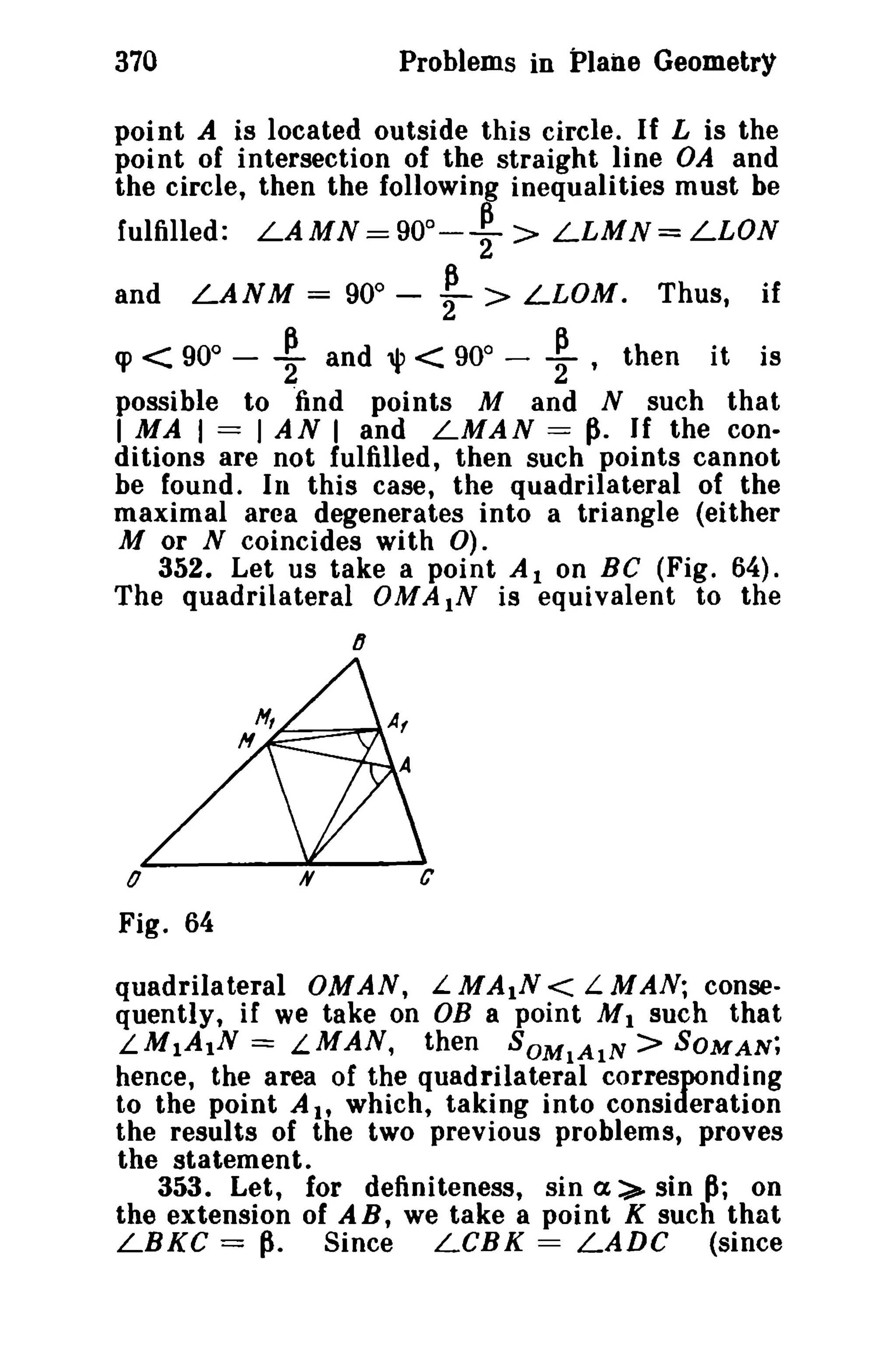 Problems in Plane Geometry

370

point A is located outside this circle. If L is the
point of intersection of the straight line OA and
the circle, then the following inequalities must be
fulfilled:

and

LAMN=90 0 -

LANM = 900

-

:

~ >
>

LLMN=LLON

LLOM.

Thus,

if

'P < 90 ~ and 1jl < 90 - ~ , then it is
possible to "find points M and N such that
I MA I == I AN I and LMAN = ~. If the conditions are not fulfilled, then such points cannot
be found. In this case, the quadrilateral of the
maximal area degenerates into a triangle (either
M or N coincides with 0).
352. Let us take a point Al on BC (Fig. 64).
The quadrilateral OM A IN is equivalent to the
0

0

lJ

o
Fig. 64
quadrilateral OMAN, LMA1N< LMAN; consequently, if we take on OB a point M 1 such that
LM1A1N = LMAN, then SOMIAIN> SOMAN;
hence, the area of the quadrilateral corresponding
to the point AI' which, taking into consideration
the results of the two previous problems, proves
the statement.
353. Let, for definiteness, sin a:>- sin~; on
the extension of AB, we take a point K such that
LBKC ==~. Since
LCBK = LADC (since

 