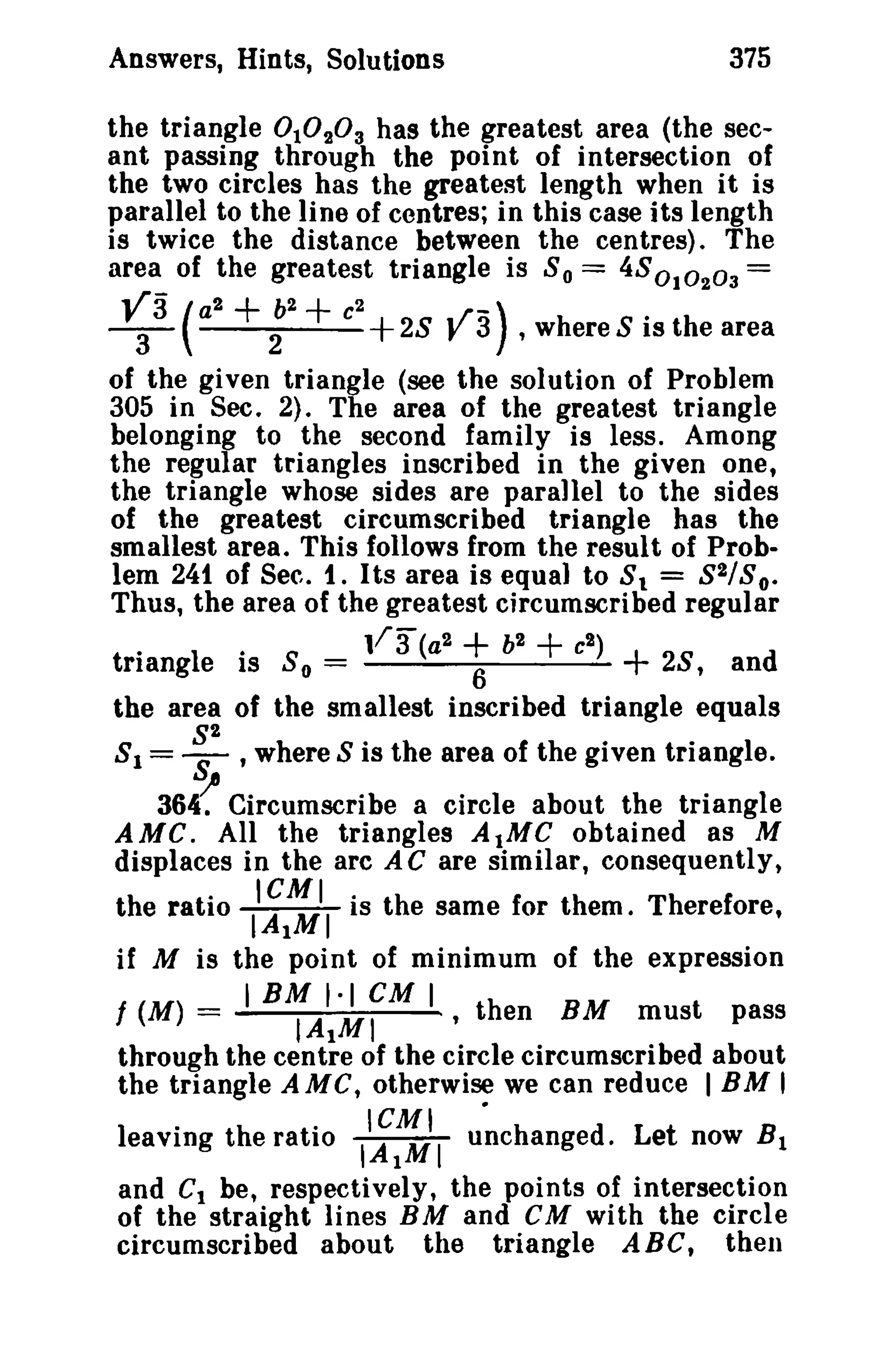 375

Answers, Hints, Solutions

°

the triangle 1° 2 ° 3 has the greatest area (the secant passing through the point of intersection of
the two circles has the greatest length when it is
parallel to the line of centres; in this case its length
is twice the distance between the centres). The
area of the greatest triangle is 8 0 == 48010203 =

V3
-3-

(a + 2b + e + 28 wr-) ,where S is the area
y 3
2

2

2

of the given triangle (see the solution of Problem
305 in Sec. 2). The area of the greatest triangle
belonging to the second family is less. Among
the regular triangles inscribed in the given one,
the triangle whose sides are parallel to the sides
of the greatest circumscribed triangle has the
smallest area. This follows from the result of Problem 241 of Sec. 1. Its area is equal to 8 1 = 8 2/ So.
Thus, the area of the greatest circumscribed regular
11 3 (a2
b2
e2 )
triangle is So =
6
28, and
the area of the smallest inscribed triangle equals
8 1 = ~2 ,where 8 is the area of the given triangle.

+ +

+

361 Circumscribe a circle about the

triangle

AMC. All the triangles AtMC obtained as M
displaces in the arc A C are similar, consequently,

the ratio

II~~II

is the same for them. Therefore,

if M is the point of minimum of the expression
IBM 1·1 CM I
/ (M) =
IAtMI
,then BM must pass
through the centre of the circle circumscribed about
the triangle AMC, otherwise we can reduce IBM'
leaving the ratio

I';::iI u~changed.

Let now B 1

and Ct be, respectively, the points of intersection
of the straight lines BM and CM with the circle
circumscribed about the triangle ABC, then

 
