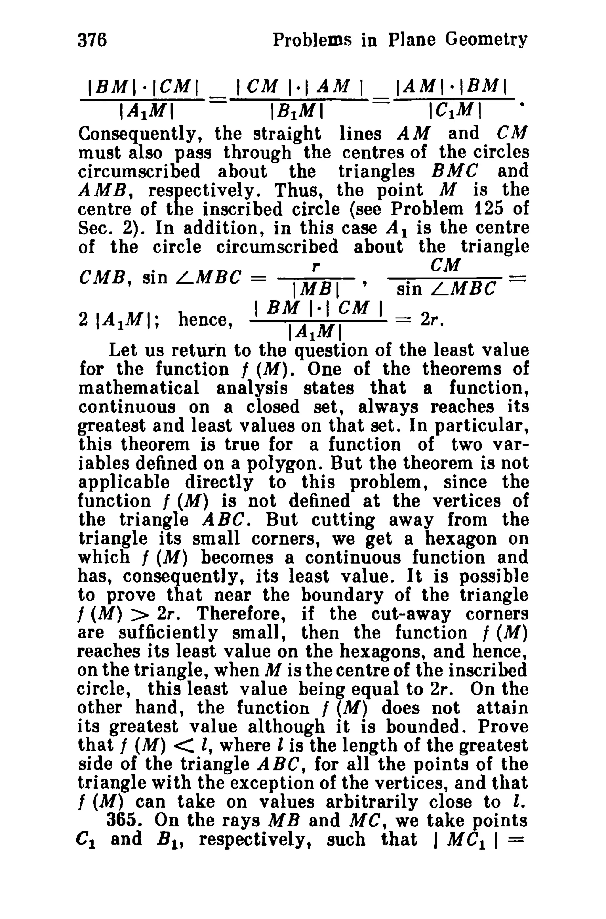 Problems in Plane Geometry

376

IBMI·ICMI
IA1MI

I CM 1·1 AM I

IB1MI

IAMI·IBMI
ICIMI
lines A M and C M

Consequently, the straight
must also pass through the centres of the circles
circumscribed about the triangles B M C and
AMB, respectively. Thus, the point M is the
centre of the inscribed circle (see Problem 125 of
Sec. 2). In addition, in this case A 1 is the centre
of the circle circumscribed about the triangle
CMB, sin LMBC =

I;BI

sin

~BC

IBMI·ICMI
IAIMI
=== 2r.

-

21 A 1MI; hence,
Let us return to the question of the least value
for the function f (M). One of the theorems of
mathematical analysis states that a function,
continuous on a closed set, always reaches its
greatest and least values on that set. In particular,
this theorem is true for a function of two variables defined on a polygon. But the theorem is not
applicable directly to this problem, since the
function f (M) is not defined at the vertices of
the triangle ABC. But cutting away from the
triangle its small corners, we get a hexagon on
which / (M) becomes a continuous function and
has, consequently, its least value. It is possible
to prove that near the boundary of the triangle
f (M) > 2r. Therefore, if the cut-away corners
are sufficiently small, then the function / (M)
reaches its least value on the hexagons, and hence,
on the triangle, when M is the centre of the inscribed
circle, this least value being equal to 2r. On the
other hand, the function f (M) does not attain
its greatest value although it is bounded. Prove
that / (M) < I, where l is the length of the greatest
side of the triangle ABC, for all the points of the
triangle with the exception of the vertices, and that
f (M) can take on values arbitrarily close to I.
365. On the rays MB and MC, we take points
C1 and B I , respectively, such that I MC I I =

 