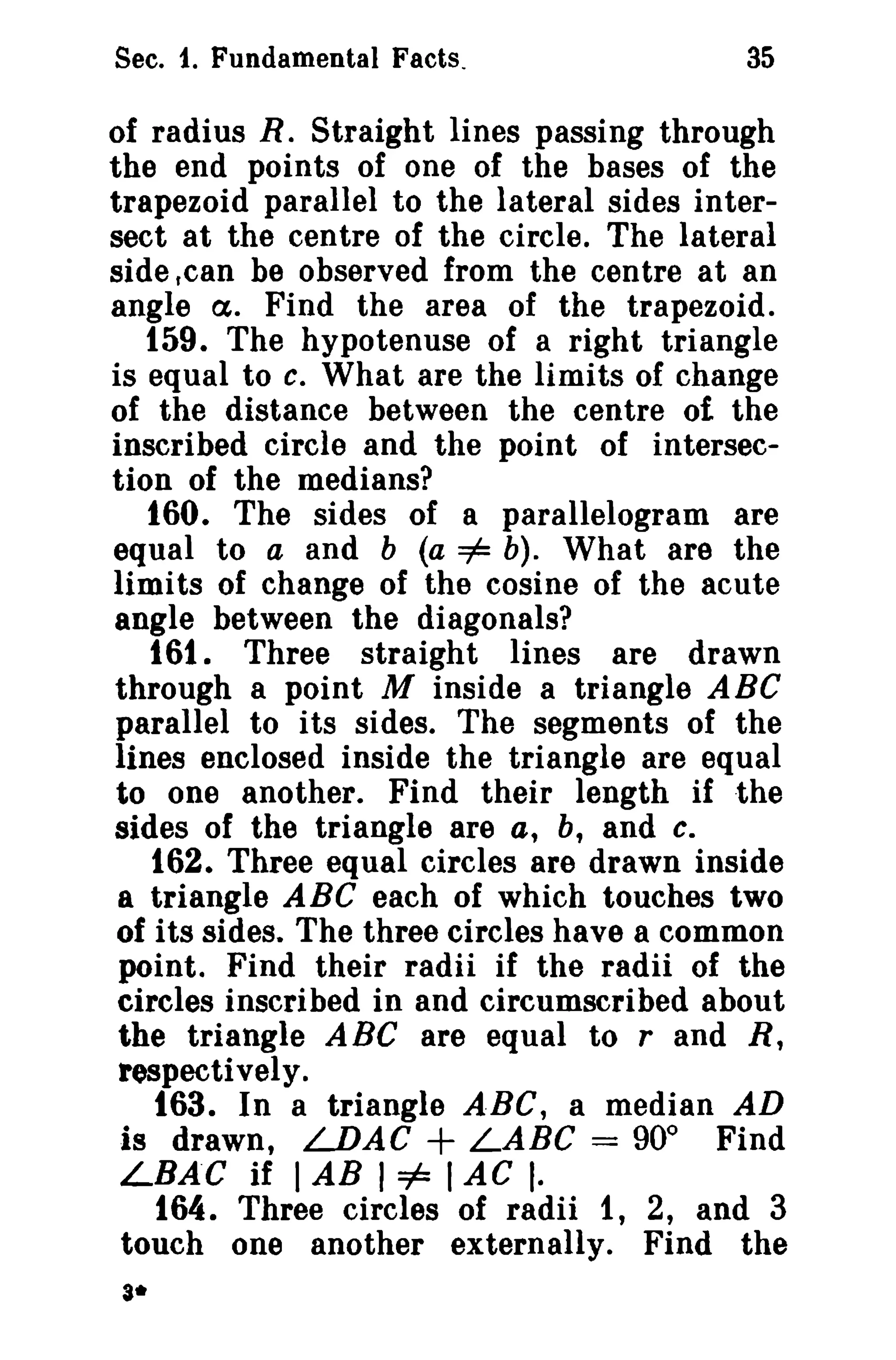 Sec. 1. Fundamental Facts.

35

of radius R. Straight lines passing through
the end points of one of the bases of the
trapezoid parallel to the lateral sides intersect at the centre of the circle. The lateral
side .can be observed from the centre at an
angle tX. Find the area of the trapezoid.
159. The hypotenuse of a right triangle
is equal to c. What are the limits of change
of the distance between the centre of the
inscribed circle and the point of intersection of the medians?
160. The sides of a parallelogram are
equal to a and b (a =1= b). What are the
limits of change of the cosine of the acute
angle between the diagonals?
161. Three straight lines are drawn
through a point M inside a triangle ABC
parallel to its sides. The segments of the
lines enclosed inside the triangle are equal
to one another. Find their length if the
sides of the triangle are a, b, and c.
162. Three equal circles are drawn inside
a triangle ABC each of which touches two
of its sides. The three circles have a common
point. Find their radii if the radii of the
circles inscribed in and circumscribed about
the triangle A Be are equal to rand R,
respectively.
163. In a triangle A·BC, a median AD
is drawn, LDAC + LABC = 90° Find
LBA"C if I AB I =1= I AC I·
164. Three circles of radii 1, 2, and 3
touch one another externally. Find the
3*

 