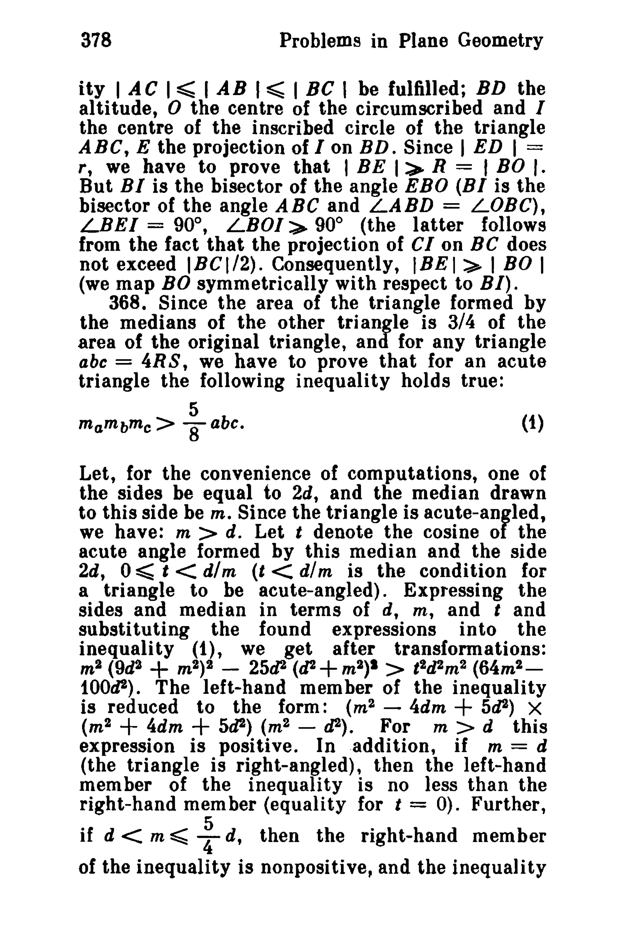 Problems in Plane Geometry

378

ity I AC I ~ I AB I ~ I BC I be fulfilled; BD the
altitude, 0 the centre of the circumscribed and I
the centre of the inscribed circle of the triangle
ABC, E the projection of Ion BD. Since I ED I =
r, we have to prove that I BE I:> R = I BO l.
But BI is the bisector of the angle EBO (BI is the
bisector of the angle ABC and LABD = LOBe),
LBEI = 90°, LBOI"> 90° (the latter follows
from the fact that the projection of CIon BC does
not exceed IBCI/2). Consequently, IBEI:>- I BO I
(we map BO symmetrically with respect to BI).
368. Since the area of the triangle formed by
the medians of the other triangle is 3/4 of the
area of the original triangle, and for any triangle
abc = 4R S, we have to prove that for an acute
triangle the following inequality holds true:
5
mambmc>

8

(t)

abc.

Let, for the convenience of computations, one of
the sides be equal to 2d, and the median drawn
to this side be m, Since the triangle is acute-angled,
we have: m > d. Let t denote the cosine of the
acute angle formed by this median and the side
2d, 0 ~ t < dim (t < dim is the condition for
a triangle to be acute-angled). Expressing the
sides and median in terms of d, m, and t and
substituting the found expressions into the
inequality (t), we get after transformations:
m2 (9d2
m 2 ) 2 - 25d2 (d2 + m2)1 > t 2d2 m 2 (64m2 tOOd2). The left-hand member of the inequality
is reduced to the form: (m 2 - 4dm
5d2) X
(m 2
4dm
5d2) (m2 - d2). For m > d this
expression is positive. In addition, if m = d
(the triangle is right-angled), then the left-hand
member of the inequality is no less than the
right-hand member (equality for t = 0). Further,

+

+

+

+

if d < m ~ : s, then the right-hand member
of the inequality is nonpositive, and the inequality

 