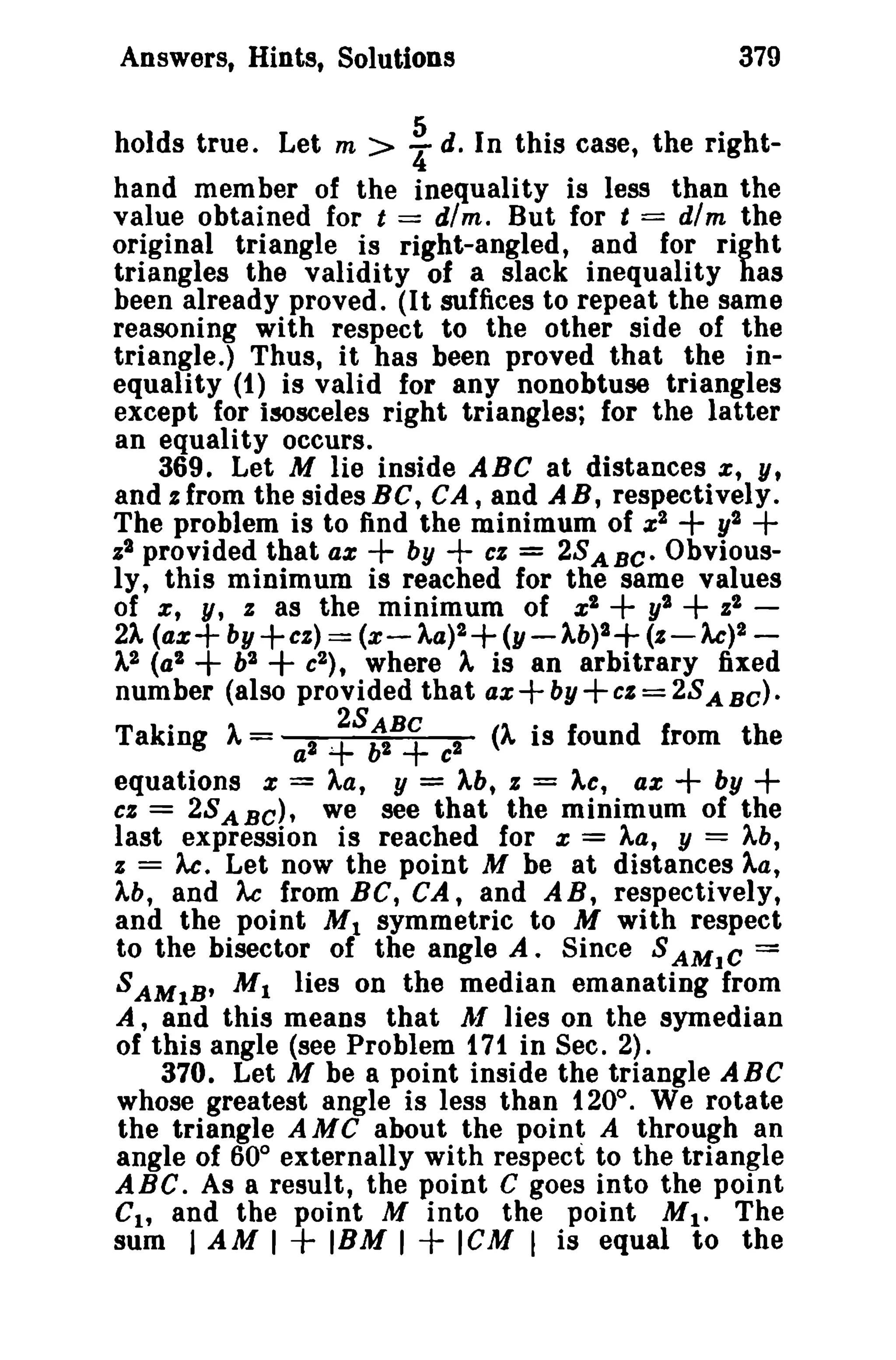 379

Answers, Hints, Solutions

i

holds true. Let m >
d. In this case, the righthand member of the inequality is less than the
value obtained for t == dim. But for t == dim the
original triangle is right-angled, and for right
triangles the validity of a slack inequality has
been already proved. (It suffices to repeat the same
reasoning with respect to the other side of the
triangle.) Thus, it has been proved that the inequality (1) is valid for any nonobtuse triangles
except for isosceles right triangles; for the latter
an equality occurs.
369. Let M lie inside ABC at distances z, y,
and %from the sides BC, CA, and A B, respectively.
The problem is to find the minimum of Z2 + y2 +
.;2 provided that a% + by + cz = 2S A B C • Obviously, this minimum is reached for the same values
of x, y, .; as the minimum of z2 + y2 + z2 21 (a%+ by +cz) == (x- )"a)2+ (y-1b)2+ (Z-Ac)2).,2 (a2
b2
c2 ) , where 1 is an arbitrary fixed
number (also provided that az by Col= 28 A Be).

+ +

+ +

Taking A= a l ~s
c l (A is found from the
equations % = Aa, y = )"b, z = Ac, ax + by +
cz = 2S A B C ) , we see that the minimum of the
last expression is reached for % = ).,a, y = ).,b,
z = Ac. Let now the point M be at distances Aa,
).,b, and Ac from Be, CA, and AB, respectively,
and the point M 1 symmetric to M with respect
to the bisector of the angle A. Since S AMIC =
S AM IB' M I lies on the median emanating from
A, and this means that J! lies on the symedian
of this angle (see Problem 171 in Sec. 2).
370. Let M be a point inside the triangle ABC
whose greatest angle is less than 120°. We rotate
the triangle AMC about the point A through an
angle of 60° externally with respect to the triangle
ABC. As a result, the point C goes into the point
Ch and the point M into the point Mil The
sum I AM I + IBM I + ICM I is equal to the

:SB.+

 