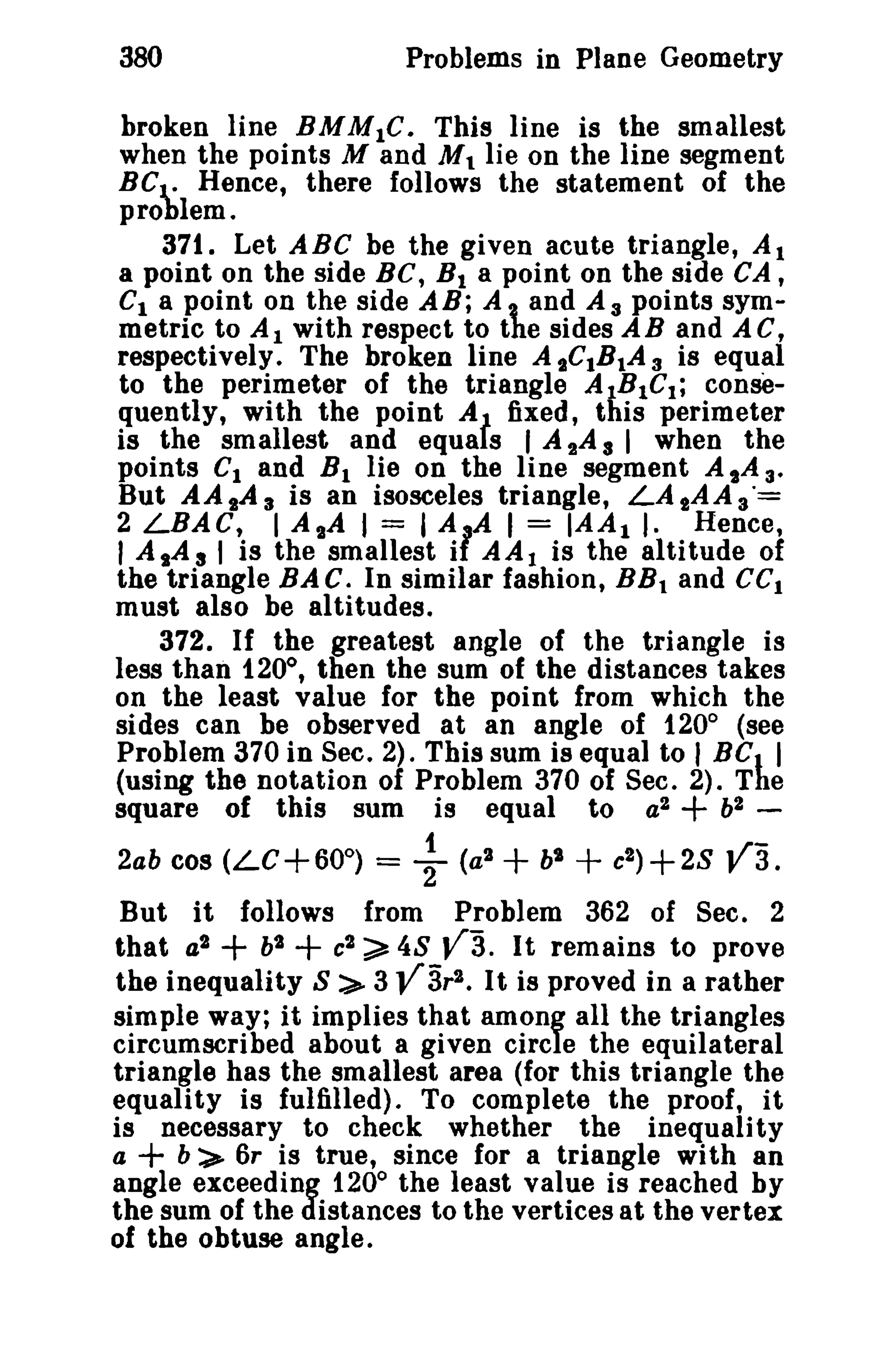 380

Problems in Plane Geometry

broken line BMMtC. This line is the smallest
when the points M and M t lie on the line segment
BC l.: Hence, there follows the statement of the
problem.
371. Let ABC be the given acute triangle, Al
a point on the side BC, B I a point on the side CA ,
Ct a point on the side AB; A and A 3 points symmetric to At with respect to the sides AB and AC,
respectively. The broken line A sCtBtA 3 is equal
to the perimeter of the triangle AIB1Ct ; consequently, with the point At fixed, this perimeter
is the smallest and equa s I A 2 A 3 I when the
points C1 and B 1 lie on the line segment A sA 3.
But AA sA 3 is an isosceles triangle, LA 2 A A 3"=
2 LBAC, I AlA I = I AlA I = IAA t ,. Hence,
I A,A s I is the smallest i AA 1 is the altitude of
the triangle BAC. In similar fashion, BB t and ce l
must also be altitudes.
372. If the greatest angle of the triangle is
less than 1.20°, then the sum of the distances takes
on the least value for the point from which the
sides can be observed at an angle of 120° (see
Problem 370 in Sec. 2). This sum is equal to I BC. I
(using the notation of Problem 370 of Sec. 2). The
square of this sum is equal to a 2
b2 1
~;2ab cos (LC+600) = 2 (at
b"
c2 )+ 2S JI 3.

+

+ +

But it follows from Problem 362 of Sec. 2
that a l
bl
cl ~ 48 V3. It remains to prove
the inequality S ::.>- 3 V3r 2 • It is proved in a rather
simple way; it implies that among all the triangles
circumscribed about a given circle the equilateral
triangle has the smallest area (for this triangle the
equality is fulfilled). To complete the proof, it
is necessary to check whether the inequality
a
b:>- 6r is true, since for a triangle with an
angle exceeding 120° the least value is reached by
the sum of the distances to the vertices at the vertex
of the obtuse angle.

+ +

+

 