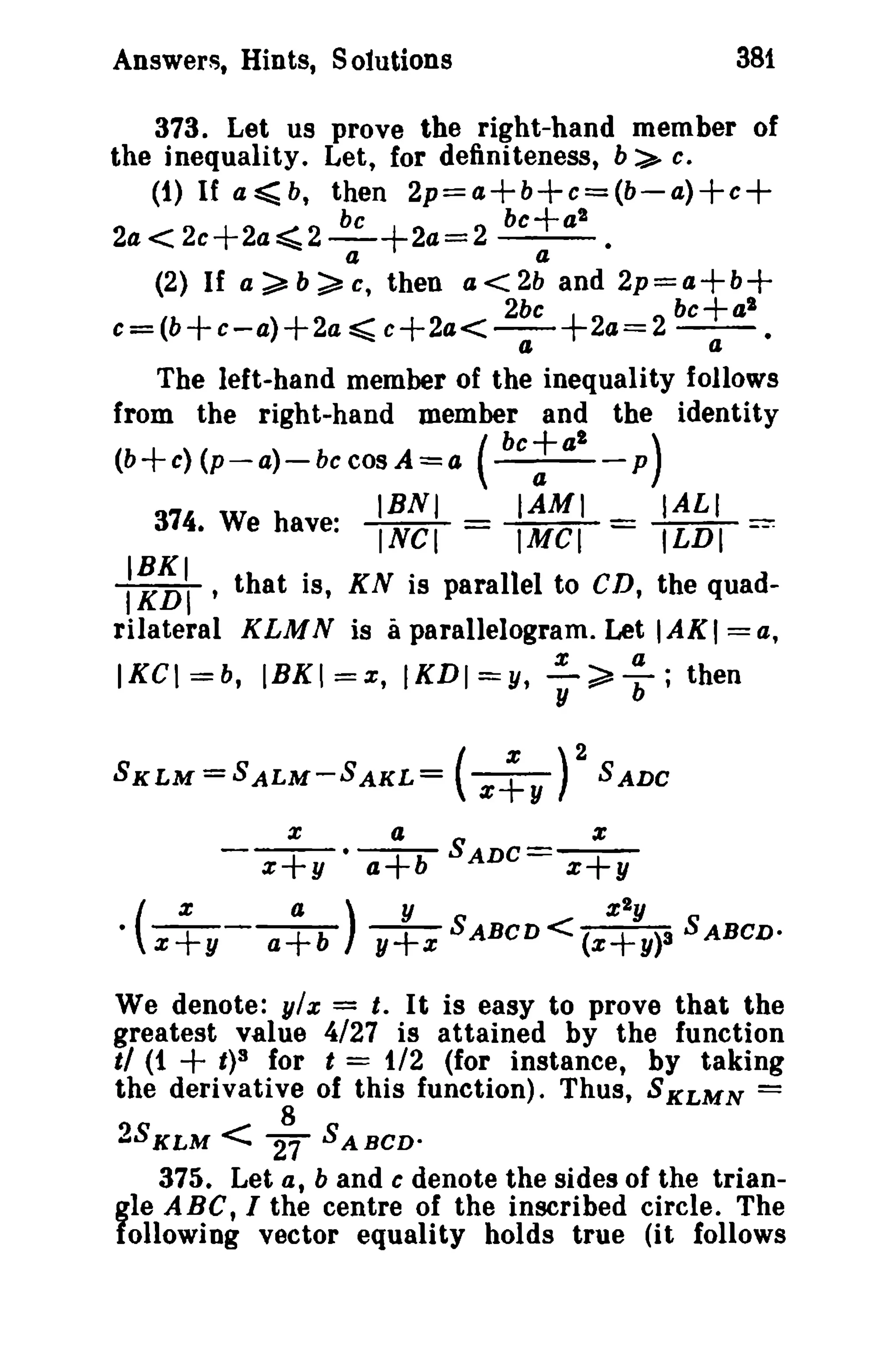 381

Answers, Hints, Sotutlons

373. Let us prove the right-hand member of
the inequality. Let, for definiteness, b:>- e.
(1) If a ~ b, then 2p=a+b+e=(b-a)+e+
be
be+a'
2a<2e+2a~2-+2a=2 - - .
a

(2) If

a~b~c,

a

then a<2b and 2p=a+b+

2be
be+al
c=(b+c-a)+2a ~ c+2a<--+2a=2 - a .
II

The left-hand member of the inequality follows
from the right-hand member and the identity
(b+c)(p-a)-bccosA=a (

374. We have:

'

IBNJ

INCI =

bc+al
a

P

IAMI
IMCI =

)

IALI

ILDI

==:

I~~II that is, KN is parallel to CD, the quadrilateral KLM N is a parallelogram. Let I AK I = a,
a

%

IKCI=b, IBK!=x, IKDI=Y, y;;:::l); then

SKLM=SALM-SAKL=

x

X

• ( z+y -

(z~y )2 SADC

a

z+y • a+b

a)

a+b

x
SADC=

x+y

y
%Iy
y+z SABCD< (x+y)3 SABCD·

We denote: ylx = t, It is easy to prove that the
greatest value 4/27 is attained by the function
t/ (1
t)S for t = t/2 (for instance, by taking
the derivative of this function). Thus, SKLMN =

+

2SK L M

< 2~

SA sco-

375. Let at band c denote the sides of the triangle A Be t I the centre of the inscribed circle. The
following vector equality holds true (it follows

 