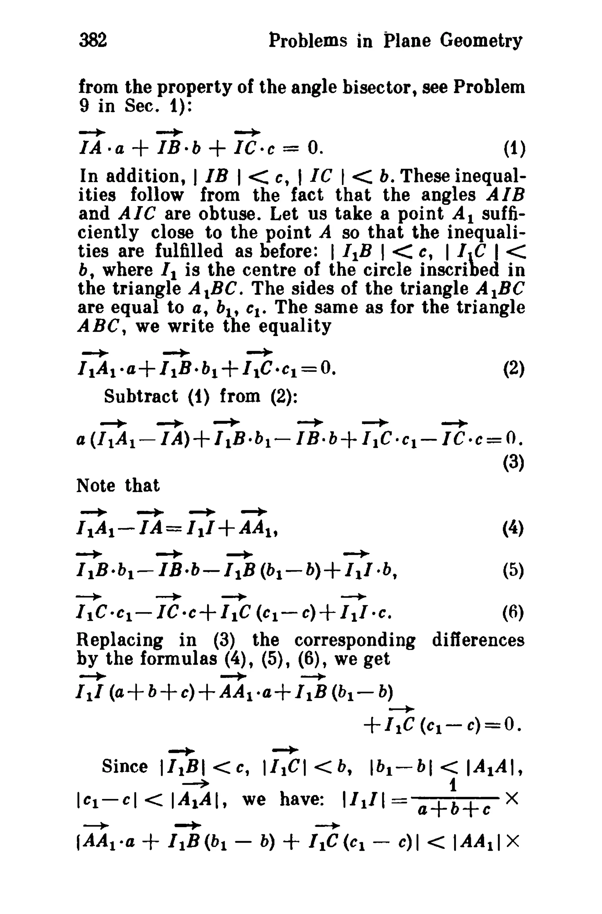 382

Problems in Plane Geometry

from the property of the angle bisector, see Problem
9 in Sec. 1):
-+

-+-

~

IA·a

+ IB·b + IC-e =

O.

(1)

In addition, I IB I < c, I tc I < b. These inequalities follow from the fact that the angles AlB
and AIC are obtuse. Let us take a point Al sufficiently close to the point A so that the inequalities are fulfilled as before: I ItB I < c, I le I <
b where II is the centre of the circle inscribed in
the triangle A tBC. The sides of the triangle A IBC
are equal to at bl , CI. The same as for the triangle
ABC, we write the equality
t

-+-

~

~

I 1A t·a+I tB.b 1 +/ t C .cl =0.
Subtract (1) from (2):
--+-

a (I lA t

-.

--+-

(2)

-.

--+-

~

I A)+ IIB·b t - I B·b+ / lC·Ct-1C.c= O.

-

(3)

Note that
-..

-+-

--+-

--+-

I 1A1 - I A = / 1/+AA t ,
-..
-+
--+-+
I IB.bl- IB·b-/tB (b1-b)+I.I·b,
--....

-+

~

I Ie ·CI- IC ·c+ I Ie (CI- c)

+

(4)
(5)

--+

11/ -c,
(6)
Replacing in (3) the corresponding differences
by the formulas (4), (5), (6), we get

--+-+--+
I II (a+ b+c)+AA 1 -a+liB (b l

-

b)
--+

+/tC (Cl- c)=O.
-+

-+

Since 1/1 BI <c, IItCI

I Cl -

cl

--+

fAAt·a

~

< IAIAI,

+

-+
I 1B(b l -

<b,

we have:

Ibl-hl

I/t/l

+ I1C(Cl -

1

a+b+c

-+

b)

< IAIAI,

e)]

<

X

IAAtl X

 