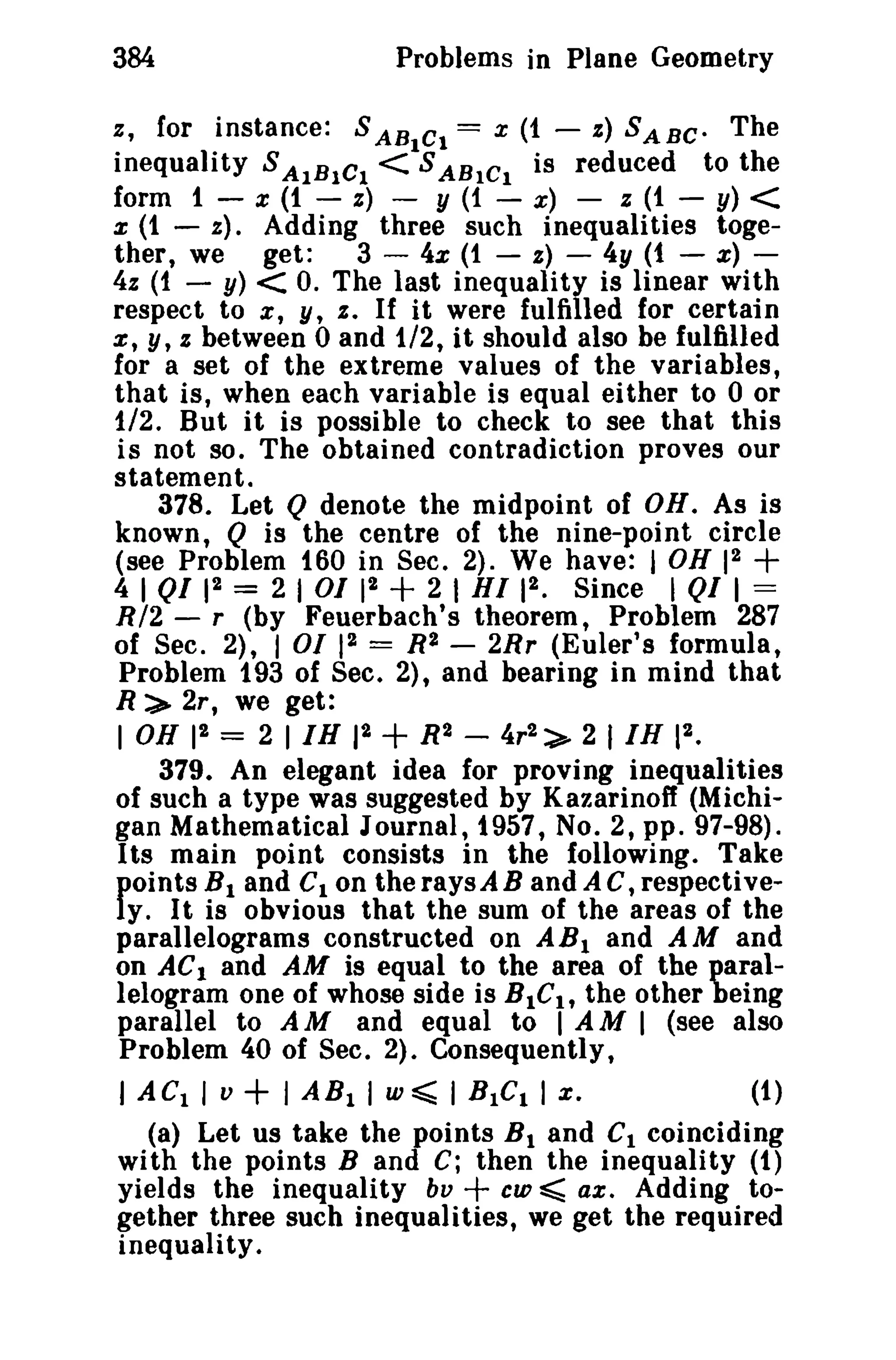 Problems in Plane Geometry

384

z, for instance: S AB Ct = x (1 -

s) SABe- The
inequality S AIBICl <ISABICI is reduced to the
form 1 - x (1 - s) - y (1 - x) - z (1 - y) <
x (t - z) _ Adding three such inequalities together, we get:
3 - 4x (1 - s) - 4y (t - x) 4z (1 - y) < o. The last inequality is linear with
respect to x, y, s , If it were fulfilled for certain
%, y, z between 0 and 1/2, it should also be fulfilled
for a set of the extreme values of the variables,
that is, when each variable is equal ei ther to 0 or
1/2. But it is possible to check to see that this
is not so. The obtained contradiction proves our
statement.
378. Let Q denote the midpoint of OH. As is
known, Q is the centre of the nine-point circle
(see Problem 160 in Sec. 2). We have: I OH 12
4 1
12 = 2 I 01 12
2 I HI 12 • Since I Qf 1 =
R/2 - r (by Feuerbach's theorem, Problem 287
of Sec. 2), I 01 12 = R2 - 2Rr (Euler's formula,
Problem 193 of Sec. 2), and bearing in mind that
R:>- 2r, we get:
1 OH 12 = 2 I IH 12
R2 - 4r2 :>- 2 I IH 12 •
379. An elegant idea for proving inequalities
of such a type was suggested by Kazarinoff (Michigan Mathematical Journal, 1957, No.2, pp. 97-98).
Its main point consists in the following. Take
points HI and CIon the raysAB and A C, respectively. It is obvious that the sum of the areas of the
parallelograms constructed on AB I and AM and
on AC1 and AM is equal to the area of the parallelogram one of whose side is BIC l , the other being
parallel to A M and equal to 1 AMI (see also
Problem 40 of Sec. 2). Consequently,
I AC1 I v
1 AB 1 I w ~ I B 1C1 1 x,
(1)
(a) Let us take the points B 1 and Cl coinciding
with the points Band C; then the inequality (1)
cw ~ ax. Adding toyields the inequality bv
gether three such inequalities, we get the required
inequality.

+

+

ot

+

+

+

 