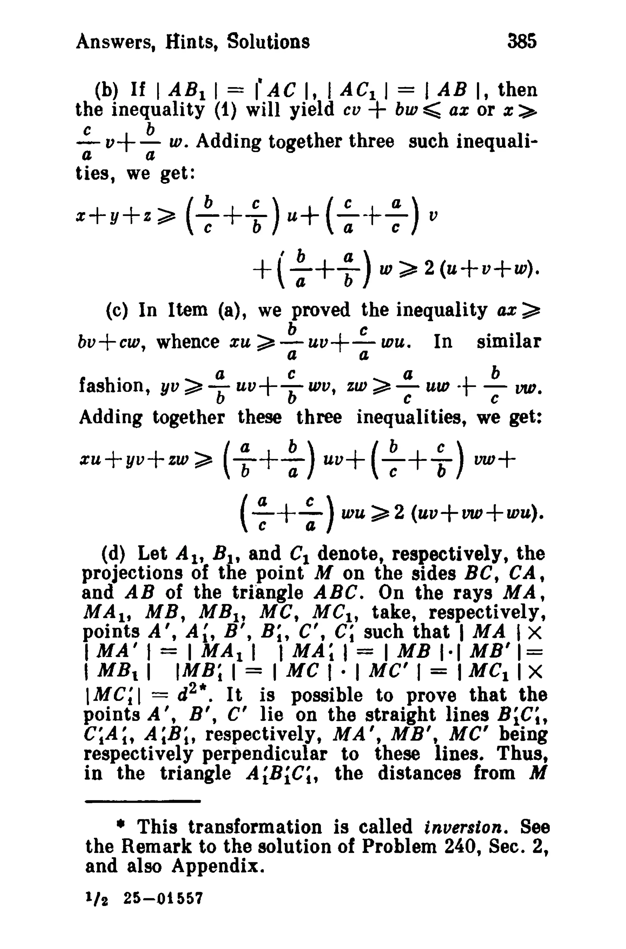 385

Answers, Hints, Solutions

(b) If I AB I I = I' AC I, I AC 1 I = I AB I, then
the inequality (1) will yield co + bui ~ ax or x:>
~ v+~ w. Adding together three such inequalia
a
ties, we get:

x+y+z;;" ( :

+ ~ ) u+ ( : + ; ) v
'b
a
+t-a+T )

w~2(u+v+w).

(c) In Item (a), we proved the inequality ax

bv+cw, whence xu
.

a

~ ~ uv+"':- wu. In
a
a

~

similar

cab

c

Iashion, yv ~ b uV+ b WV, zw ~ C uw -tVID.
Adding together these three inequalities, we get:

+ :) uv+(++ ~ ) vw+
( ; + : ) wu >2 (uv+vw+wu),

xu+yv+zw> ( :

(d) Let Alt BIt and C1 denote, respectively, the
projections of the point M on the sides Be, CA,
and AB of the triangle ABC. On the rays MA,
MAl' MB, MB lt MC, uc., take, respectively,
points A', A~, B ', B;, C', C; such that I MA i X
I MAil = I MAli I MA; I = 1MB 1·1 MB' 1=

I MB I 11MB; I = I Me I · I MC' I = I Mel I x

1M C; I = d 2 • • It is possible to prove that the
points A I , B ', C' lie on the straight lines BiC;,
C;A~, A;B;, respectively, MA', MB', Me' being
respectively perpendicular to these lines. Thus,
in the triangle AiBiC;, the distances from M
• This transformation is called inversion. See
the Remark to the solution of Problem 240, Sec. 2,
and also Appendix.
1/ 2

25-01557

 