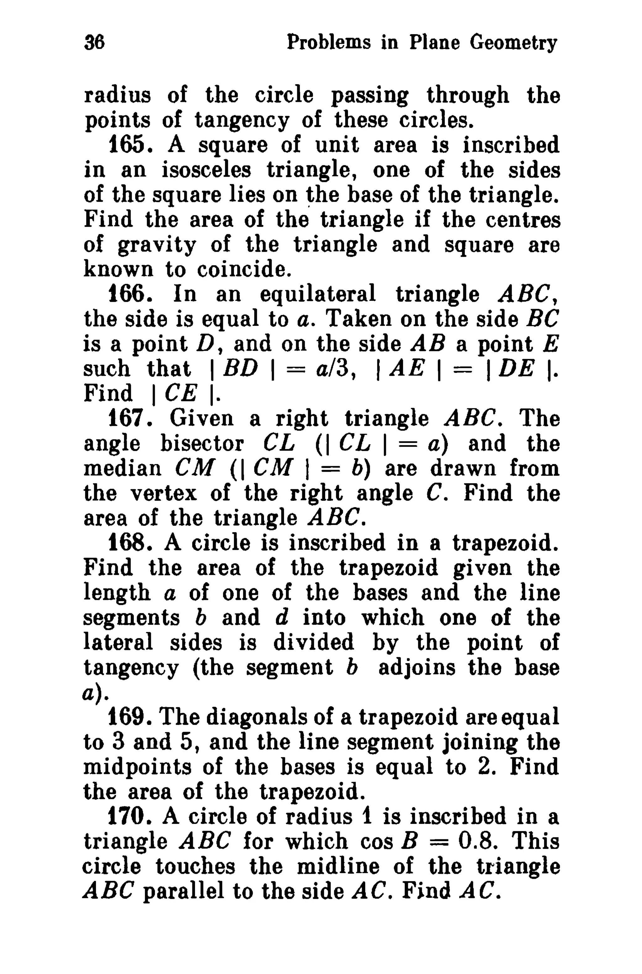 36

Problems in Plane Geometry

radius of the circle passing through the
points of tangency of these circles.
165. A square of unit area is inscribed
in an isosceles triangle, one of the sides
of the square lies on the base of the triangle.
Find the area of the triangle if the centres
of gravity of the triangle and square are
known to coincide.
166. In an equilateral triangle ABC,
the side is equal to a. Taken on the side Be
is a point D, and on the side AB a point E
such that 1 BD 1 = a/3, 1 AE 1 = I DE I.
Find 1 CE I·
167. Given a right triangle ABC. The
angle bisector CL (I CL I = a) and the
median
(I CM I = b) are drawn from
the vertex of the right angle C. Find the
area of the triangle ABC.
168. A circle is inscribed in a trapezoid.
Find the area of the trapezoid given the
length a of one of the bases and the line
segments band d into which one of the
lateral sides is divided by the point of
tangency (the segment b adjoins the base

cu

a).

169. The diagonals of a trapezoid are equal
to 3 and 5, and the line segment joining the
midpoints of the bases is equal to 2. Find
the area of the trapezoid.
170. A circle of radius 1 is inscribed in a
triangle ABC for which cos B = 0.8. This
circle touches the midline of the triangle
ABC parallel to the side AC. Find AC.

 