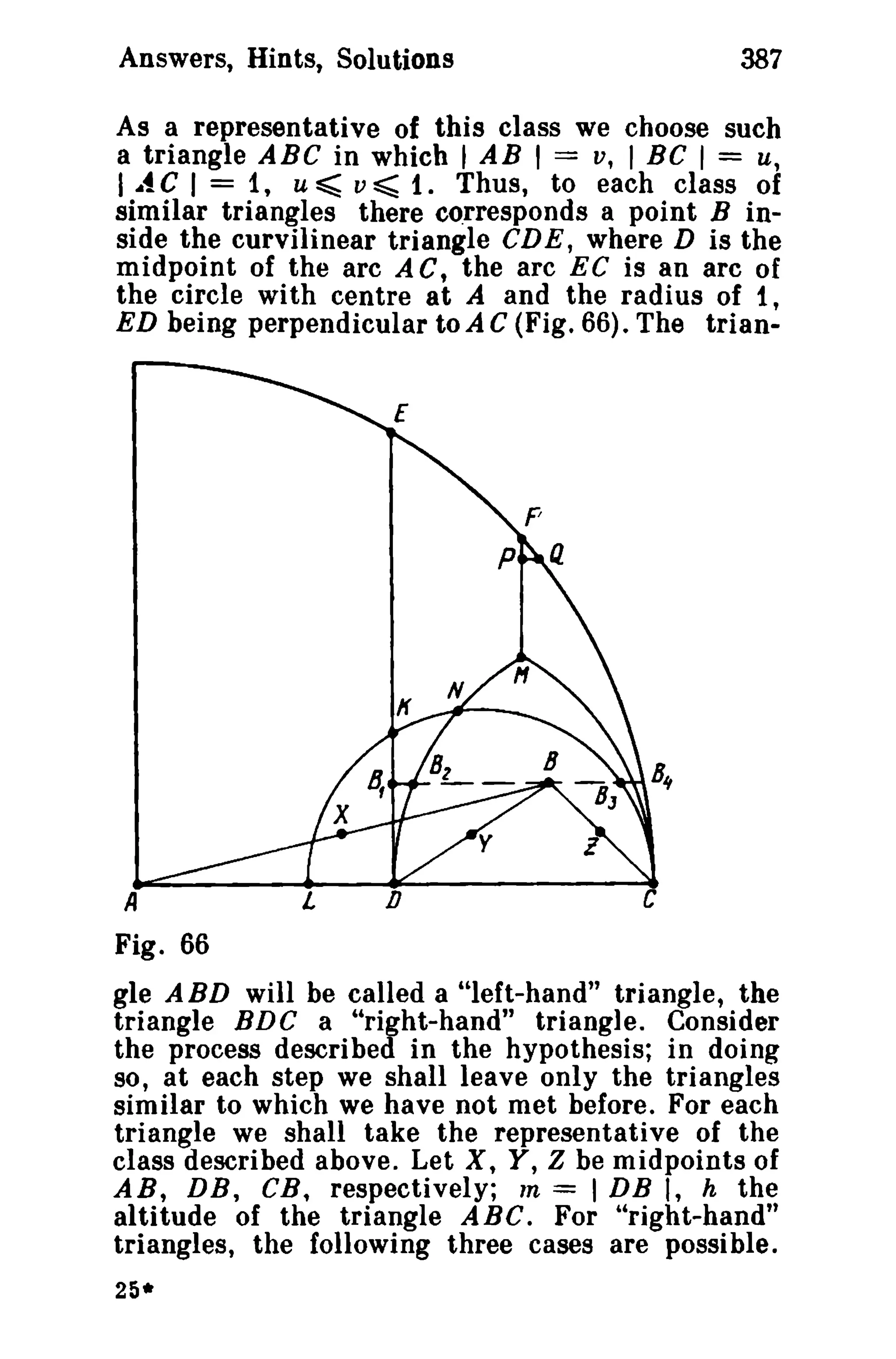 Answers, Hints, Solutions

387

As a representative of this class we choose such
a triangle ABC in which t AB I == v, t BC I = u,
I ..t C I = 1, u ~ v ~ 1. Thus, to each class of
similar triangles there corresponds a point B inside the curvilinear triangle CDE, where D is the
midpoint of the arc A C, the arc EC is an arc of
the circle with centre at A and the radius of t ,
ED being perpendicular toAC (Fig. 66). The trianE

A

L

o

Fig. 66

gle A BD will be called a "left-hand" triangle, the
triangle BDC a "right-hand" triangle. Consider
the process described in the hypothesis; in doing
so, at each step we shall leave only the triangles
similar to which we have not met before. For each
triangle we shall take the representative of the
class described above. Let X, Y, Z be midpoints of
AR, DB, CB, respectively; m = I DB I, h the
altitude of the triangle ABC. For "right-hand"
triangles, the following three cases are possible.
25*

 