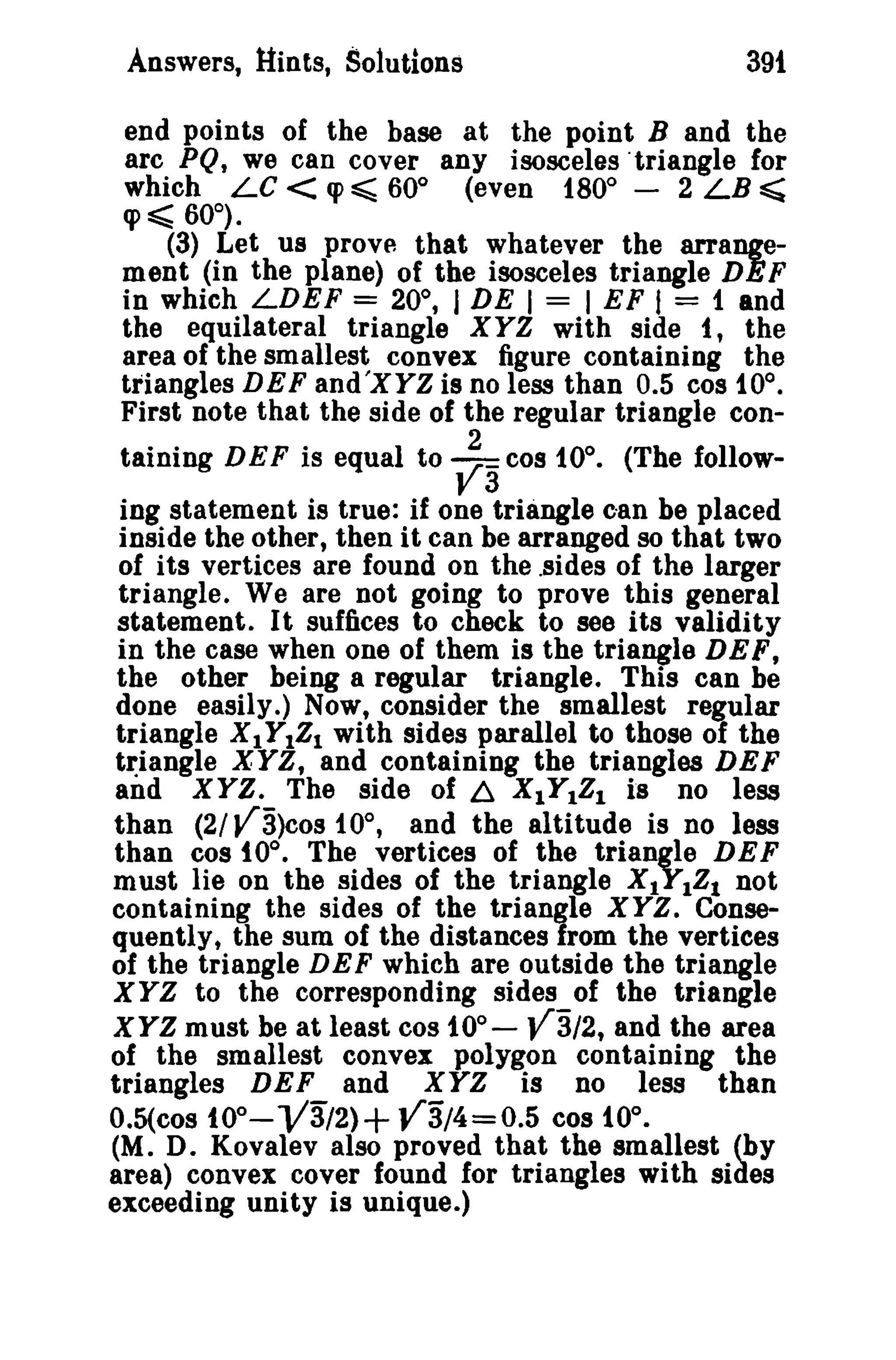 Answers, Hints, Solutions

391

end points of the base at the point B and the
arc PQ, we can cover any isosceles ·triangle for
which LC < «p ~ 60° (even 180° - 2 LB ~
«p ~ 60°).
(3) Let us prOVA that whatever the arrangement (in the plane) of the isosceles triangle DEF
in which LDEF = 20°, I DE I = I EF f = 1 and
the equilateral triangle XYZ with side 1, the
area of the smallest convex figure containing the
triangles DEF and'XYZ is no less than 0.5 cos 10°.
First note that the side of the regular triangle containing DEF is equal to

~3 cos tOo.

(The follow-

ing statement is true: if one triangle can be placed
inside the other, then it can be arranged so that two
of its vertices are found on the .sides of the larger
triangle. Weare not going to prove this general
statement. It suffices to check to see its validity
in the case when one of them is the triangle DEF,
the other being a regular triangle. This can be
done easily.) Now, consider the smallest regular
triangle X1Y1Z1 with sides parallel to those of the
triangle XYZ, and containing the triangles DEF
and XYZ. The side of ~ X1Y1Z1 is no less
than (2/ V3)cos 10°, and the altitude is no less
than cos 10°. The vertices of the triangle DEF
must lie on the sides of the triangle X1Y1Z1 not
containing the sides of the triangle XYZ. Consequently, the sum of the distances from the vertices
of the triangle DEF which are outside the triangle
X YZ to the corresponding sides of the triangle
XYZ must be at least cos 10°- J!3/2, and the area
of the smallest convex polygon containing the
triangles DEF and XYZ is no less than
O.5(cos tOO- V3/2) + J!3/4=O.5 cos 10°.
(M. D. Kovalev also proved that the smallest (by
area) convex cover found for triangles with sides
exceeding unity is unique.)

 