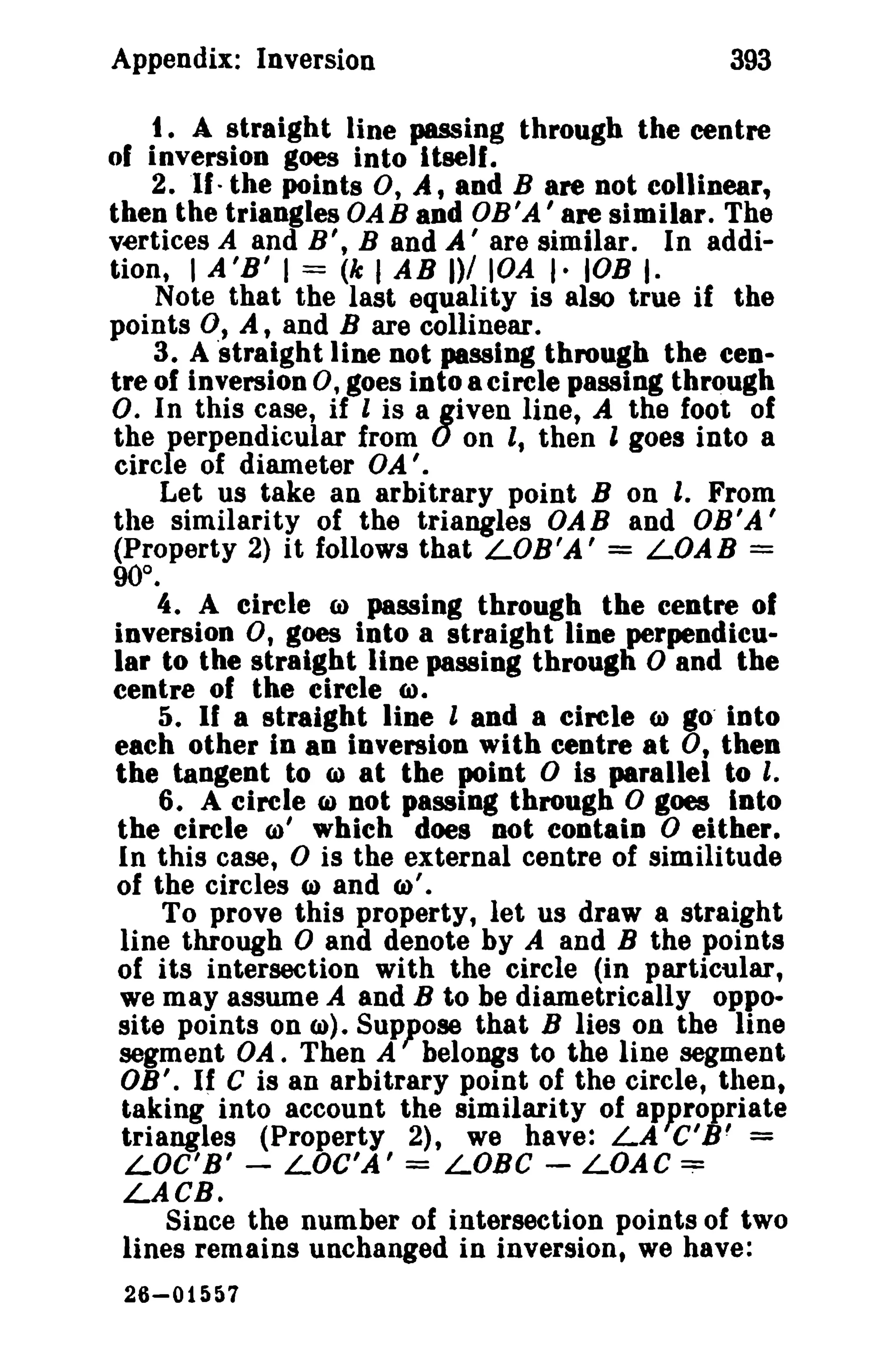 Appendix: Inversion

393

t , A straight line passing through the centre
of inversion goes into Itself.
2. If- the points 0, A, and B are not collinear,
then the triangles OAB and OB'A' are similar. The
vertices A and B', B and A' are similar. In addition, I A'B' I = (k I AB 1)/ lOA I- lOB I·
Note that the last equality is also true if the
points 0, A, and B are collinear.
3. A 'straight line not passing through the centre of inversion 0, goes into a circle passing through
O. In this case, if l is a given line, A the foot of
the perpendicular from 0 on It then l goes into a
circle of diameter OA'.
Let us take an arbitrary point B on I. From
the similarity of the triangles OAB and OB'A'
(Property 2) it follows that LOB 'A ' = LOAB =
90°.
4. A circle CI) passing through the centre of
inversion 0, goes into a straight line perpendicular to the straight line passing through 0 and the
centre of the circle 6>.
5. If a straight line l and a circle (J) go' into
each other in an inversion with centre at 0, then
the tangent to (il at the point 0 is parallel to I.
6. A circle CI) not passing through 0 goes Into
the circle CD' which does Dot contaiD 0 either.
In this case, 0 is the external centre of similitude
of the circles (a) and 6>'.
To prove this property, let us draw a straight
line through 0 and denote by A and B the points
of its intersection with the circle (in particular,
we may assume A and B to be diametrically opposite points on e). Suppose that B lies on the line
segment OA. Then A belongs to the line segment
OB'. If C is an arbitrary point of the circle, then,
taking into account the similarity of ap~ropriate
triangles (Property 2), we have: LA C' B' =
LOC'B' - LOC'A' = LOBe - LOAC:::;:
LACB.
Since the number of intersection points of two
lines remains unchanged in inversion, we have:
26-015&7

 