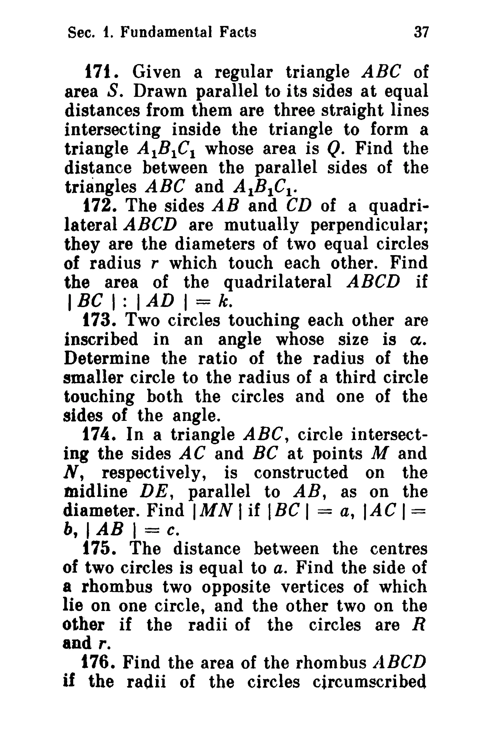 Sec. 1. Fundamental Facts

37

171. Given a regular triangle ABC of
area S. Drawn parallel to its sides at equal
distances from them are three straight lines
intersecting inside the triangle to form a
triangle AIBICl whose area is Q. Find the
distance between the parallel sides of the
triangles ABC and AIBICl •
172. The sides AB and CD of a quadrilateral ABeD are mutually perpendicular;
they are the diameters of two equal circles
of radius r which touch each other. Find
the area of the quadrilateral ABCD if
I Be I : I AD I = k.
173. Two circles touching each other are
inscribed in an angle whose size is ct.
Determine the ratio of the radius of the
smaller circle to the radius of a third circle
touching both the circles and one of the
sides of the angle.
174. In a triangle ABC, circle intersecting the sides AC and BC at points M and
N, respectively, is constructed on the
Midline DE, parallel to AB, as on the
diameter. Find IMN I if IBC I = a, lAC I =
b, I AB 1= c.
175. The distance between the centres
of two circles is equal to a. Find the side of
a rhombus two opposite vertices of which
lie on one circle, and the other two on the
other if the radii of the circles are R
and r.
176. Find the area of the rhombus LiBeD
if the radii of the circles circumscribed

 