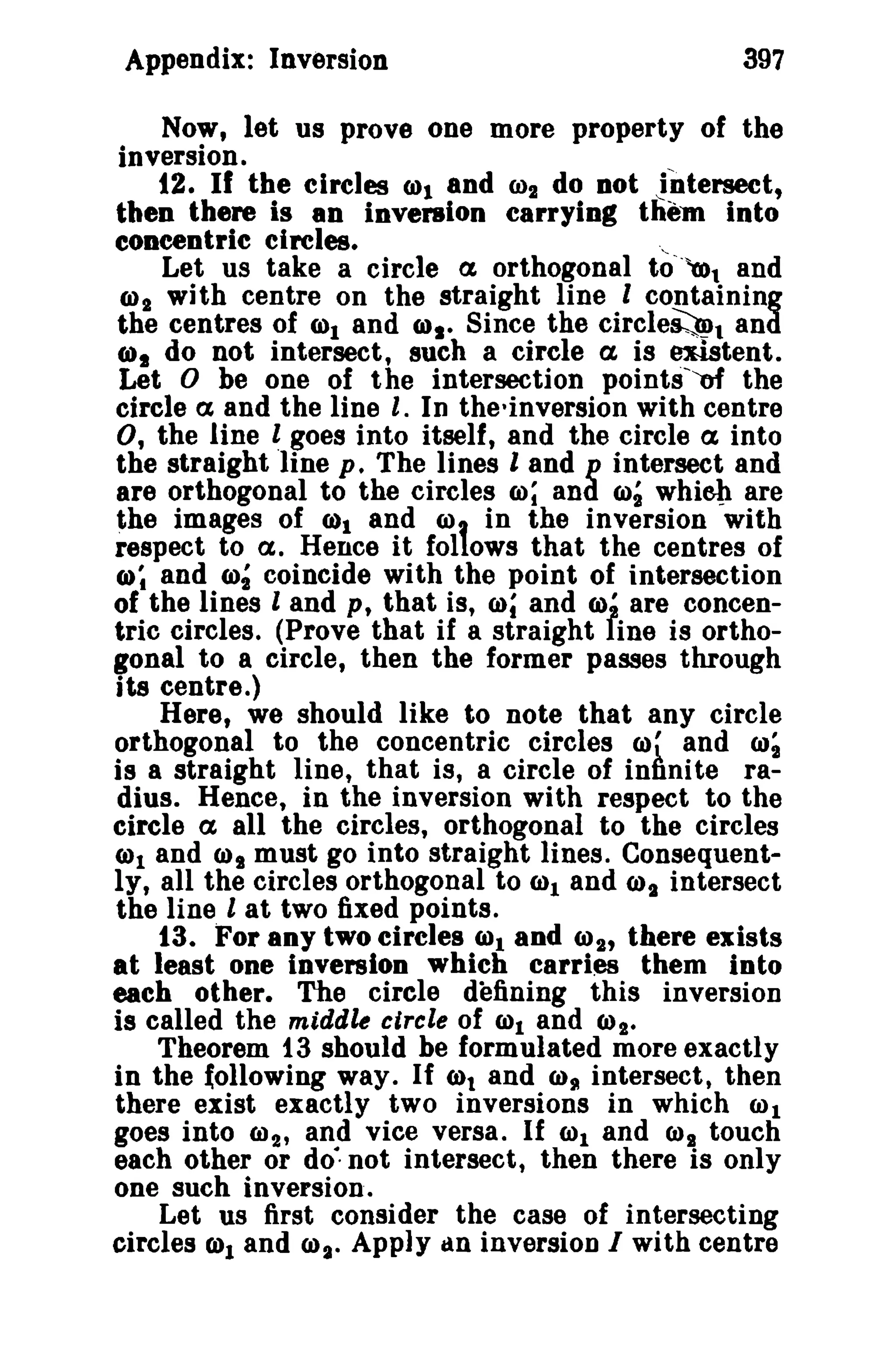 Appendix: Inversion

397

Now, let us prove one more property of the
inversion.
12. If the circles WI and 002 do Dot Jntersect,
then there is an inventon carrying them into
eoncentric circles.
"
Let us take a circle a orthogonal to"~l and
ro2 with centre on the straight line I containing
the centres of rot and IDs. Since the circle~l and
(Ill do not intersect, such a circle a is ~tent.
Let 0 be one of the intersection pointsref the
circle a and the line I. In the-inversion with centre
0, the line t goes into itself, and the circle a into
the straight line p _ The lines I and p intersect and
are orthogonal to the circles co; and roi whieh are
the images of 0)1 and COt in the inversion with
respect to a. Hence it fol ows that the centres of
Q); and ro~ coincide with the point of intersection
of the lines I and p, that is, CIlI and ro' are concentric circles, (Prove that if a straight fine is orthogonal to a circle, then the former passes through
its centre.)
Here, we should like to note that any circle
orthogonal to the concentric circles 0)' and 00;
is a straight line, that is, a circle of infinite radius. Hence, in the inversion with respect to the
circle a all the circles, orthogonal to the circles
(1)1 and CJ)t must go into straight lines. Consequently, all the circles orthogonal to rol and IDs intersect
the line l at two fixed points.
13. For aoy two circles (&)1 and (1)2' there exists
at least one inversion which carries them into
each other. The circle defining this inversion
is called the middle circle of WI and CJ)I_
Theorem 13 should be formulated more exactly
in the Iollowing way. If 6)1 and w, intersect, then
there exist exactly two inversions in which 001
goes into W 2 t and vice versa. If W1 and CJ)B touch
each other or do", not intersect, then there is only
one such inversion.
Let us first consider the case of intersecting
circles CDt and CIl~. Apply an inversion I with centre

 