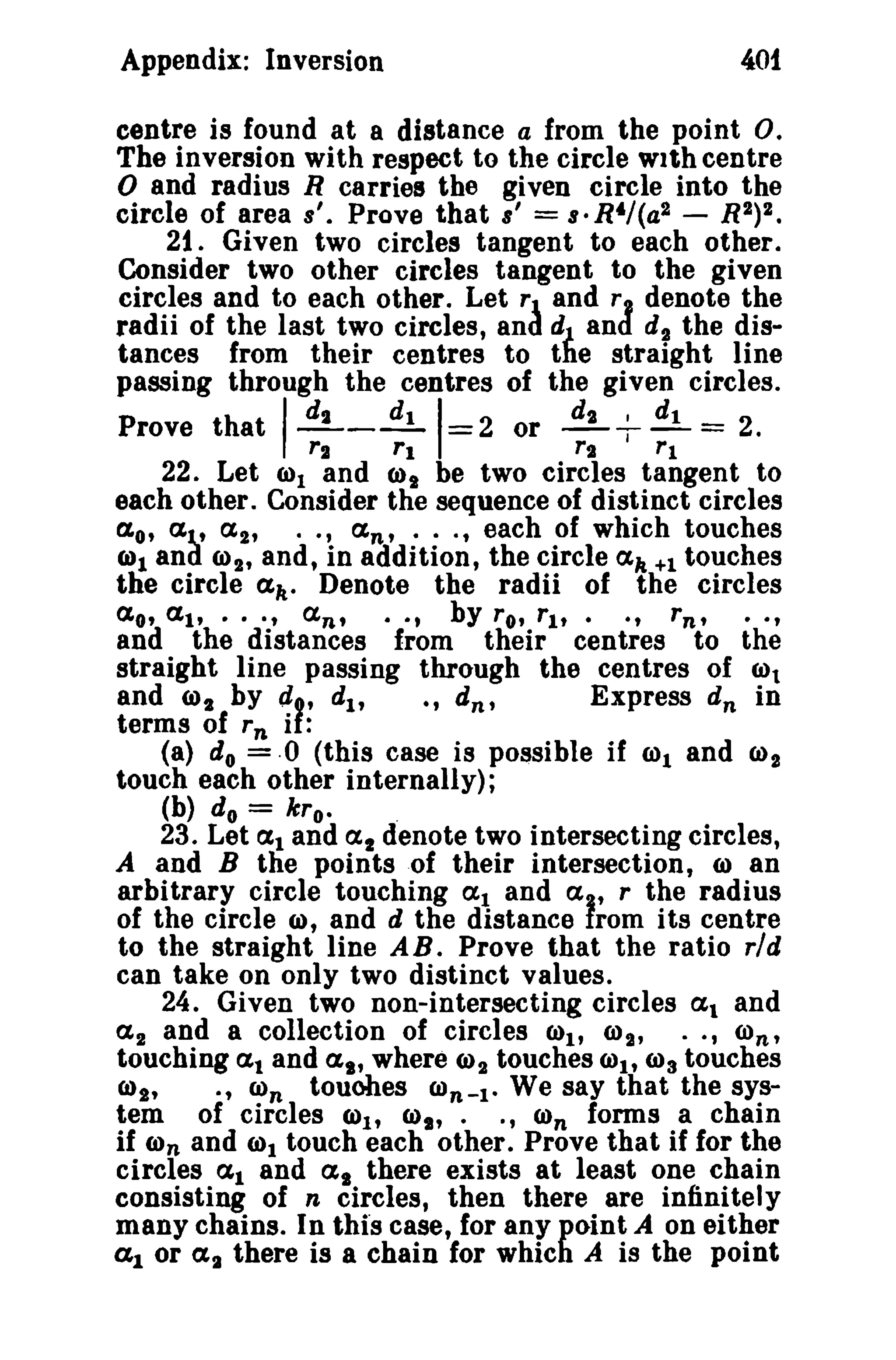 401

Appendix: Inversion

centre is found at a distance a from the point o.
The inversion with respect to the circle with centre
o and radius R carries the given circle into the
circle of area a'. Prove that 8' = s- R4/(a2 - R2)2.
21. Given two circles tangent to each other.
Consider two other circles tangent to the given
circles and to each other. Let r and r I denote the
radii of the last two circles, and dJ and d l the distances from their centres to the straight line
passing through the centres of the given circles.
d,
dt
dl
Prove t hat - - - =2 or dt
2.

I

rt

rl

I

-,-=
rt
rl
I

22. Let 0)1 and CJ)t be two circles tangent to
each other. Consider the sequence of distinct circles
a o, at, a 2 , •• , an' ... , each of which touches
6)1 and 0)1' and, in addition, the circle ak +1 touches
the circle all' Denote the radii of the circles
a o, at, · .. , an, · · t by ro, rl t • . , rn , · · t
and the distances from their centres to the
straight line passing through the centres of 0)1
and (J)2 by el t , d1 ,
., d n ,
Express d n in
terms of rn if:
(a) do =·0 (this case is possible if 0)1 and CJ)2
touch each other internally);
(b) do

=

kro.

.

23. Let al and at denote two intersecting circles,
A and B the points of their intersection, 0) an
arbitrary circle touching (Xl and a , r the radius
of the circle (I), and d the distance from its centre
to the straight line AB. Prove that the ratio rld
can take on only two distinct values.
24. Given two non-intersecting circles at and
a 2 and a collection of circles CJ)1' O)~" •• , O)n'
touching al and ai' where (J)2 touches COt, 0)3 touches
6)2'
., (i)n touobes COn-t. We say that the system of circles (J)1' 6)". ., CJ)n forms a chain
if O)n and (i)t touch each other. Prove that if for the
circles at and at there exists at least one chain
consisting of n circles, then there are infinitely
many chains. In this case, for any point A on either
(11 or (XI there is a chain for which A is the point

 