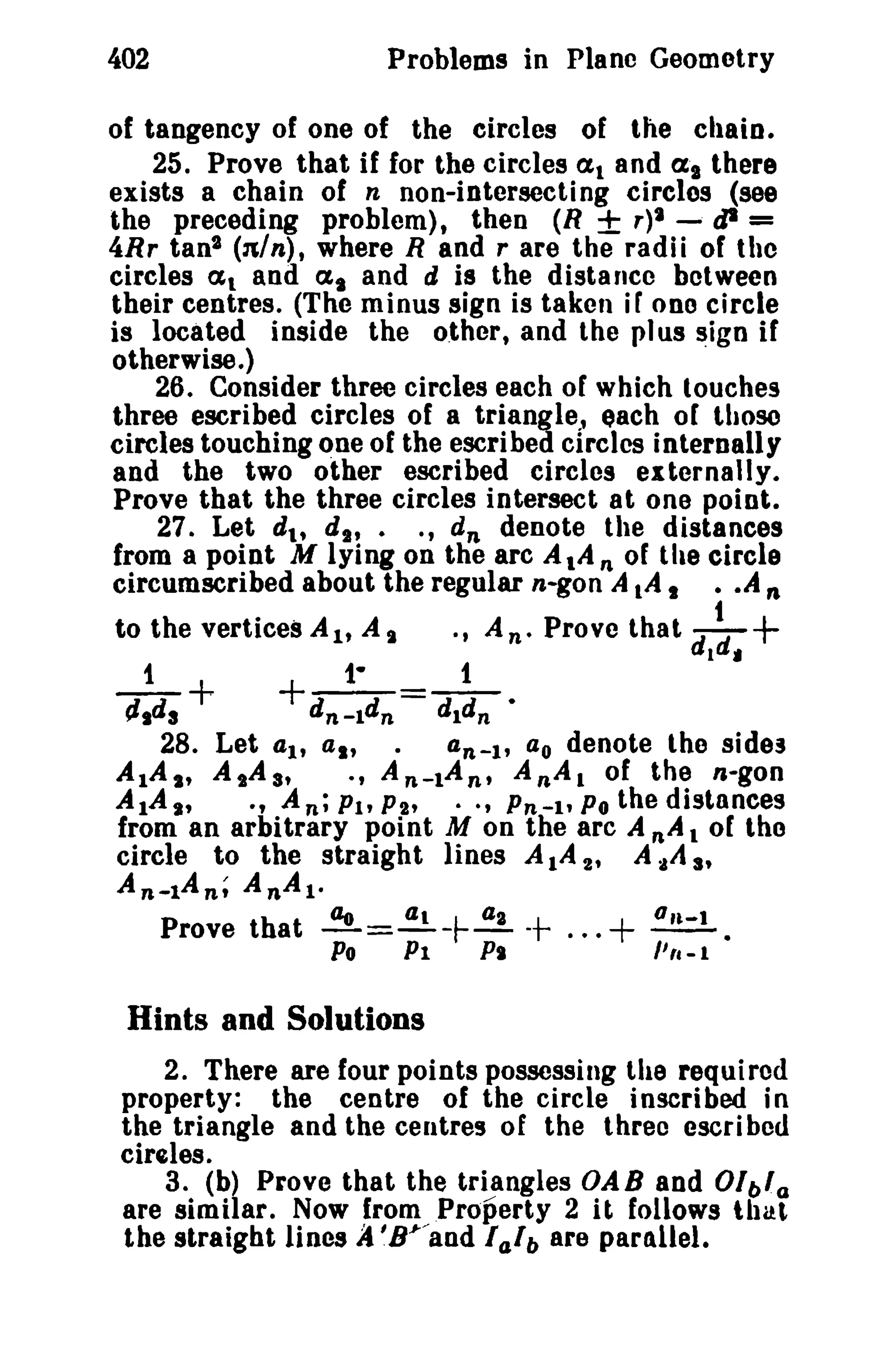 402

Problems in Plane Geometry

of tangency of one of the circles of the chain.
25. Prove that if for the circles at and a. there
exists a chain of n non-intersecting clreles (see
the preceding problem), then (8 ± r)1 -- tJI =
4Rr tanl (nln), where Rand r are the radii of the
circles al and at and d is the distance between
their centres. (The minus sign is taken iF one circle
is located inside the other, and the pl us sign if
otherwise.)
26. Consider three circles each of which touches
three escribed circles of a triangle, each of those
circles touching QDe of the escribed circles internally
and the two other escribed circles externally.
Prove that the three circles intersect at one point.
270 Let dl , d l , . ., d n denote the distances
from a point M lying on the arc AlA n of the circle
circumscribed about the regular n-gon A IA I • • ,4 n
to the vertices A lt A t · , An· Prove that

_1_+

dl~' +

+_1-_=_1_

tJ.d a

d n -ld n
d1dn •
28. Let 4lt a., .
an-I' ao denote the sides
-, An-lAn, AnAl of the n-gon
AlAs, A,A s,
AlA"
., An; Pit P2'
Pn-l' Po the distances
from an arbitrary point M on the arc A n A t of tho
circle to the straight lines AlA 2' A .tA 3'
An-tAn; AnAl·
Prove that ~=..!!..-r-~ -t
+ ~•
Po Pl
PI
I' fa - 1
0

0'

0

-

•

Hints and Solutions
2. There are four points possessing the required
property: the centre of the circle inscribed in
the triangle and the centres of the three escrl bed
cireles.
3. (b) Prove that the triangles OAB and Olbla
are similar. Now from Property 2 it follows that
the straight lines A '8.1-/and I a1b are parallel.

 