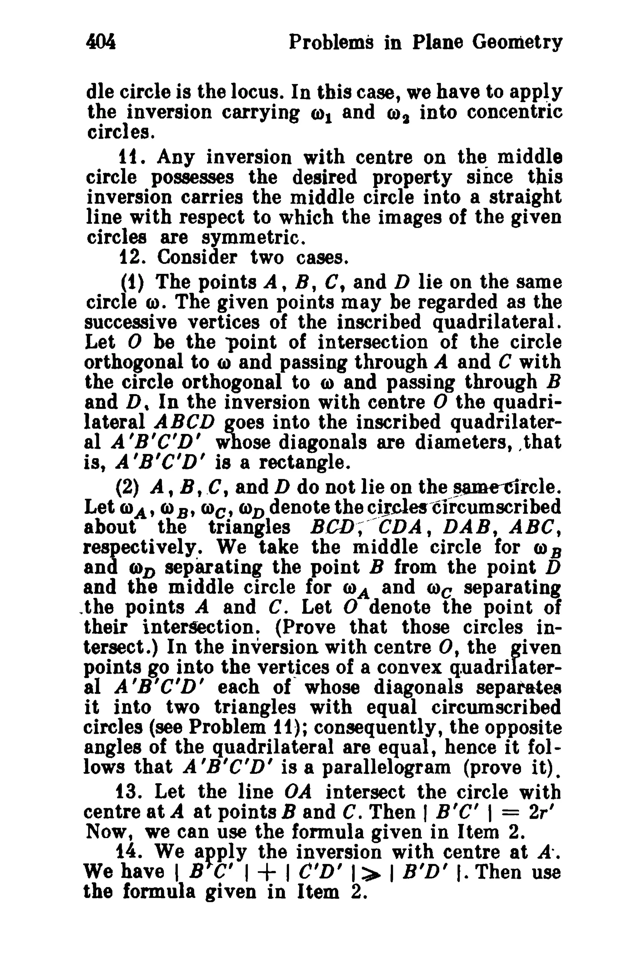 Problems in Plane Geometry
dIe circle is the locus. In this case, we have to apply
the inversion carrying (1)1 and CJ)t into concentric
circles.
1t. Any inversion with centre on the middle
circle possesses the desired property since this
inversion carries the middle circle into a straight
line with respect to which the images of the given
circles are symmetric.
12. Consider two cases.
(1) The points A, B, C t and D lie on the same
circle (I). The given points may be regarded as the
successive vertices of the inscribed quadrilateral.
Let 0 be the 'point of intersection of the circle
orthogonal to (I) and passing through A and C with
the circle orthogonal to ID and passing through B
and D, In the inversion with centre 0 the quadrilateral ABeD goes into the inscribed quadrilateral A 'B'C'D' whose diagonals are diameters, .that
is, A 'B'C'D' is a rectangle.
(2) At B, .C, and D do not lie on the same-circle.
Let IDA' CI)B' COe, Cl)D denote the ~~Jcles-circumscribed
about the triangles BCD;- CDA, DAB, ABC,
respectively. We take the middle circle for (J) B
and (OD separating the point B from the point D
and tlie middle circle for IDA and IDc separating
.the points A and C. Let 0 denote the point of
their intersection. (Prove that those circles intersect.) In the inversion with centre 0, the given
points go into the vertices of a convex q.uadrilateral A 'B'C'D' each of whose diagonals separates
it into two triangles with equal circumscribed
circles (see Problem 11); consequently, the opposite
angles of the quadrilateral are equal, hence it follows that A 'B'C'D' is a parallelogram (prove it).
t3. Let the line OA intersect the circle with
centre at A at points Band C. Then' B' C' I = 2r'
Now, we can use the formula given in Item 2.
14. We afply the inversion with centre at A'.
We have I B C' I + I C'D' 1:>- I B'D' I. Then use
the formula given in Item 2.

 